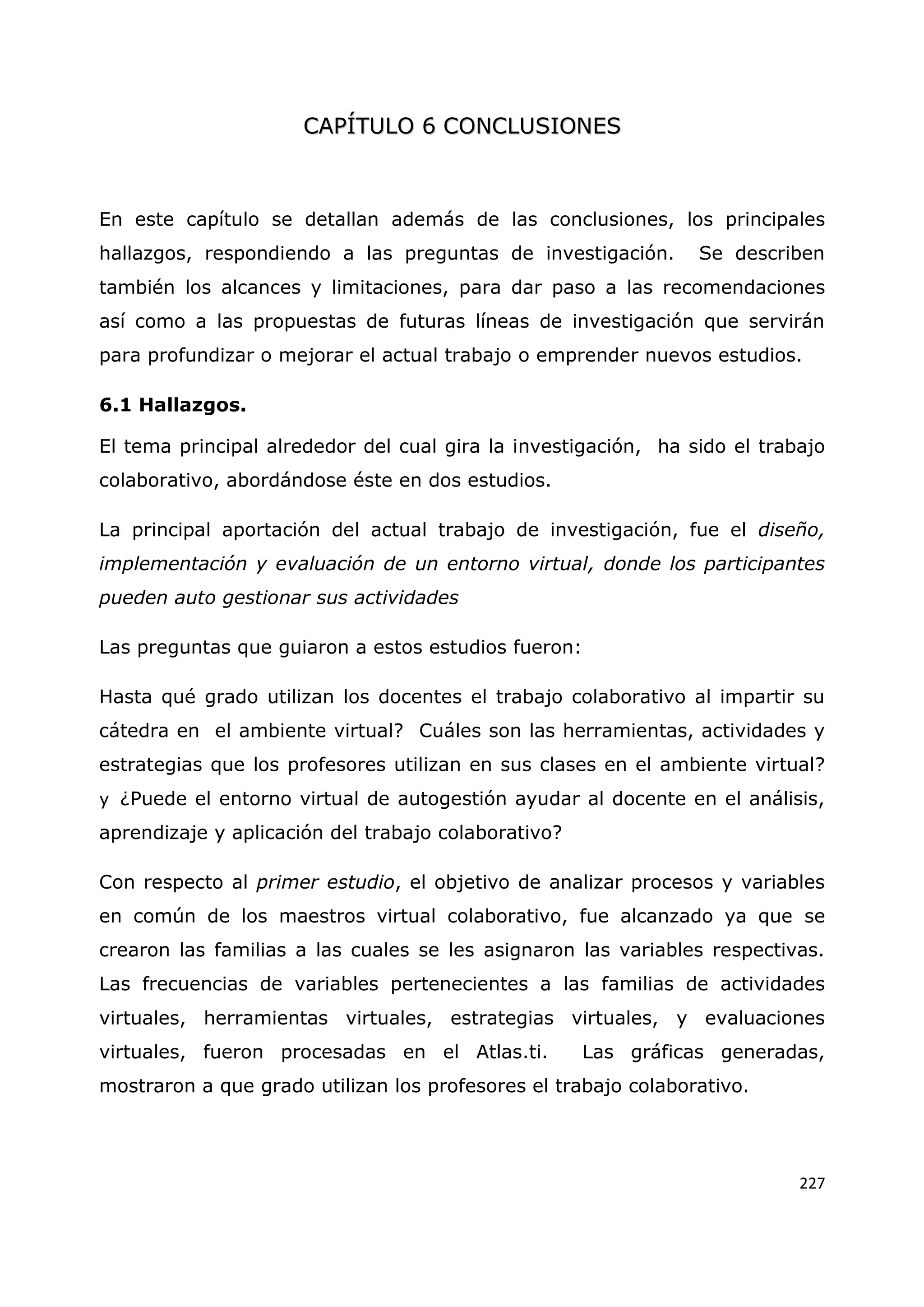 227
C
CA
AP
PÍ
ÍT
TU
UL
LO
O 6
6 C
CO
ON
NC
CL
LU
US
SI
IO
ON
NE
ES
S
En este capítulo se detallan además de las conclusiones, los principales
hallazgos, respondiendo a las preguntas de investigación. Se describen
también los alcances y limitaciones, para dar paso a las recomendaciones
así como a las propuestas de futuras líneas de investigación que servirán
para profundizar o mejorar el actual trabajo o emprender nuevos estudios.
6.1 Hallazgos.
El tema principal alrededor del cual gira la investigación, ha sido el trabajo
colaborativo, abordándose éste en dos estudios.
La principal aportación del actual trabajo de investigación, fue el diseño,
implementación y evaluación de un entorno virtual, donde los participantes
pueden auto gestionar sus actividades
Las preguntas que guiaron a estos estudios fueron:
Hasta qué grado utilizan los docentes el trabajo colaborativo al impartir su
cátedra en el ambiente virtual? Cuáles son las herramientas, actividades y
estrategias que los profesores utilizan en sus clases en el ambiente virtual?
y ¿Puede el entorno virtual de autogestión ayudar al docente en el análisis,
aprendizaje y aplicación del trabajo colaborativo?
Con respecto al primer estudio, el objetivo de analizar procesos y variables
en común de los maestros virtual colaborativo, fue alcanzado ya que se
crearon las familias a las cuales se les asignaron las variables respectivas.
Las frecuencias de variables pertenecientes a las familias de actividades
virtuales, herramientas virtuales, estrategias virtuales, y evaluaciones
virtuales, fueron procesadas en el Atlas.ti. Las gráficas generadas,
mostraron a que grado utilizan los profesores el trabajo colaborativo.
 