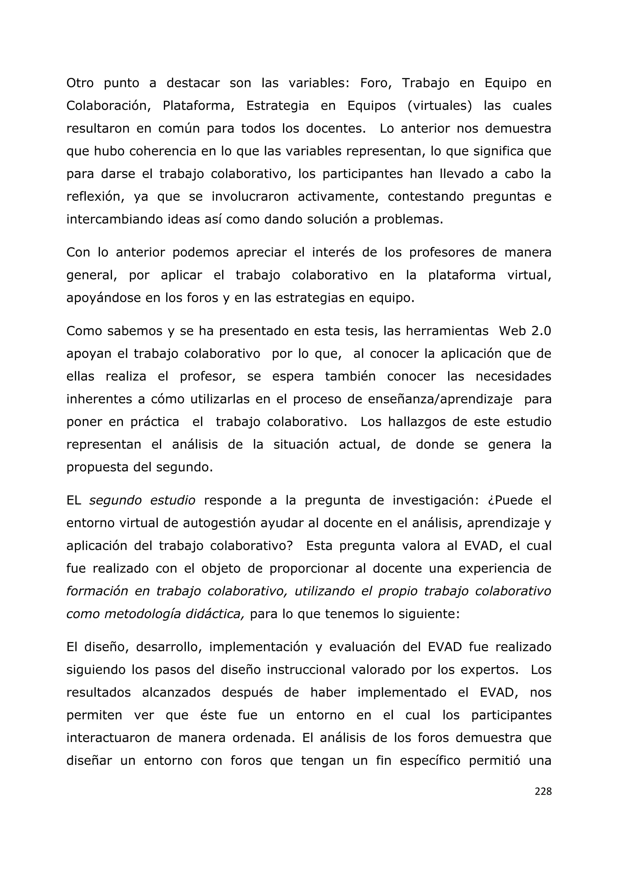 228
Otro punto a destacar son las variables: Foro, Trabajo en Equipo en
Colaboración, Plataforma, Estrategia en Equipos (virtuales) las cuales
resultaron en común para todos los docentes. Lo anterior nos demuestra
que hubo coherencia en lo que las variables representan, lo que significa que
para darse el trabajo colaborativo, los participantes han llevado a cabo la
reflexión, ya que se involucraron activamente, contestando preguntas e
intercambiando ideas así como dando solución a problemas.
Con lo anterior podemos apreciar el interés de los profesores de manera
general, por aplicar el trabajo colaborativo en la plataforma virtual,
apoyándose en los foros y en las estrategias en equipo.
Como sabemos y se ha presentado en esta tesis, las herramientas Web 2.0
apoyan el trabajo colaborativo por lo que, al conocer la aplicación que de
ellas realiza el profesor, se espera también conocer las necesidades
inherentes a cómo utilizarlas en el proceso de enseñanza/aprendizaje para
poner en práctica el trabajo colaborativo. Los hallazgos de este estudio
representan el análisis de la situación actual, de donde se genera la
propuesta del segundo.
EL segundo estudio responde a la pregunta de investigación: ¿Puede el
entorno virtual de autogestión ayudar al docente en el análisis, aprendizaje y
aplicación del trabajo colaborativo? Esta pregunta valora al EVAD, el cual
fue realizado con el objeto de proporcionar al docente una experiencia de
formación en trabajo colaborativo, utilizando el propio trabajo colaborativo
como metodología didáctica, para lo que tenemos lo siguiente:
El diseño, desarrollo, implementación y evaluación del EVAD fue realizado
siguiendo los pasos del diseño instruccional valorado por los expertos. Los
resultados alcanzados después de haber implementado el EVAD, nos
permiten ver que éste fue un entorno en el cual los participantes
interactuaron de manera ordenada. El análisis de los foros demuestra que
diseñar un entorno con foros que tengan un fin específico permitió una
 