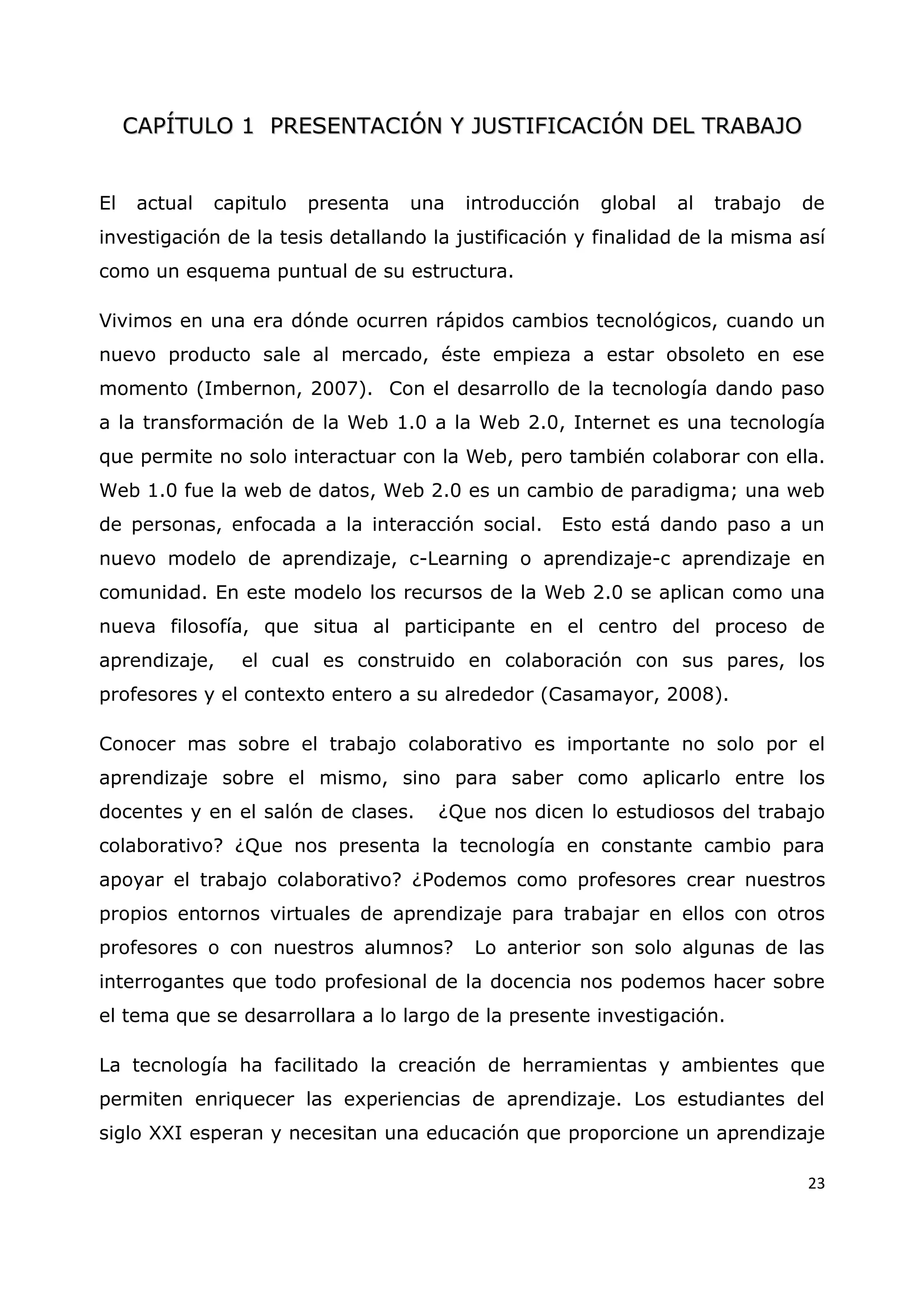 23
C
CA
AP
PÍ
ÍT
TU
UL
LO
O 1
1 P
PR
RE
ES
SE
EN
NT
TA
AC
CI
IÓ
ÓN
N Y
Y J
JU
US
ST
TI
IF
FI
IC
CA
AC
CI
IÓ
ÓN
N D
DE
EL
L T
TR
RA
AB
BA
AJ
JO
O
El actual capitulo presenta una introducción global al trabajo de
investigación de la tesis detallando la justificación y finalidad de la misma así
como un esquema puntual de su estructura.
Vivimos en una era dónde ocurren rápidos cambios tecnológicos, cuando un
nuevo producto sale al mercado, éste empieza a estar obsoleto en ese
momento (Imbernon, 2007). Con el desarrollo de la tecnología dando paso
a la transformación de la Web 1.0 a la Web 2.0, Internet es una tecnología
que permite no solo interactuar con la Web, pero también colaborar con ella.
Web 1.0 fue la web de datos, Web 2.0 es un cambio de paradigma; una web
de personas, enfocada a la interacción social. Esto está dando paso a un
nuevo modelo de aprendizaje, c-Learning o aprendizaje-c aprendizaje en
comunidad. En este modelo los recursos de la Web 2.0 se aplican como una
nueva filosofía, que situa al participante en el centro del proceso de
aprendizaje, el cual es construido en colaboración con sus pares, los
profesores y el contexto entero a su alrededor (Casamayor, 2008).
Conocer mas sobre el trabajo colaborativo es importante no solo por el
aprendizaje sobre el mismo, sino para saber como aplicarlo entre los
docentes y en el salón de clases. ¿Que nos dicen lo estudiosos del trabajo
colaborativo? ¿Que nos presenta la tecnología en constante cambio para
apoyar el trabajo colaborativo? ¿Podemos como profesores crear nuestros
propios entornos virtuales de aprendizaje para trabajar en ellos con otros
profesores o con nuestros alumnos? Lo anterior son solo algunas de las
interrogantes que todo profesional de la docencia nos podemos hacer sobre
el tema que se desarrollara a lo largo de la presente investigación.
La tecnología ha facilitado la creación de herramientas y ambientes que
permiten enriquecer las experiencias de aprendizaje. Los estudiantes del
siglo XXI esperan y necesitan una educación que proporcione un aprendizaje
 