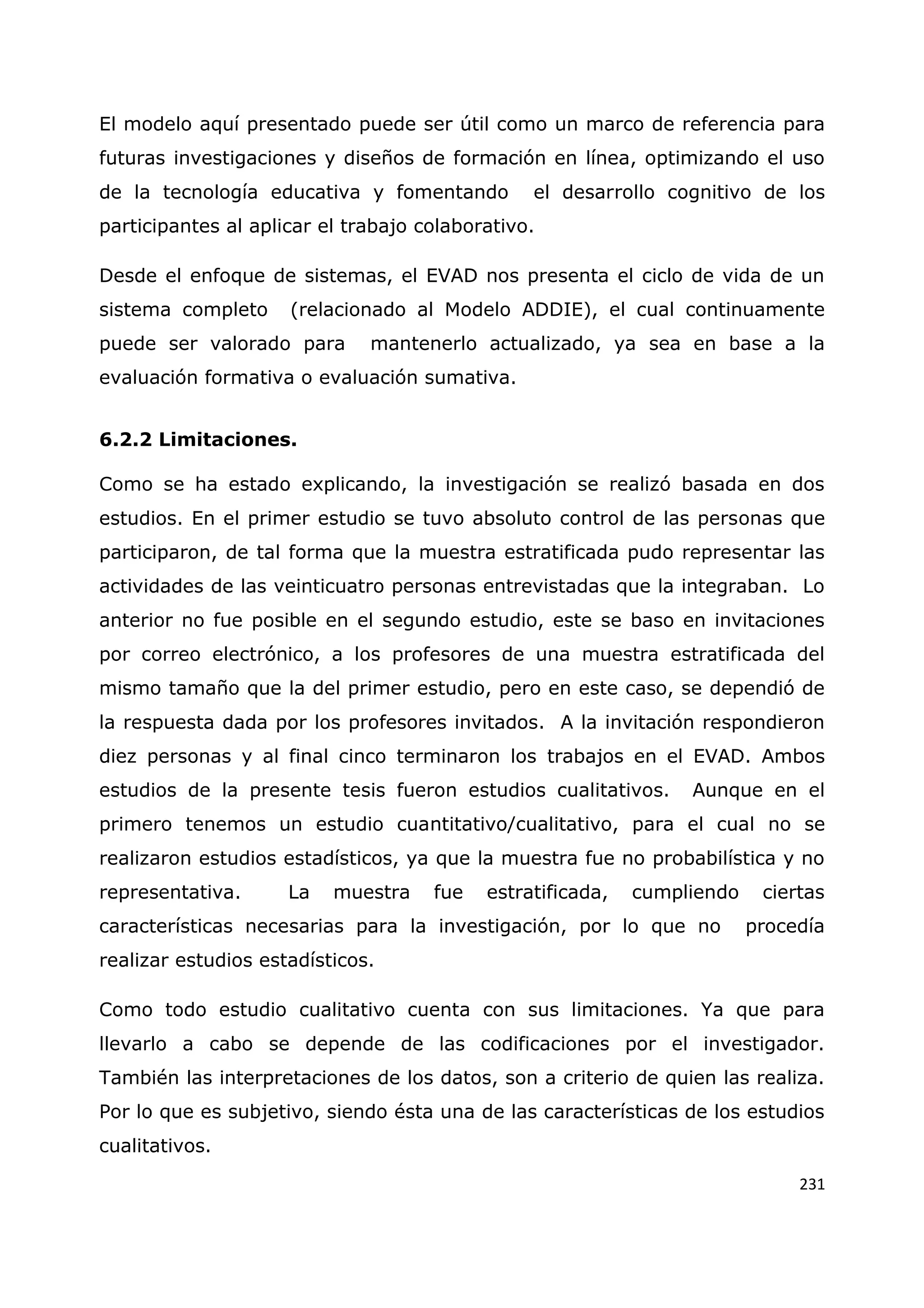 231
El modelo aquí presentado puede ser útil como un marco de referencia para
futuras investigaciones y diseños de formación en línea, optimizando el uso
de la tecnología educativa y fomentando el desarrollo cognitivo de los
participantes al aplicar el trabajo colaborativo.
Desde el enfoque de sistemas, el EVAD nos presenta el ciclo de vida de un
sistema completo (relacionado al Modelo ADDIE), el cual continuamente
puede ser valorado para mantenerlo actualizado, ya sea en base a la
evaluación formativa o evaluación sumativa.
6.2.2 Limitaciones.
Como se ha estado explicando, la investigación se realizó basada en dos
estudios. En el primer estudio se tuvo absoluto control de las personas que
participaron, de tal forma que la muestra estratificada pudo representar las
actividades de las veinticuatro personas entrevistadas que la integraban. Lo
anterior no fue posible en el segundo estudio, este se baso en invitaciones
por correo electrónico, a los profesores de una muestra estratificada del
mismo tamaño que la del primer estudio, pero en este caso, se dependió de
la respuesta dada por los profesores invitados. A la invitación respondieron
diez personas y al final cinco terminaron los trabajos en el EVAD. Ambos
estudios de la presente tesis fueron estudios cualitativos. Aunque en el
primero tenemos un estudio cuantitativo/cualitativo, para el cual no se
realizaron estudios estadísticos, ya que la muestra fue no probabilística y no
representativa. La muestra fue estratificada, cumpliendo ciertas
características necesarias para la investigación, por lo que no procedía
realizar estudios estadísticos.
Como todo estudio cualitativo cuenta con sus limitaciones. Ya que para
llevarlo a cabo se depende de las codificaciones por el investigador.
También las interpretaciones de los datos, son a criterio de quien las realiza.
Por lo que es subjetivo, siendo ésta una de las características de los estudios
cualitativos.
 