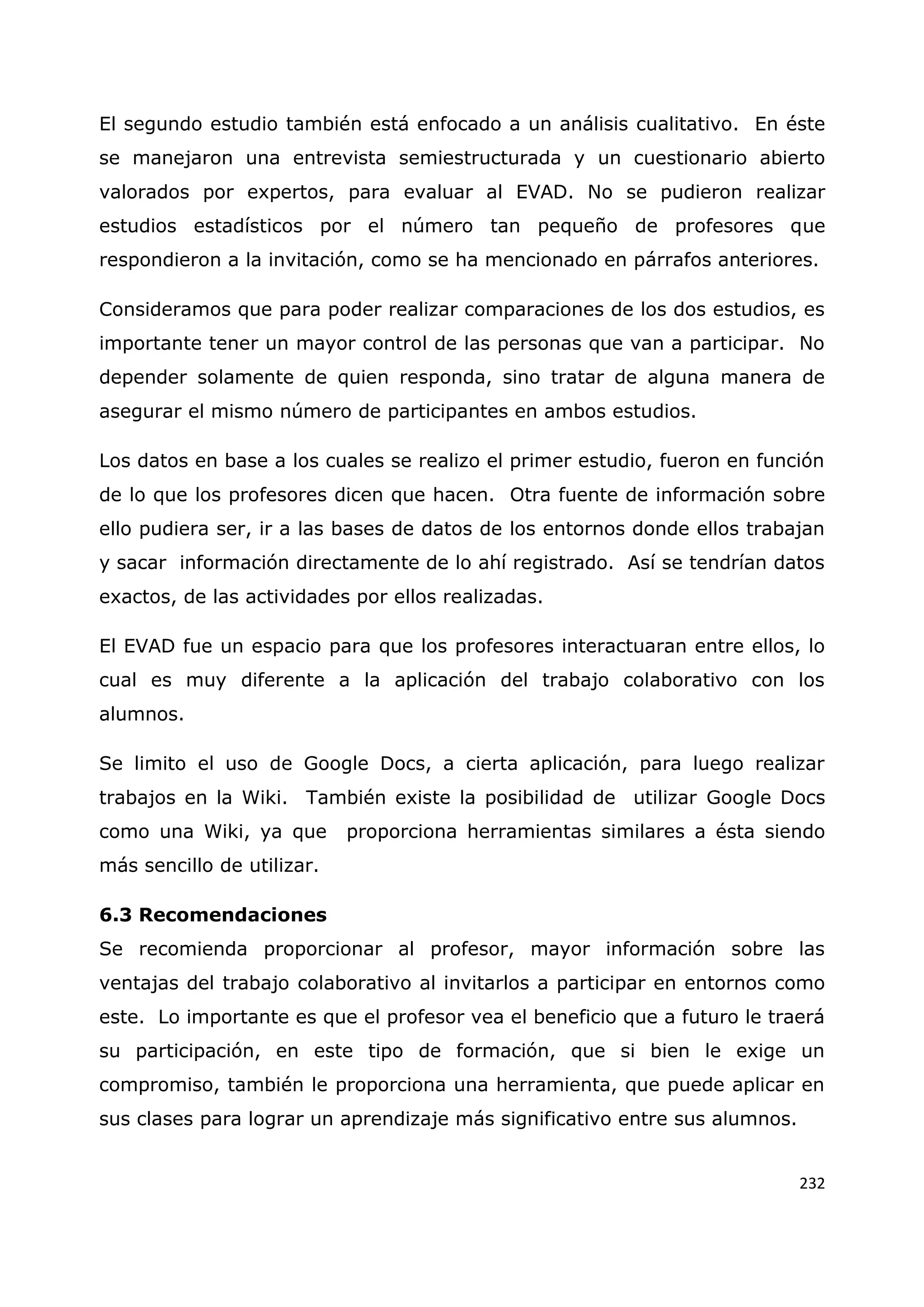 232
El segundo estudio también está enfocado a un análisis cualitativo. En éste
se manejaron una entrevista semiestructurada y un cuestionario abierto
valorados por expertos, para evaluar al EVAD. No se pudieron realizar
estudios estadísticos por el número tan pequeño de profesores que
respondieron a la invitación, como se ha mencionado en párrafos anteriores.
Consideramos que para poder realizar comparaciones de los dos estudios, es
importante tener un mayor control de las personas que van a participar. No
depender solamente de quien responda, sino tratar de alguna manera de
asegurar el mismo número de participantes en ambos estudios.
Los datos en base a los cuales se realizo el primer estudio, fueron en función
de lo que los profesores dicen que hacen. Otra fuente de información sobre
ello pudiera ser, ir a las bases de datos de los entornos donde ellos trabajan
y sacar información directamente de lo ahí registrado. Así se tendrían datos
exactos, de las actividades por ellos realizadas.
El EVAD fue un espacio para que los profesores interactuaran entre ellos, lo
cual es muy diferente a la aplicación del trabajo colaborativo con los
alumnos.
Se limito el uso de Google Docs, a cierta aplicación, para luego realizar
trabajos en la Wiki. También existe la posibilidad de utilizar Google Docs
como una Wiki, ya que proporciona herramientas similares a ésta siendo
más sencillo de utilizar.
6.3 Recomendaciones
Se recomienda proporcionar al profesor, mayor información sobre las
ventajas del trabajo colaborativo al invitarlos a participar en entornos como
este. Lo importante es que el profesor vea el beneficio que a futuro le traerá
su participación, en este tipo de formación, que si bien le exige un
compromiso, también le proporciona una herramienta, que puede aplicar en
sus clases para lograr un aprendizaje más significativo entre sus alumnos.
 