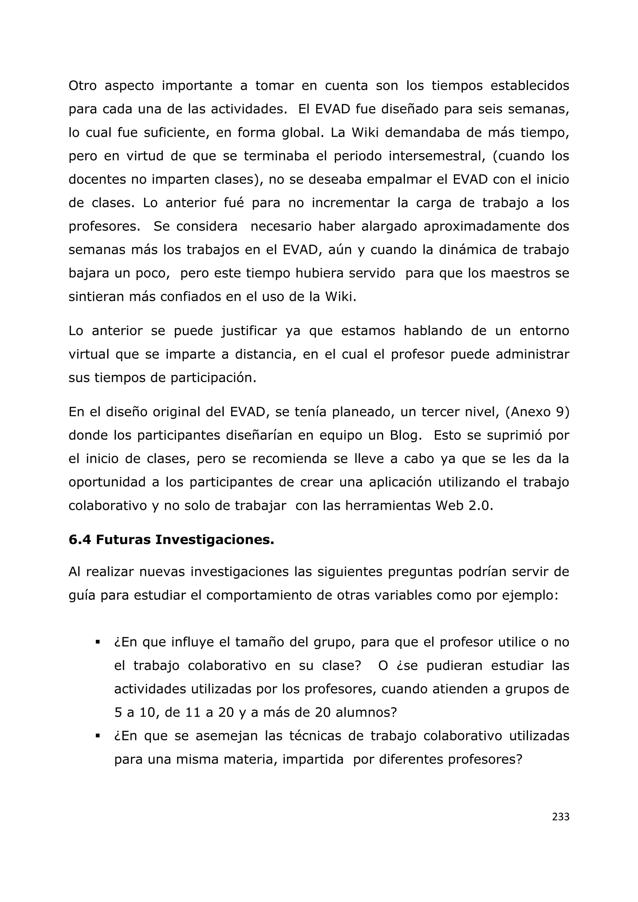 233
Otro aspecto importante a tomar en cuenta son los tiempos establecidos
para cada una de las actividades. El EVAD fue diseñado para seis semanas,
lo cual fue suficiente, en forma global. La Wiki demandaba de más tiempo,
pero en virtud de que se terminaba el periodo intersemestral, (cuando los
docentes no imparten clases), no se deseaba empalmar el EVAD con el inicio
de clases. Lo anterior fué para no incrementar la carga de trabajo a los
profesores. Se considera necesario haber alargado aproximadamente dos
semanas más los trabajos en el EVAD, aún y cuando la dinámica de trabajo
bajara un poco, pero este tiempo hubiera servido para que los maestros se
sintieran más confiados en el uso de la Wiki.
Lo anterior se puede justificar ya que estamos hablando de un entorno
virtual que se imparte a distancia, en el cual el profesor puede administrar
sus tiempos de participación.
En el diseño original del EVAD, se tenía planeado, un tercer nivel, (Anexo 9)
donde los participantes diseñarían en equipo un Blog. Esto se suprimió por
el inicio de clases, pero se recomienda se lleve a cabo ya que se les da la
oportunidad a los participantes de crear una aplicación utilizando el trabajo
colaborativo y no solo de trabajar con las herramientas Web 2.0.
6.4 Futuras Investigaciones.
Al realizar nuevas investigaciones las siguientes preguntas podrían servir de
guía para estudiar el comportamiento de otras variables como por ejemplo:
 ¿En que influye el tamaño del grupo, para que el profesor utilice o no
el trabajo colaborativo en su clase? O ¿se pudieran estudiar las
actividades utilizadas por los profesores, cuando atienden a grupos de
5 a 10, de 11 a 20 y a más de 20 alumnos?
 ¿En que se asemejan las técnicas de trabajo colaborativo utilizadas
para una misma materia, impartida por diferentes profesores?
 