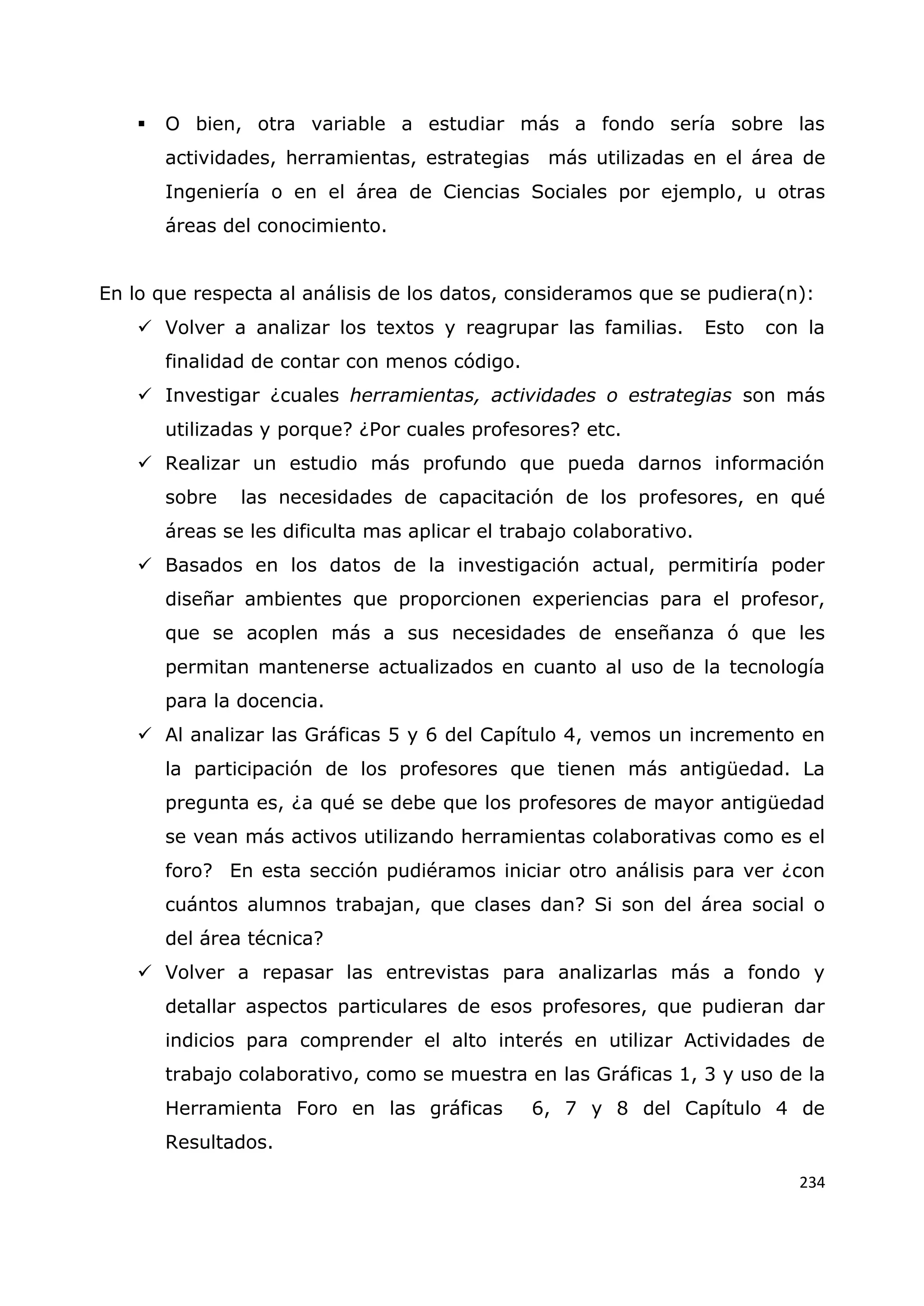 234
 O bien, otra variable a estudiar más a fondo sería sobre las
actividades, herramientas, estrategias más utilizadas en el área de
Ingeniería o en el área de Ciencias Sociales por ejemplo, u otras
áreas del conocimiento.
En lo que respecta al análisis de los datos, consideramos que se pudiera(n):
 Volver a analizar los textos y reagrupar las familias. Esto con la
finalidad de contar con menos código.
 Investigar ¿cuales herramientas, actividades o estrategias son más
utilizadas y porque? ¿Por cuales profesores? etc.
 Realizar un estudio más profundo que pueda darnos información
sobre las necesidades de capacitación de los profesores, en qué
áreas se les dificulta mas aplicar el trabajo colaborativo.
 Basados en los datos de la investigación actual, permitiría poder
diseñar ambientes que proporcionen experiencias para el profesor,
que se acoplen más a sus necesidades de enseñanza ó que les
permitan mantenerse actualizados en cuanto al uso de la tecnología
para la docencia.
 Al analizar las Gráficas 5 y 6 del Capítulo 4, vemos un incremento en
la participación de los profesores que tienen más antigüedad. La
pregunta es, ¿a qué se debe que los profesores de mayor antigüedad
se vean más activos utilizando herramientas colaborativas como es el
foro? En esta sección pudiéramos iniciar otro análisis para ver ¿con
cuántos alumnos trabajan, que clases dan? Si son del área social o
del área técnica?
 Volver a repasar las entrevistas para analizarlas más a fondo y
detallar aspectos particulares de esos profesores, que pudieran dar
indicios para comprender el alto interés en utilizar Actividades de
trabajo colaborativo, como se muestra en las Gráficas 1, 3 y uso de la
Herramienta Foro en las gráficas 6, 7 y 8 del Capítulo 4 de
Resultados.
 
