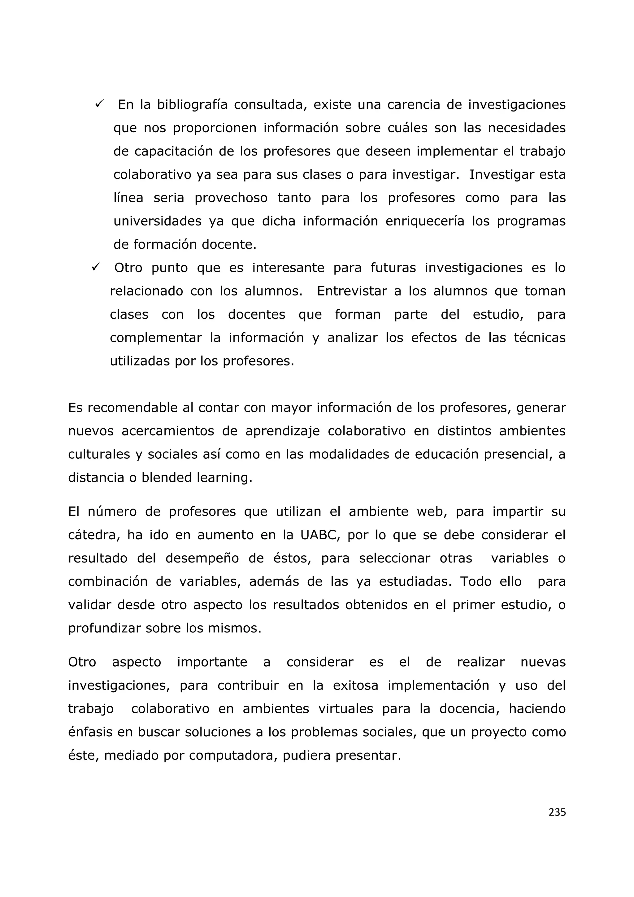 235
 En la bibliografía consultada, existe una carencia de investigaciones
que nos proporcionen información sobre cuáles son las necesidades
de capacitación de los profesores que deseen implementar el trabajo
colaborativo ya sea para sus clases o para investigar. Investigar esta
línea seria provechoso tanto para los profesores como para las
universidades ya que dicha información enriquecería los programas
de formación docente.
 Otro punto que es interesante para futuras investigaciones es lo
relacionado con los alumnos. Entrevistar a los alumnos que toman
clases con los docentes que forman parte del estudio, para
complementar la información y analizar los efectos de las técnicas
utilizadas por los profesores.
Es recomendable al contar con mayor información de los profesores, generar
nuevos acercamientos de aprendizaje colaborativo en distintos ambientes
culturales y sociales así como en las modalidades de educación presencial, a
distancia o blended learning.
El número de profesores que utilizan el ambiente web, para impartir su
cátedra, ha ido en aumento en la UABC, por lo que se debe considerar el
resultado del desempeño de éstos, para seleccionar otras variables o
combinación de variables, además de las ya estudiadas. Todo ello para
validar desde otro aspecto los resultados obtenidos en el primer estudio, o
profundizar sobre los mismos.
Otro aspecto importante a considerar es el de realizar nuevas
investigaciones, para contribuir en la exitosa implementación y uso del
trabajo colaborativo en ambientes virtuales para la docencia, haciendo
énfasis en buscar soluciones a los problemas sociales, que un proyecto como
éste, mediado por computadora, pudiera presentar.
 