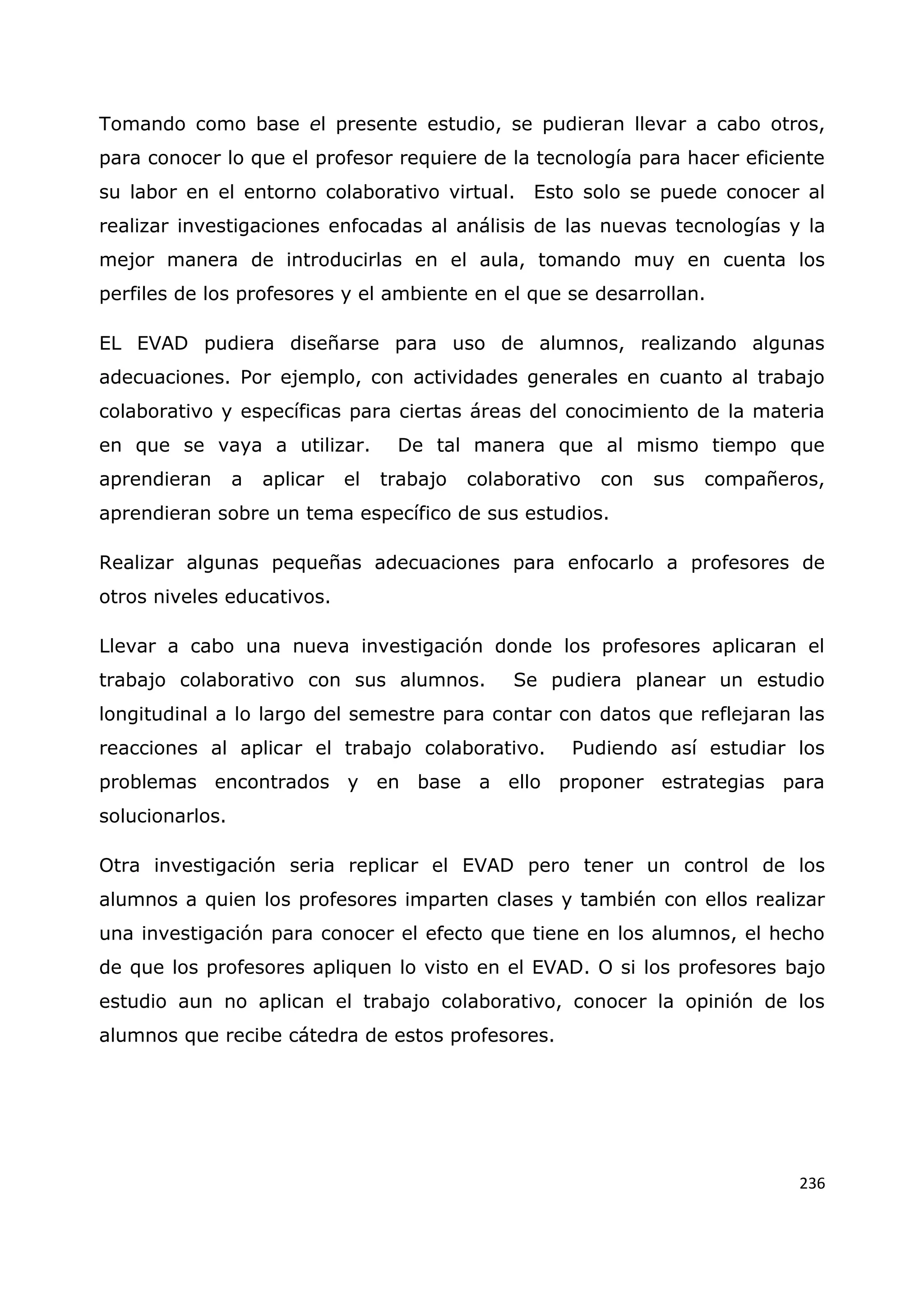 236
Tomando como base el presente estudio, se pudieran llevar a cabo otros,
para conocer lo que el profesor requiere de la tecnología para hacer eficiente
su labor en el entorno colaborativo virtual. Esto solo se puede conocer al
realizar investigaciones enfocadas al análisis de las nuevas tecnologías y la
mejor manera de introducirlas en el aula, tomando muy en cuenta los
perfiles de los profesores y el ambiente en el que se desarrollan.
EL EVAD pudiera diseñarse para uso de alumnos, realizando algunas
adecuaciones. Por ejemplo, con actividades generales en cuanto al trabajo
colaborativo y específicas para ciertas áreas del conocimiento de la materia
en que se vaya a utilizar. De tal manera que al mismo tiempo que
aprendieran a aplicar el trabajo colaborativo con sus compañeros,
aprendieran sobre un tema específico de sus estudios.
Realizar algunas pequeñas adecuaciones para enfocarlo a profesores de
otros niveles educativos.
Llevar a cabo una nueva investigación donde los profesores aplicaran el
trabajo colaborativo con sus alumnos. Se pudiera planear un estudio
longitudinal a lo largo del semestre para contar con datos que reflejaran las
reacciones al aplicar el trabajo colaborativo. Pudiendo así estudiar los
problemas encontrados y en base a ello proponer estrategias para
solucionarlos.
Otra investigación seria replicar el EVAD pero tener un control de los
alumnos a quien los profesores imparten clases y también con ellos realizar
una investigación para conocer el efecto que tiene en los alumnos, el hecho
de que los profesores apliquen lo visto en el EVAD. O si los profesores bajo
estudio aun no aplican el trabajo colaborativo, conocer la opinión de los
alumnos que recibe cátedra de estos profesores.
 