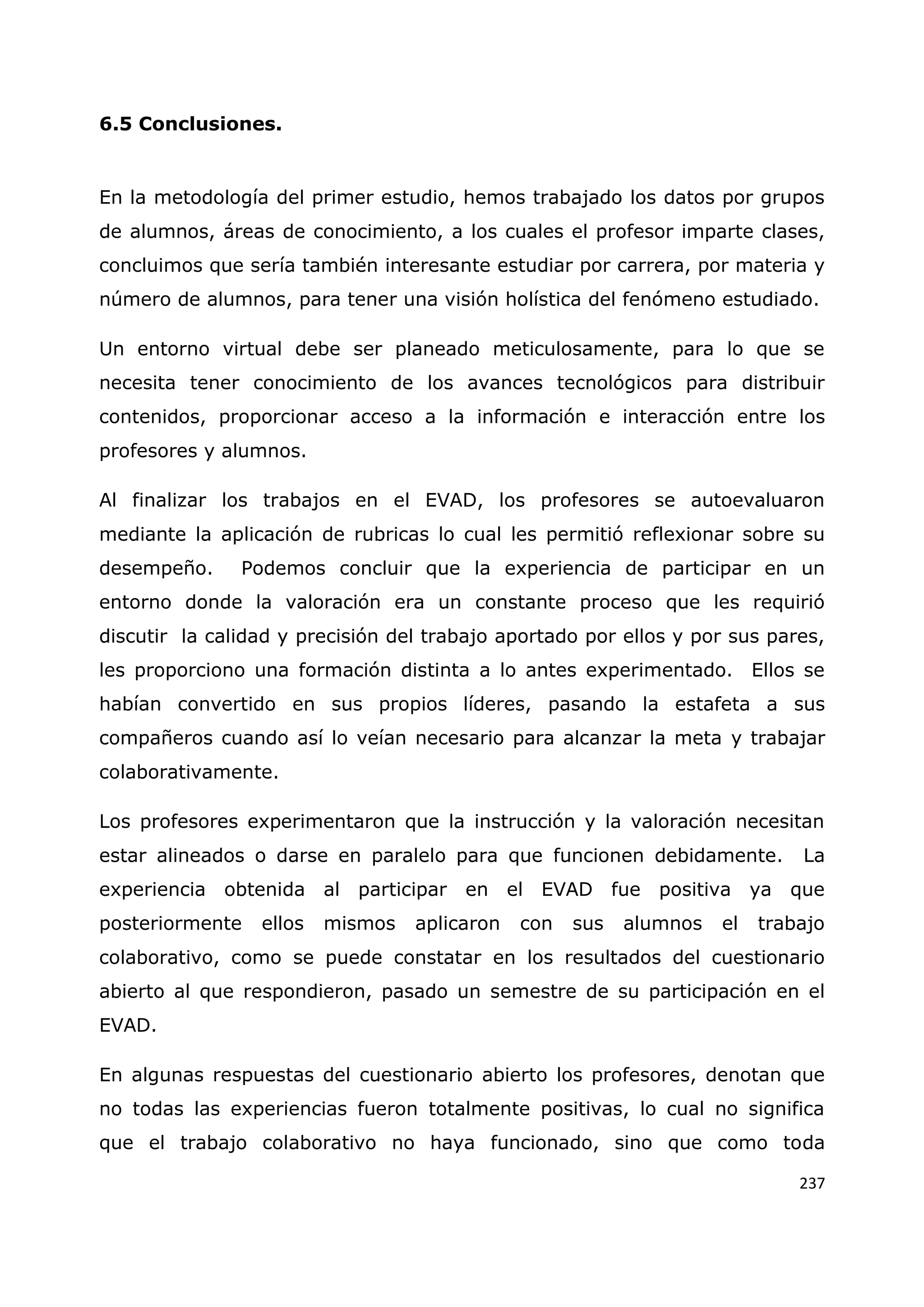 237
6.5 Conclusiones.
En la metodología del primer estudio, hemos trabajado los datos por grupos
de alumnos, áreas de conocimiento, a los cuales el profesor imparte clases,
concluimos que sería también interesante estudiar por carrera, por materia y
número de alumnos, para tener una visión holística del fenómeno estudiado.
Un entorno virtual debe ser planeado meticulosamente, para lo que se
necesita tener conocimiento de los avances tecnológicos para distribuir
contenidos, proporcionar acceso a la información e interacción entre los
profesores y alumnos.
Al finalizar los trabajos en el EVAD, los profesores se autoevaluaron
mediante la aplicación de rubricas lo cual les permitió reflexionar sobre su
desempeño. Podemos concluir que la experiencia de participar en un
entorno donde la valoración era un constante proceso que les requirió
discutir la calidad y precisión del trabajo aportado por ellos y por sus pares,
les proporciono una formación distinta a lo antes experimentado. Ellos se
habían convertido en sus propios líderes, pasando la estafeta a sus
compañeros cuando así lo veían necesario para alcanzar la meta y trabajar
colaborativamente.
Los profesores experimentaron que la instrucción y la valoración necesitan
estar alineados o darse en paralelo para que funcionen debidamente. La
experiencia obtenida al participar en el EVAD fue positiva ya que
posteriormente ellos mismos aplicaron con sus alumnos el trabajo
colaborativo, como se puede constatar en los resultados del cuestionario
abierto al que respondieron, pasado un semestre de su participación en el
EVAD.
En algunas respuestas del cuestionario abierto los profesores, denotan que
no todas las experiencias fueron totalmente positivas, lo cual no significa
que el trabajo colaborativo no haya funcionado, sino que como toda
 