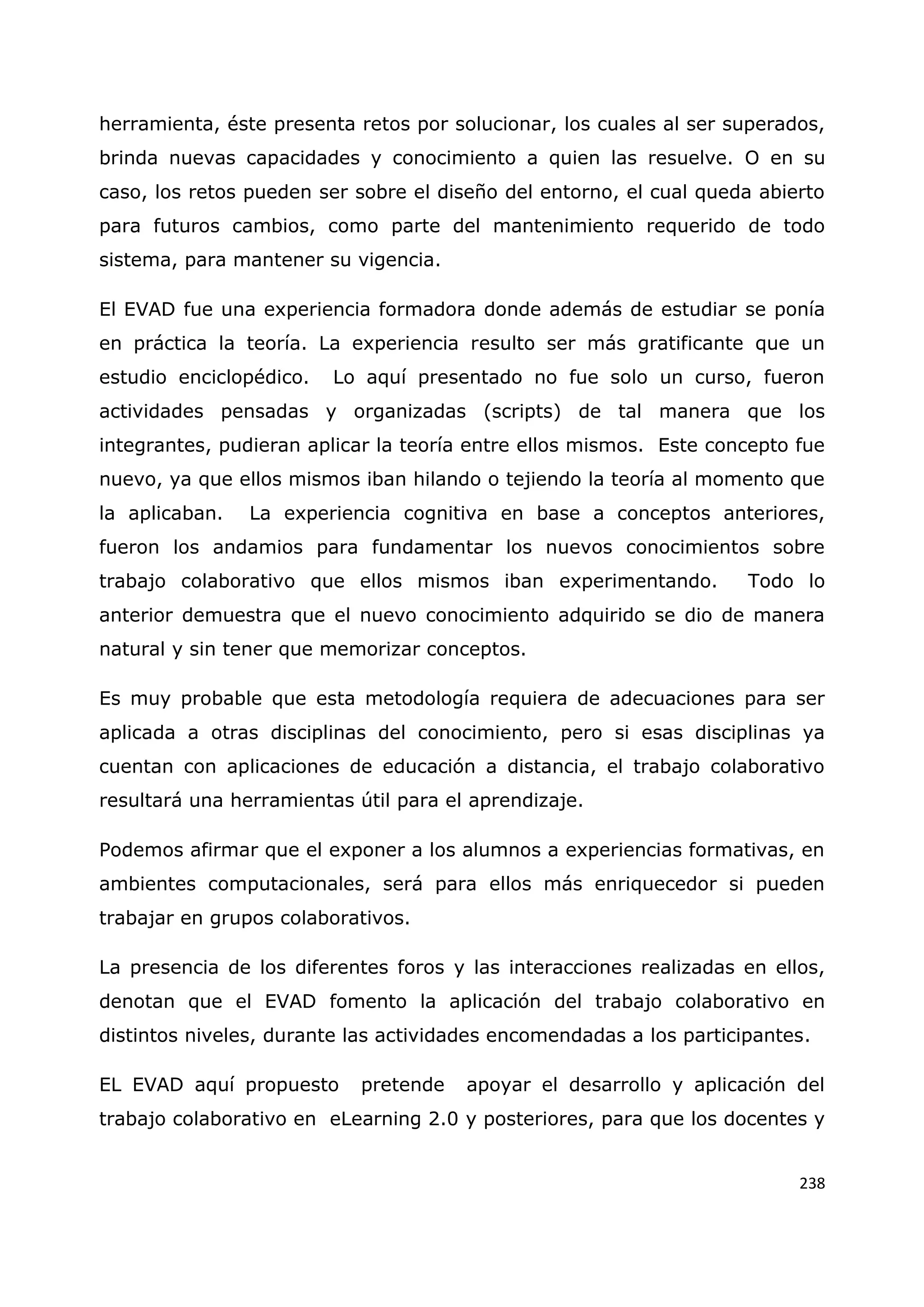 238
herramienta, éste presenta retos por solucionar, los cuales al ser superados,
brinda nuevas capacidades y conocimiento a quien las resuelve. O en su
caso, los retos pueden ser sobre el diseño del entorno, el cual queda abierto
para futuros cambios, como parte del mantenimiento requerido de todo
sistema, para mantener su vigencia.
El EVAD fue una experiencia formadora donde además de estudiar se ponía
en práctica la teoría. La experiencia resulto ser más gratificante que un
estudio enciclopédico. Lo aquí presentado no fue solo un curso, fueron
actividades pensadas y organizadas (scripts) de tal manera que los
integrantes, pudieran aplicar la teoría entre ellos mismos. Este concepto fue
nuevo, ya que ellos mismos iban hilando o tejiendo la teoría al momento que
la aplicaban. La experiencia cognitiva en base a conceptos anteriores,
fueron los andamios para fundamentar los nuevos conocimientos sobre
trabajo colaborativo que ellos mismos iban experimentando. Todo lo
anterior demuestra que el nuevo conocimiento adquirido se dio de manera
natural y sin tener que memorizar conceptos.
Es muy probable que esta metodología requiera de adecuaciones para ser
aplicada a otras disciplinas del conocimiento, pero si esas disciplinas ya
cuentan con aplicaciones de educación a distancia, el trabajo colaborativo
resultará una herramientas útil para el aprendizaje.
Podemos afirmar que el exponer a los alumnos a experiencias formativas, en
ambientes computacionales, será para ellos más enriquecedor si pueden
trabajar en grupos colaborativos.
La presencia de los diferentes foros y las interacciones realizadas en ellos,
denotan que el EVAD fomento la aplicación del trabajo colaborativo en
distintos niveles, durante las actividades encomendadas a los participantes.
EL EVAD aquí propuesto pretende apoyar el desarrollo y aplicación del
trabajo colaborativo en eLearning 2.0 y posteriores, para que los docentes y
 