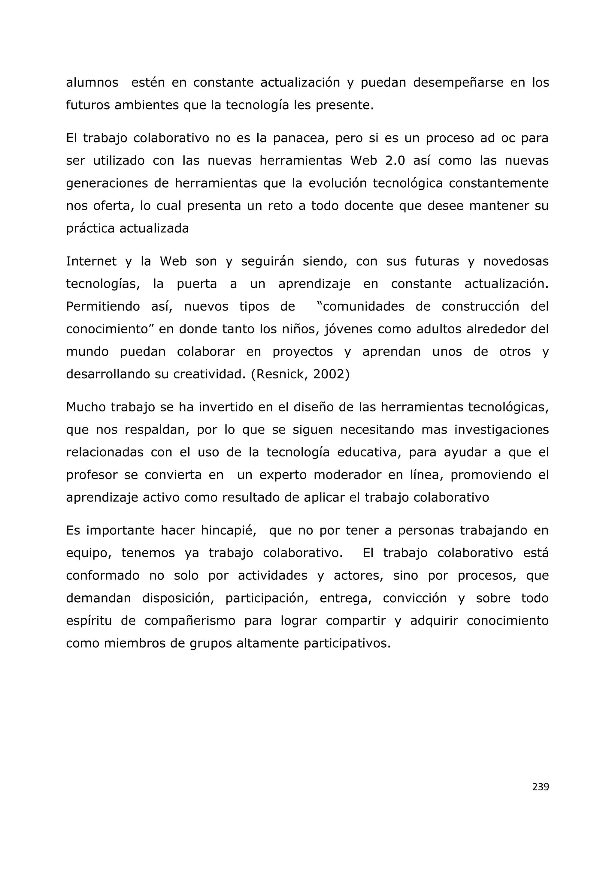 239
alumnos estén en constante actualización y puedan desempeñarse en los
futuros ambientes que la tecnología les presente.
El trabajo colaborativo no es la panacea, pero si es un proceso ad oc para
ser utilizado con las nuevas herramientas Web 2.0 así como las nuevas
generaciones de herramientas que la evolución tecnológica constantemente
nos oferta, lo cual presenta un reto a todo docente que desee mantener su
práctica actualizada
Internet y la Web son y seguirán siendo, con sus futuras y novedosas
tecnologías, la puerta a un aprendizaje en constante actualización.
Permitiendo así, nuevos tipos de “comunidades de construcción del
conocimiento” en donde tanto los niños, jóvenes como adultos alrededor del
mundo puedan colaborar en proyectos y aprendan unos de otros y
desarrollando su creatividad. (Resnick, 2002)
Mucho trabajo se ha invertido en el diseño de las herramientas tecnológicas,
que nos respaldan, por lo que se siguen necesitando mas investigaciones
relacionadas con el uso de la tecnología educativa, para ayudar a que el
profesor se convierta en un experto moderador en línea, promoviendo el
aprendizaje activo como resultado de aplicar el trabajo colaborativo
Es importante hacer hincapié, que no por tener a personas trabajando en
equipo, tenemos ya trabajo colaborativo. El trabajo colaborativo está
conformado no solo por actividades y actores, sino por procesos, que
demandan disposición, participación, entrega, convicción y sobre todo
espíritu de compañerismo para lograr compartir y adquirir conocimiento
como miembros de grupos altamente participativos.
 