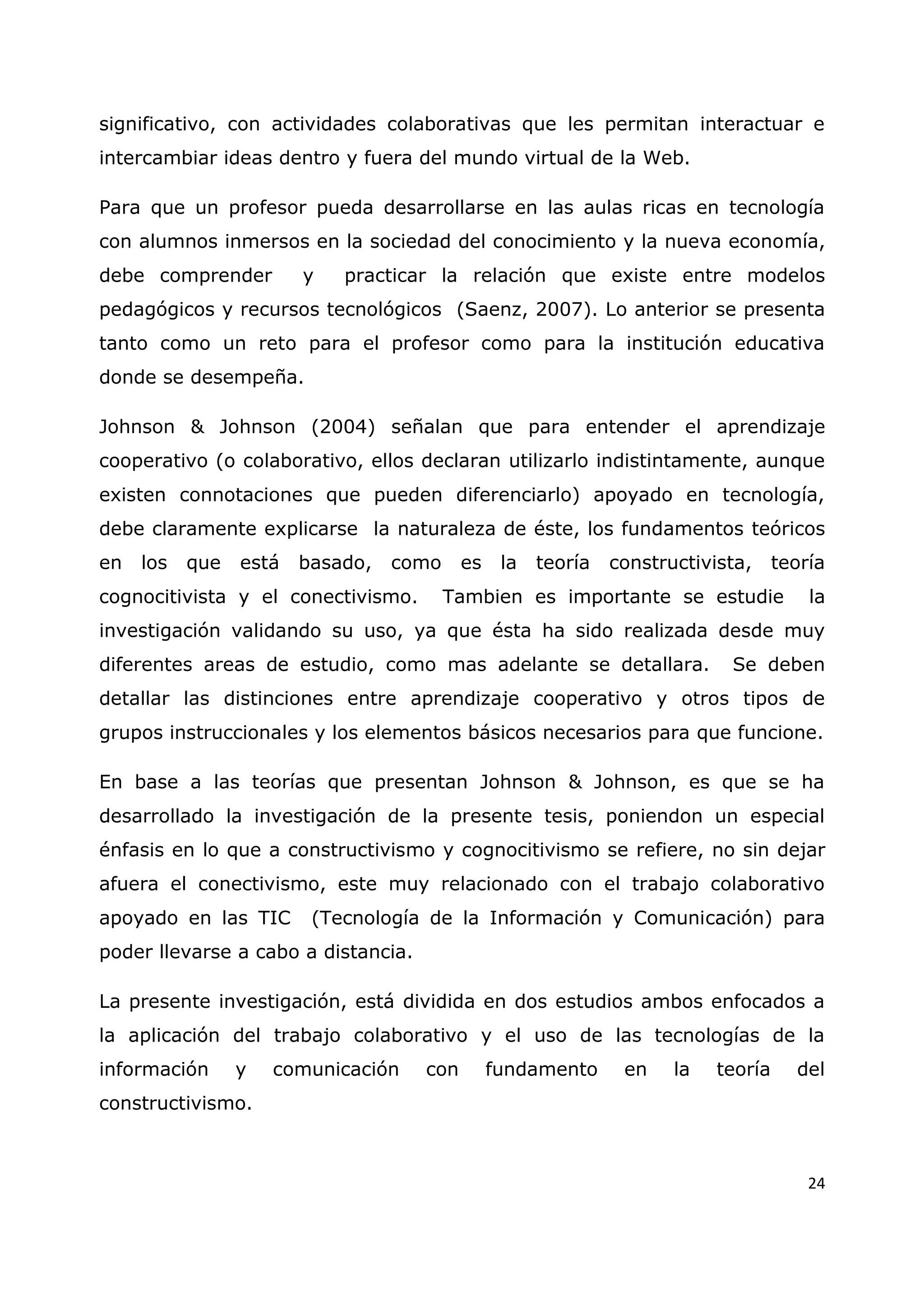 24
significativo, con actividades colaborativas que les permitan interactuar e
intercambiar ideas dentro y fuera del mundo virtual de la Web.
Para que un profesor pueda desarrollarse en las aulas ricas en tecnología
con alumnos inmersos en la sociedad del conocimiento y la nueva economía,
debe comprender y practicar la relación que existe entre modelos
pedagógicos y recursos tecnológicos (Saenz, 2007). Lo anterior se presenta
tanto como un reto para el profesor como para la institución educativa
donde se desempeña.
Johnson & Johnson (2004) señalan que para entender el aprendizaje
cooperativo (o colaborativo, ellos declaran utilizarlo indistintamente, aunque
existen connotaciones que pueden diferenciarlo) apoyado en tecnología,
debe claramente explicarse la naturaleza de éste, los fundamentos teóricos
en los que está basado, como es la teoría constructivista, teoría
cognocitivista y el conectivismo. Tambien es importante se estudie la
investigación validando su uso, ya que ésta ha sido realizada desde muy
diferentes areas de estudio, como mas adelante se detallara. Se deben
detallar las distinciones entre aprendizaje cooperativo y otros tipos de
grupos instruccionales y los elementos básicos necesarios para que funcione.
En base a las teorías que presentan Johnson & Johnson, es que se ha
desarrollado la investigación de la presente tesis, poniendon un especial
énfasis en lo que a constructivismo y cognocitivismo se refiere, no sin dejar
afuera el conectivismo, este muy relacionado con el trabajo colaborativo
apoyado en las TIC (Tecnología de la Información y Comunicación) para
poder llevarse a cabo a distancia.
La presente investigación, está dividida en dos estudios ambos enfocados a
la aplicación del trabajo colaborativo y el uso de las tecnologías de la
información y comunicación con fundamento en la teoría del
constructivismo.
 