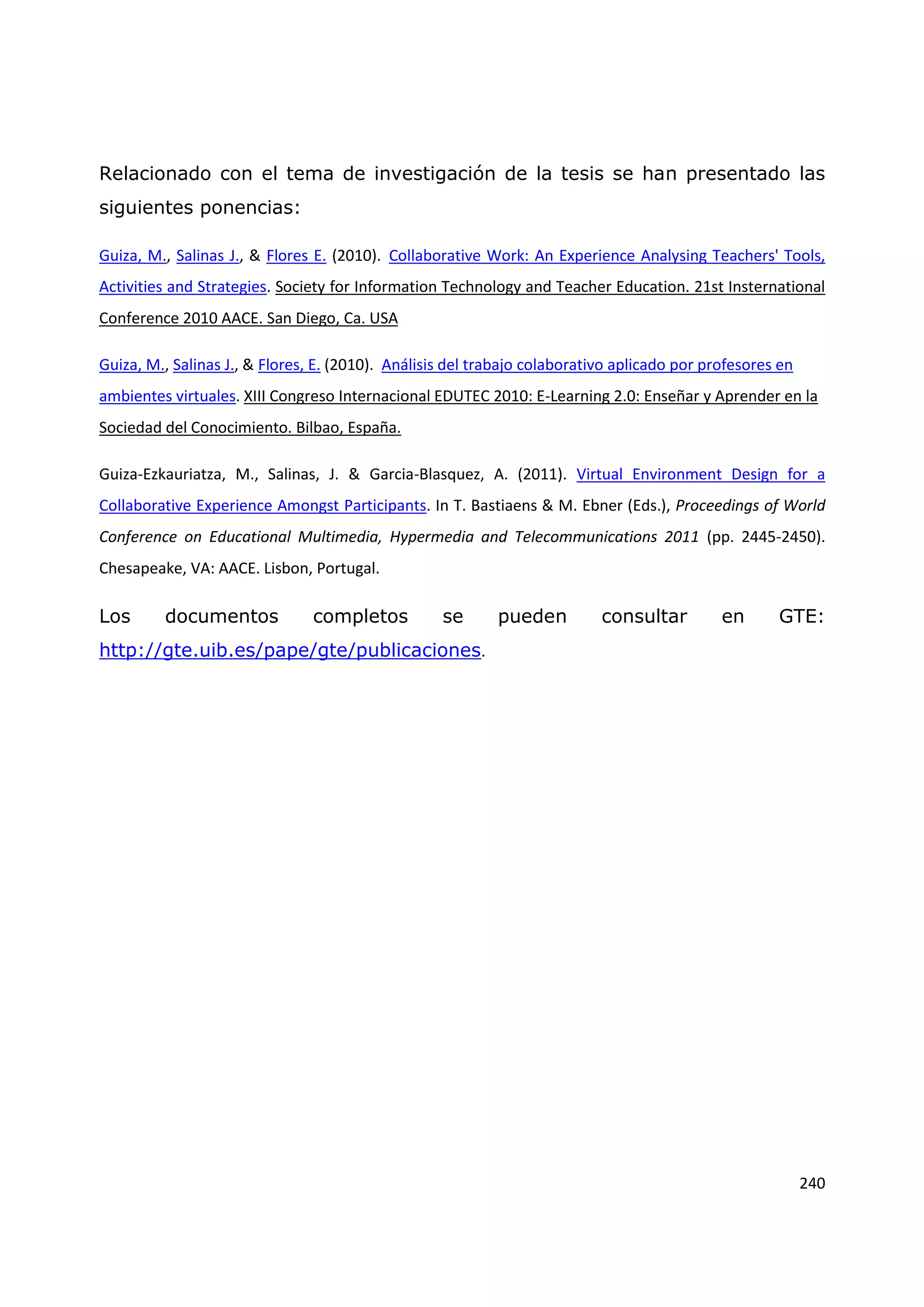 240
Relacionado con el tema de investigación de la tesis se han presentado las
siguientes ponencias:
Guiza, M., Salinas J., & Flores E. (2010). Collaborative Work: An Experience Analysing Teachers' Tools,
Activities and Strategies. Society for Information Technology and Teacher Education. 21st Insternational
Conference 2010 AACE. San Diego, Ca. USA
Guiza, M., Salinas J., & Flores, E. (2010). Análisis del trabajo colaborativo aplicado por profesores en
ambientes virtuales. XIII Congreso Internacional EDUTEC 2010: E-Learning 2.0: Enseñar y Aprender en la
Sociedad del Conocimiento. Bilbao, España.
Guiza-Ezkauriatza, M., Salinas, J. & Garcia-Blasquez, A. (2011). Virtual Environment Design for a
Collaborative Experience Amongst Participants. In T. Bastiaens & M. Ebner (Eds.), Proceedings of World
Conference on Educational Multimedia, Hypermedia and Telecommunications 2011 (pp. 2445-2450).
Chesapeake, VA: AACE. Lisbon, Portugal.
Los documentos completos se pueden consultar en GTE:
http://gte.uib.es/pape/gte/publicaciones.
 