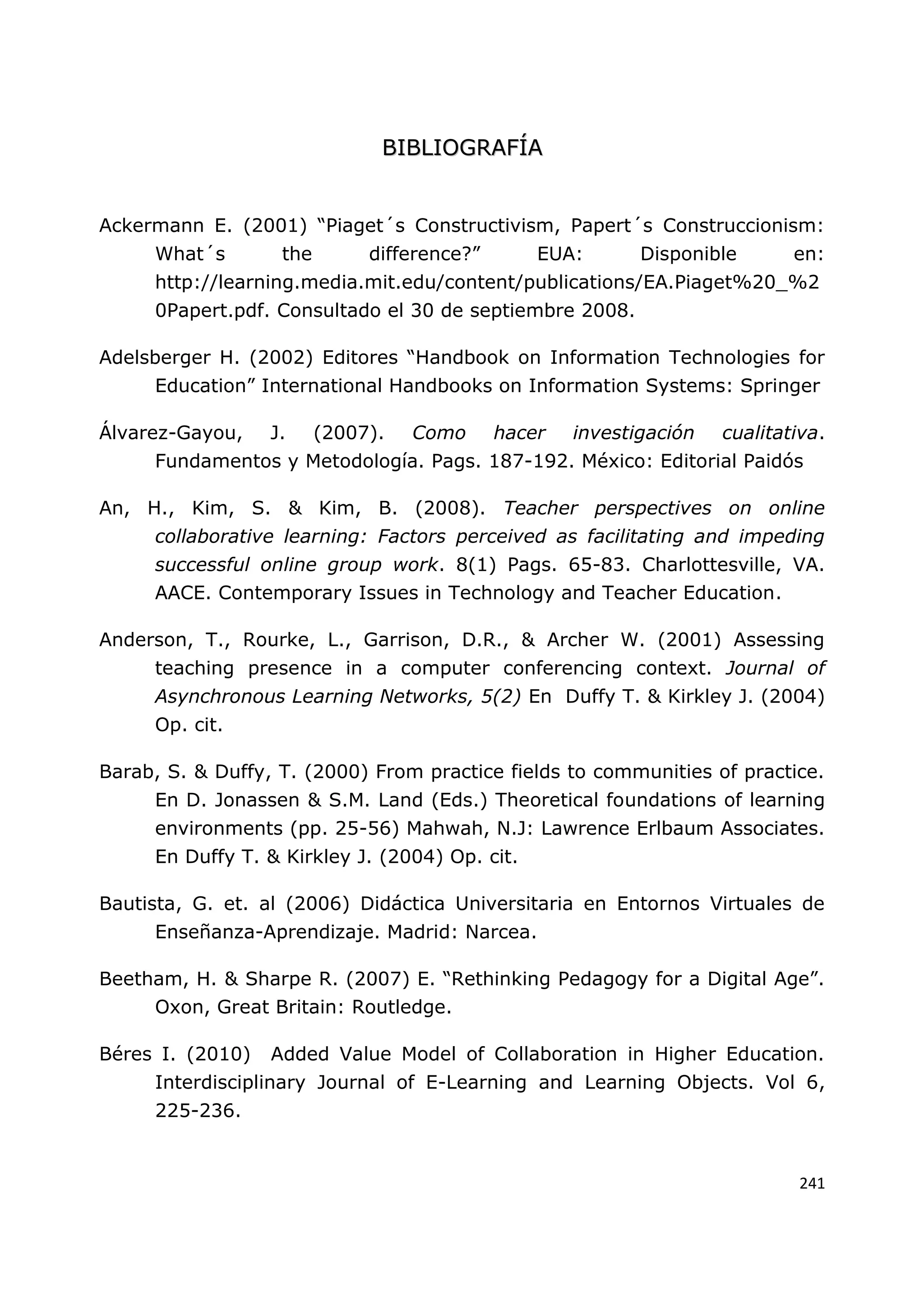 241
B
BI
IB
BL
LI
IO
OG
GR
RA
AF
FÍ
ÍA
A
Ackermann E. (2001) “Piaget´s Constructivism, Papert´s Construccionism:
What´s the difference?” EUA: Disponible en:
http://learning.media.mit.edu/content/publications/EA.Piaget%20_%2
0Papert.pdf. Consultado el 30 de septiembre 2008.
Adelsberger H. (2002) Editores “Handbook on Information Technologies for
Education” International Handbooks on Information Systems: Springer
Álvarez-Gayou, J. (2007). Como hacer investigación cualitativa.
Fundamentos y Metodología. Pags. 187-192. México: Editorial Paidós
An, H., Kim, S. & Kim, B. (2008). Teacher perspectives on online
collaborative learning: Factors perceived as facilitating and impeding
successful online group work. 8(1) Pags. 65-83. Charlottesville, VA.
AACE. Contemporary Issues in Technology and Teacher Education.
Anderson, T., Rourke, L., Garrison, D.R., & Archer W. (2001) Assessing
teaching presence in a computer conferencing context. Journal of
Asynchronous Learning Networks, 5(2) En Duffy T. & Kirkley J. (2004)
Op. cit.
Barab, S. & Duffy, T. (2000) From practice fields to communities of practice.
En D. Jonassen & S.M. Land (Eds.) Theoretical foundations of learning
environments (pp. 25-56) Mahwah, N.J: Lawrence Erlbaum Associates.
En Duffy T. & Kirkley J. (2004) Op. cit.
Bautista, G. et. al (2006) Didáctica Universitaria en Entornos Virtuales de
Enseñanza-Aprendizaje. Madrid: Narcea.
Beetham, H. & Sharpe R. (2007) E. “Rethinking Pedagogy for a Digital Age”.
Oxon, Great Britain: Routledge.
Béres I. (2010) Added Value Model of Collaboration in Higher Education.
Interdisciplinary Journal of E-Learning and Learning Objects. Vol 6,
225-236.
 