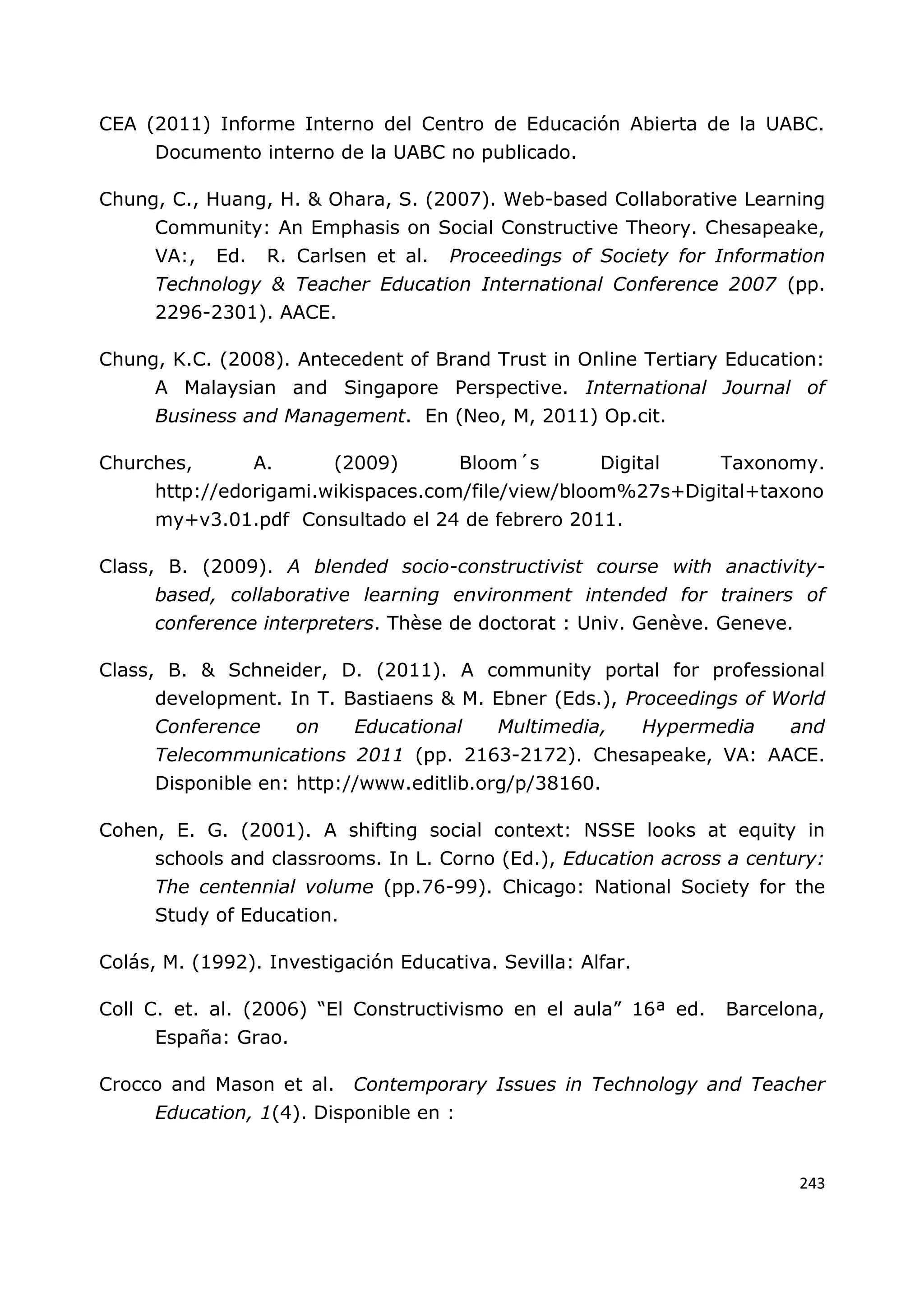243
CEA (2011) Informe Interno del Centro de Educación Abierta de la UABC.
Documento interno de la UABC no publicado.
Chung, C., Huang, H. & Ohara, S. (2007). Web-based Collaborative Learning
Community: An Emphasis on Social Constructive Theory. Chesapeake,
VA:, Ed. R. Carlsen et al. Proceedings of Society for Information
Technology & Teacher Education International Conference 2007 (pp.
2296-2301). AACE.
Chung, K.C. (2008). Antecedent of Brand Trust in Online Tertiary Education:
A Malaysian and Singapore Perspective. International Journal of
Business and Management. En (Neo, M, 2011) Op.cit.
Churches, A. (2009) Bloom´s Digital Taxonomy.
http://edorigami.wikispaces.com/file/view/bloom%27s+Digital+taxono
my+v3.01.pdf Consultado el 24 de febrero 2011.
Class, B. (2009). A blended socio-constructivist course with anactivity-
based, collaborative learning environment intended for trainers of
conference interpreters. Thèse de doctorat : Univ. Genève. Geneve.
Class, B. & Schneider, D. (2011). A community portal for professional
development. In T. Bastiaens & M. Ebner (Eds.), Proceedings of World
Conference on Educational Multimedia, Hypermedia and
Telecommunications 2011 (pp. 2163-2172). Chesapeake, VA: AACE.
Disponible en: http://www.editlib.org/p/38160.
Cohen, E. G. (2001). A shifting social context: NSSE looks at equity in
schools and classrooms. In L. Corno (Ed.), Education across a century:
The centennial volume (pp.76-99). Chicago: National Society for the
Study of Education.
Colás, M. (1992). Investigación Educativa. Sevilla: Alfar.
Coll C. et. al. (2006) “El Constructivismo en el aula” 16ª ed. Barcelona,
España: Grao.
Crocco and Mason et al. Contemporary Issues in Technology and Teacher
Education, 1(4). Disponible en :
 