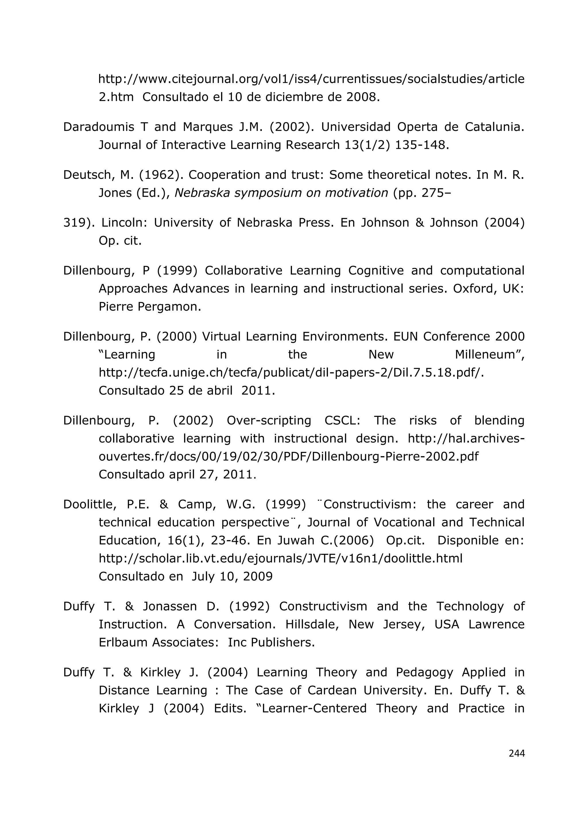 244
http://www.citejournal.org/vol1/iss4/currentissues/socialstudies/article
2.htm Consultado el 10 de diciembre de 2008.
Daradoumis T and Marques J.M. (2002). Universidad Operta de Catalunia.
Journal of Interactive Learning Research 13(1/2) 135-148.
Deutsch, M. (1962). Cooperation and trust: Some theoretical notes. In M. R.
Jones (Ed.), Nebraska symposium on motivation (pp. 275–
319). Lincoln: University of Nebraska Press. En Johnson & Johnson (2004)
Op. cit.
Dillenbourg, P (1999) Collaborative Learning Cognitive and computational
Approaches Advances in learning and instructional series. Oxford, UK:
Pierre Pergamon.
Dillenbourg, P. (2000) Virtual Learning Environments. EUN Conference 2000
“Learning in the New Milleneum”,
http://tecfa.unige.ch/tecfa/publicat/dil-papers-2/Dil.7.5.18.pdf/.
Consultado 25 de abril 2011.
Dillenbourg, P. (2002) Over-scripting CSCL: The risks of blending
collaborative learning with instructional design. http://hal.archives-
ouvertes.fr/docs/00/19/02/30/PDF/Dillenbourg-Pierre-2002.pdf
Consultado april 27, 2011.
Doolittle, P.E. & Camp, W.G. (1999) ¨Constructivism: the career and
technical education perspective¨, Journal of Vocational and Technical
Education, 16(1), 23-46. En Juwah C.(2006) Op.cit. Disponible en:
http://scholar.lib.vt.edu/ejournals/JVTE/v16n1/doolittle.html
Consultado en July 10, 2009
Duffy T. & Jonassen D. (1992) Constructivism and the Technology of
Instruction. A Conversation. Hillsdale, New Jersey, USA Lawrence
Erlbaum Associates: Inc Publishers.
Duffy T. & Kirkley J. (2004) Learning Theory and Pedagogy Applied in
Distance Learning : The Case of Cardean University. En. Duffy T. &
Kirkley J (2004) Edits. “Learner-Centered Theory and Practice in
 