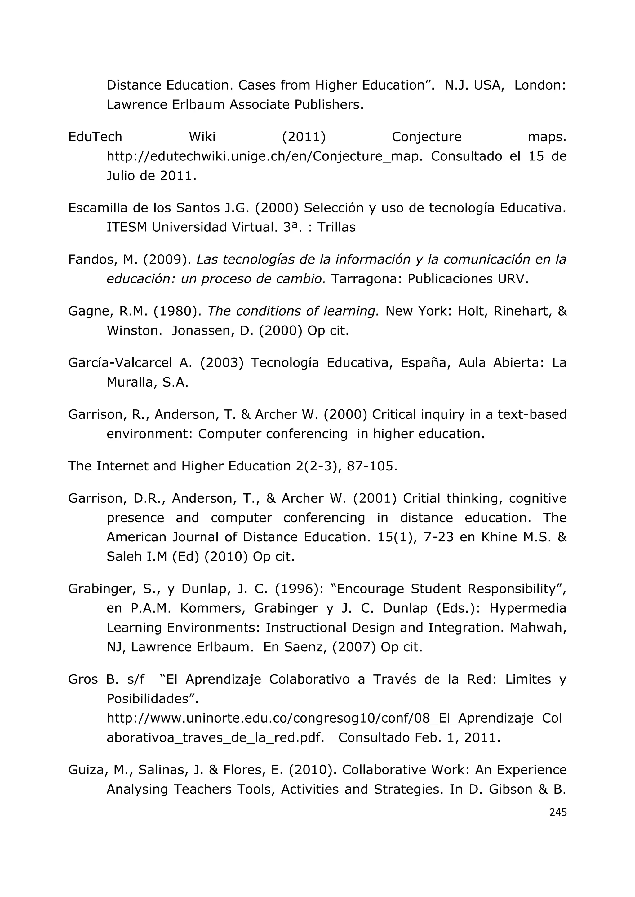 245
Distance Education. Cases from Higher Education”. N.J. USA, London:
Lawrence Erlbaum Associate Publishers.
EduTech Wiki (2011) Conjecture maps.
http://edutechwiki.unige.ch/en/Conjecture_map. Consultado el 15 de
Julio de 2011.
Escamilla de los Santos J.G. (2000) Selección y uso de tecnología Educativa.
ITESM Universidad Virtual. 3ª. : Trillas
Fandos, M. (2009). Las tecnologías de la información y la comunicación en la
educación: un proceso de cambio. Tarragona: Publicaciones URV.
Gagne, R.M. (1980). The conditions of learning. New York: Holt, Rinehart, &
Winston. Jonassen, D. (2000) Op cit.
García-Valcarcel A. (2003) Tecnología Educativa, España, Aula Abierta: La
Muralla, S.A.
Garrison, R., Anderson, T. & Archer W. (2000) Critical inquiry in a text-based
environment: Computer conferencing in higher education.
The Internet and Higher Education 2(2-3), 87-105.
Garrison, D.R., Anderson, T., & Archer W. (2001) Critial thinking, cognitive
presence and computer conferencing in distance education. The
American Journal of Distance Education. 15(1), 7-23 en Khine M.S. &
Saleh I.M (Ed) (2010) Op cit.
Grabinger, S., y Dunlap, J. C. (1996): “Encourage Student Responsibility”,
en P.A.M. Kommers, Grabinger y J. C. Dunlap (Eds.): Hypermedia
Learning Environments: Instructional Design and Integration. Mahwah,
NJ, Lawrence Erlbaum. En Saenz, (2007) Op cit.
Gros B. s/f “El Aprendizaje Colaborativo a Través de la Red: Limites y
Posibilidades”.
http://www.uninorte.edu.co/congresog10/conf/08_El_Aprendizaje_Col
aborativoa_traves_de_la_red.pdf. Consultado Feb. 1, 2011.
Guiza, M., Salinas, J. & Flores, E. (2010). Collaborative Work: An Experience
Analysing Teachers Tools, Activities and Strategies. In D. Gibson & B.
 