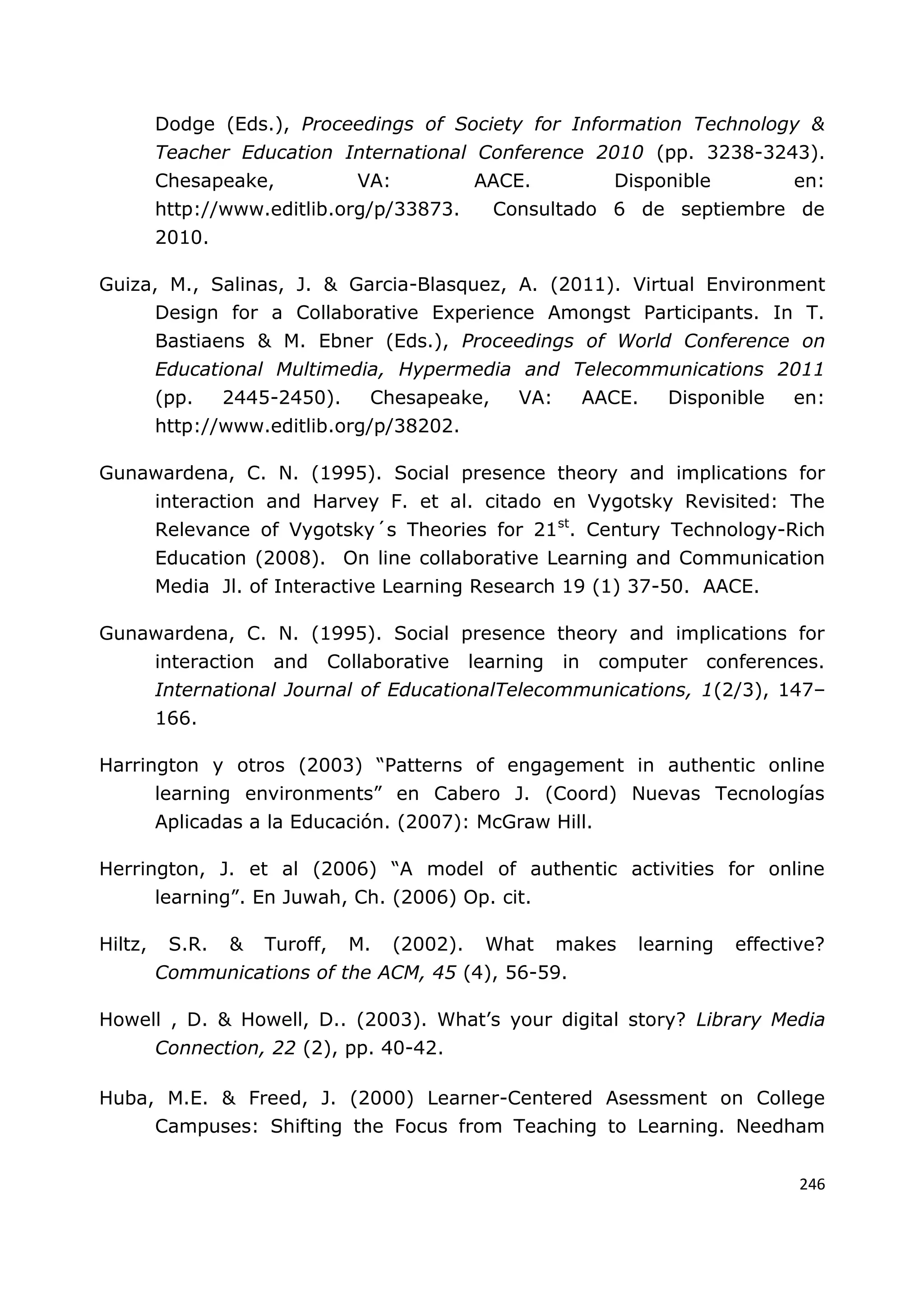 246
Dodge (Eds.), Proceedings of Society for Information Technology &
Teacher Education International Conference 2010 (pp. 3238-3243).
Chesapeake, VA: AACE. Disponible en:
http://www.editlib.org/p/33873. Consultado 6 de septiembre de
2010.
Guiza, M., Salinas, J. & Garcia-Blasquez, A. (2011). Virtual Environment
Design for a Collaborative Experience Amongst Participants. In T.
Bastiaens & M. Ebner (Eds.), Proceedings of World Conference on
Educational Multimedia, Hypermedia and Telecommunications 2011
(pp. 2445-2450). Chesapeake, VA: AACE. Disponible en:
http://www.editlib.org/p/38202.
Gunawardena, C. N. (1995). Social presence theory and implications for
interaction and Harvey F. et al. citado en Vygotsky Revisited: The
Relevance of Vygotsky´s Theories for 21st
. Century Technology-Rich
Education (2008). On line collaborative Learning and Communication
Media Jl. of Interactive Learning Research 19 (1) 37-50. AACE.
Gunawardena, C. N. (1995). Social presence theory and implications for
interaction and Collaborative learning in computer conferences.
International Journal of EducationalTelecommunications, 1(2/3), 147–
166.
Harrington y otros (2003) “Patterns of engagement in authentic online
learning environments” en Cabero J. (Coord) Nuevas Tecnologías
Aplicadas a la Educación. (2007): McGraw Hill.
Herrington, J. et al (2006) “A model of authentic activities for online
learning”. En Juwah, Ch. (2006) Op. cit.
Hiltz, S.R. & Turoff, M. (2002). What makes learning effective?
Communications of the ACM, 45 (4), 56-59.
Howell , D. & Howell, D.. (2003). What‟s your digital story? Library Media
Connection, 22 (2), pp. 40-42.
Huba, M.E. & Freed, J. (2000) Learner-Centered Asessment on College
Campuses: Shifting the Focus from Teaching to Learning. Needham
 