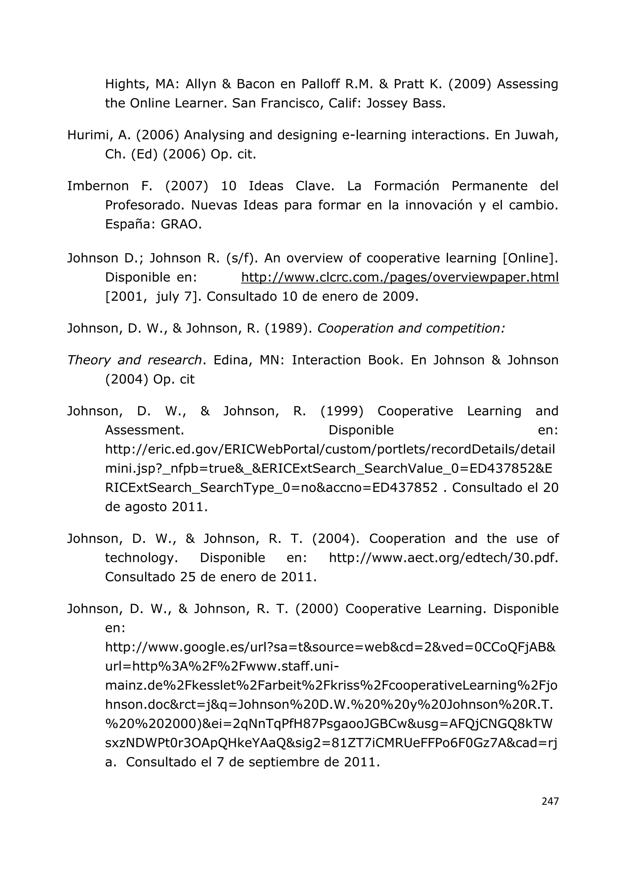 247
Hights, MA: Allyn & Bacon en Palloff R.M. & Pratt K. (2009) Assessing
the Online Learner. San Francisco, Calif: Jossey Bass.
Hurimi, A. (2006) Analysing and designing e-learning interactions. En Juwah,
Ch. (Ed) (2006) Op. cit.
Imbernon F. (2007) 10 Ideas Clave. La Formación Permanente del
Profesorado. Nuevas Ideas para formar en la innovación y el cambio.
España: GRAO.
Johnson D.; Johnson R. (s/f). An overview of cooperative learning [Online].
Disponible en: http://www.clcrc.com./pages/overviewpaper.html
[2001, july 7]. Consultado 10 de enero de 2009.
Johnson, D. W., & Johnson, R. (1989). Cooperation and competition:
Theory and research. Edina, MN: Interaction Book. En Johnson & Johnson
(2004) Op. cit
Johnson, D. W., & Johnson, R. (1999) Cooperative Learning and
Assessment. Disponible en:
http://eric.ed.gov/ERICWebPortal/custom/portlets/recordDetails/detail
mini.jsp?_nfpb=true&_&ERICExtSearch_SearchValue_0=ED437852&E
RICExtSearch_SearchType_0=no&accno=ED437852 . Consultado el 20
de agosto 2011.
Johnson, D. W., & Johnson, R. T. (2004). Cooperation and the use of
technology. Disponible en: http://www.aect.org/edtech/30.pdf.
Consultado 25 de enero de 2011.
Johnson, D. W., & Johnson, R. T. (2000) Cooperative Learning. Disponible
en:
http://www.google.es/url?sa=t&source=web&cd=2&ved=0CCoQFjAB&
url=http%3A%2F%2Fwww.staff.uni-
mainz.de%2Fkesslet%2Farbeit%2Fkriss%2FcooperativeLearning%2Fjo
hnson.doc&rct=j&q=Johnson%20D.W.%20%20y%20Johnson%20R.T.
%20%202000)&ei=2qNnTqPfH87PsgaooJGBCw&usg=AFQjCNGQ8kTW
sxzNDWPt0r3OApQHkeYAaQ&sig2=81ZT7iCMRUeFFPo6F0Gz7A&cad=rj
a. Consultado el 7 de septiembre de 2011.
 