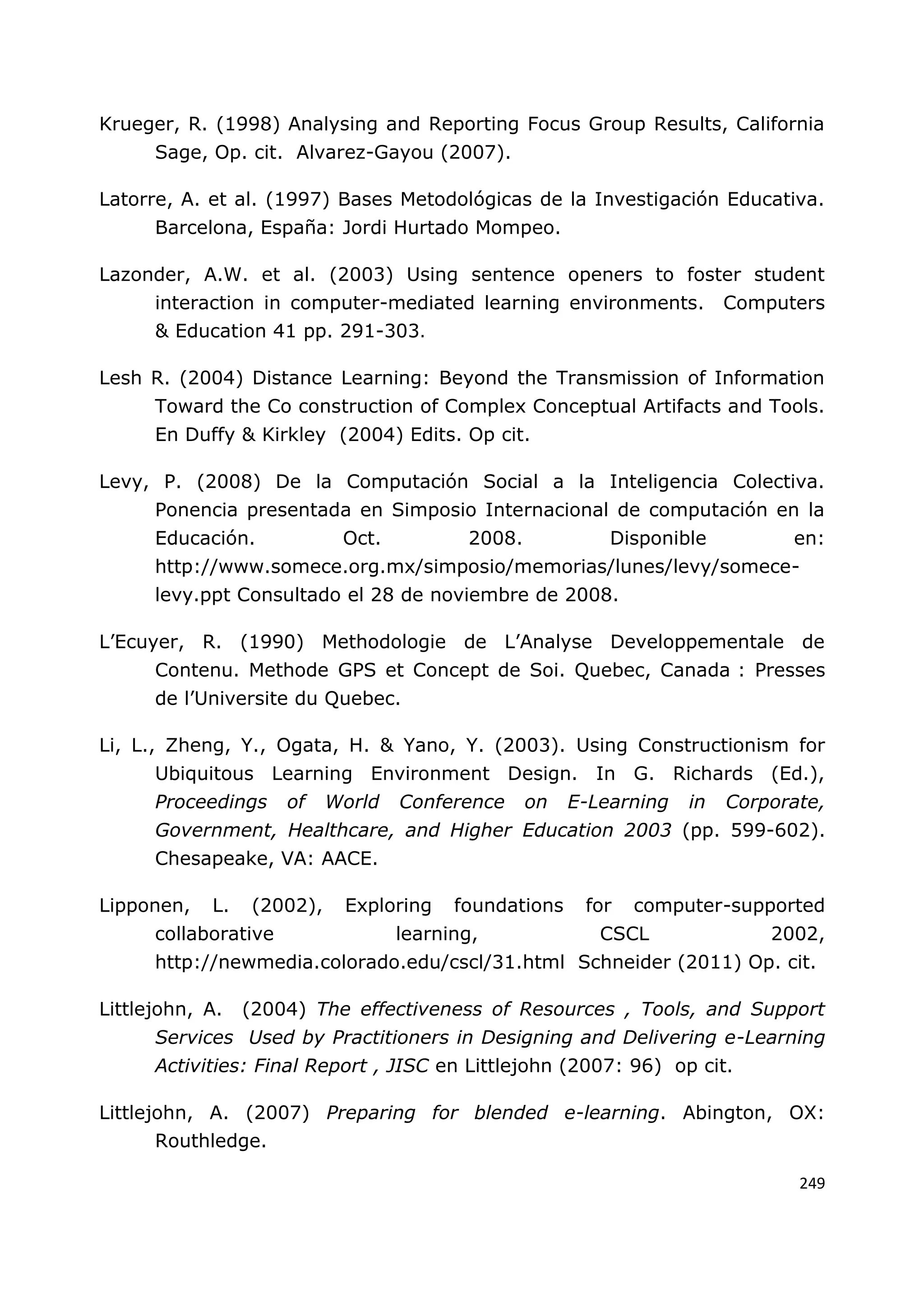 249
Krueger, R. (1998) Analysing and Reporting Focus Group Results, California
Sage, Op. cit. Alvarez-Gayou (2007).
Latorre, A. et al. (1997) Bases Metodológicas de la Investigación Educativa.
Barcelona, España: Jordi Hurtado Mompeo.
Lazonder, A.W. et al. (2003) Using sentence openers to foster student
interaction in computer-mediated learning environments. Computers
& Education 41 pp. 291-303.
Lesh R. (2004) Distance Learning: Beyond the Transmission of Information
Toward the Co construction of Complex Conceptual Artifacts and Tools.
En Duffy & Kirkley (2004) Edits. Op cit.
Levy, P. (2008) De la Computación Social a la Inteligencia Colectiva.
Ponencia presentada en Simposio Internacional de computación en la
Educación. Oct. 2008. Disponible en:
http://www.somece.org.mx/simposio/memorias/lunes/levy/somece-
levy.ppt Consultado el 28 de noviembre de 2008.
L‟Ecuyer, R. (1990) Methodologie de L‟Analyse Developpementale de
Contenu. Methode GPS et Concept de Soi. Quebec, Canada : Presses
de l‟Universite du Quebec.
Li, L., Zheng, Y., Ogata, H. & Yano, Y. (2003). Using Constructionism for
Ubiquitous Learning Environment Design. In G. Richards (Ed.),
Proceedings of World Conference on E-Learning in Corporate,
Government, Healthcare, and Higher Education 2003 (pp. 599-602).
Chesapeake, VA: AACE.
Lipponen, L. (2002), Exploring foundations for computer-supported
collaborative learning, CSCL 2002,
http://newmedia.colorado.edu/cscl/31.html Schneider (2011) Op. cit.
Littlejohn, A. (2004) The effectiveness of Resources , Tools, and Support
Services Used by Practitioners in Designing and Delivering e-Learning
Activities: Final Report , JISC en Littlejohn (2007: 96) op cit.
Littlejohn, A. (2007) Preparing for blended e-learning. Abington, OX:
Routhledge.
 