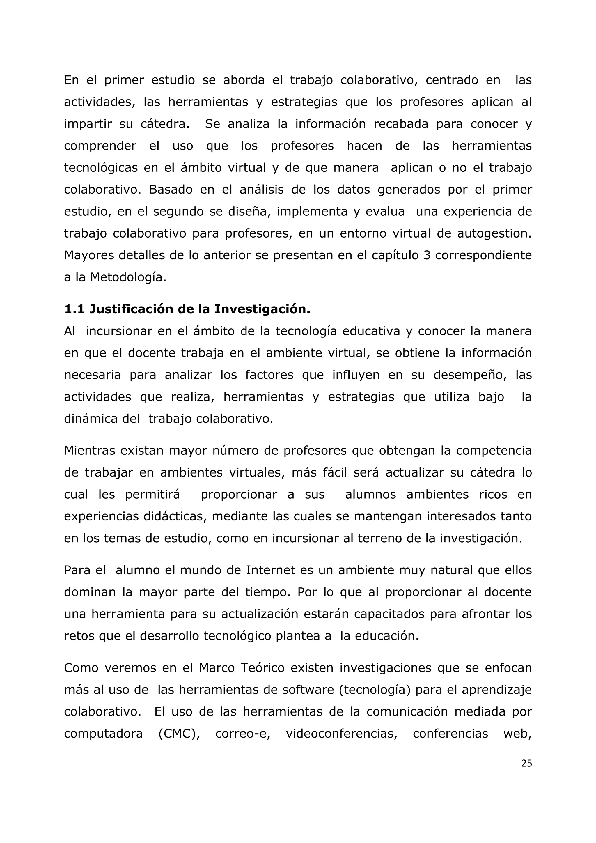 25
En el primer estudio se aborda el trabajo colaborativo, centrado en las
actividades, las herramientas y estrategias que los profesores aplican al
impartir su cátedra. Se analiza la información recabada para conocer y
comprender el uso que los profesores hacen de las herramientas
tecnológicas en el ámbito virtual y de que manera aplican o no el trabajo
colaborativo. Basado en el análisis de los datos generados por el primer
estudio, en el segundo se diseña, implementa y evalua una experiencia de
trabajo colaborativo para profesores, en un entorno virtual de autogestion.
Mayores detalles de lo anterior se presentan en el capítulo 3 correspondiente
a la Metodología.
1.1 Justificación de la Investigación.
Al incursionar en el ámbito de la tecnología educativa y conocer la manera
en que el docente trabaja en el ambiente virtual, se obtiene la información
necesaria para analizar los factores que influyen en su desempeño, las
actividades que realiza, herramientas y estrategias que utiliza bajo la
dinámica del trabajo colaborativo.
Mientras existan mayor número de profesores que obtengan la competencia
de trabajar en ambientes virtuales, más fácil será actualizar su cátedra lo
cual les permitirá proporcionar a sus alumnos ambientes ricos en
experiencias didácticas, mediante las cuales se mantengan interesados tanto
en los temas de estudio, como en incursionar al terreno de la investigación.
Para el alumno el mundo de Internet es un ambiente muy natural que ellos
dominan la mayor parte del tiempo. Por lo que al proporcionar al docente
una herramienta para su actualización estarán capacitados para afrontar los
retos que el desarrollo tecnológico plantea a la educación.
Como veremos en el Marco Teórico existen investigaciones que se enfocan
más al uso de las herramientas de software (tecnología) para el aprendizaje
colaborativo. El uso de las herramientas de la comunicación mediada por
computadora (CMC), correo-e, videoconferencias, conferencias web,
 