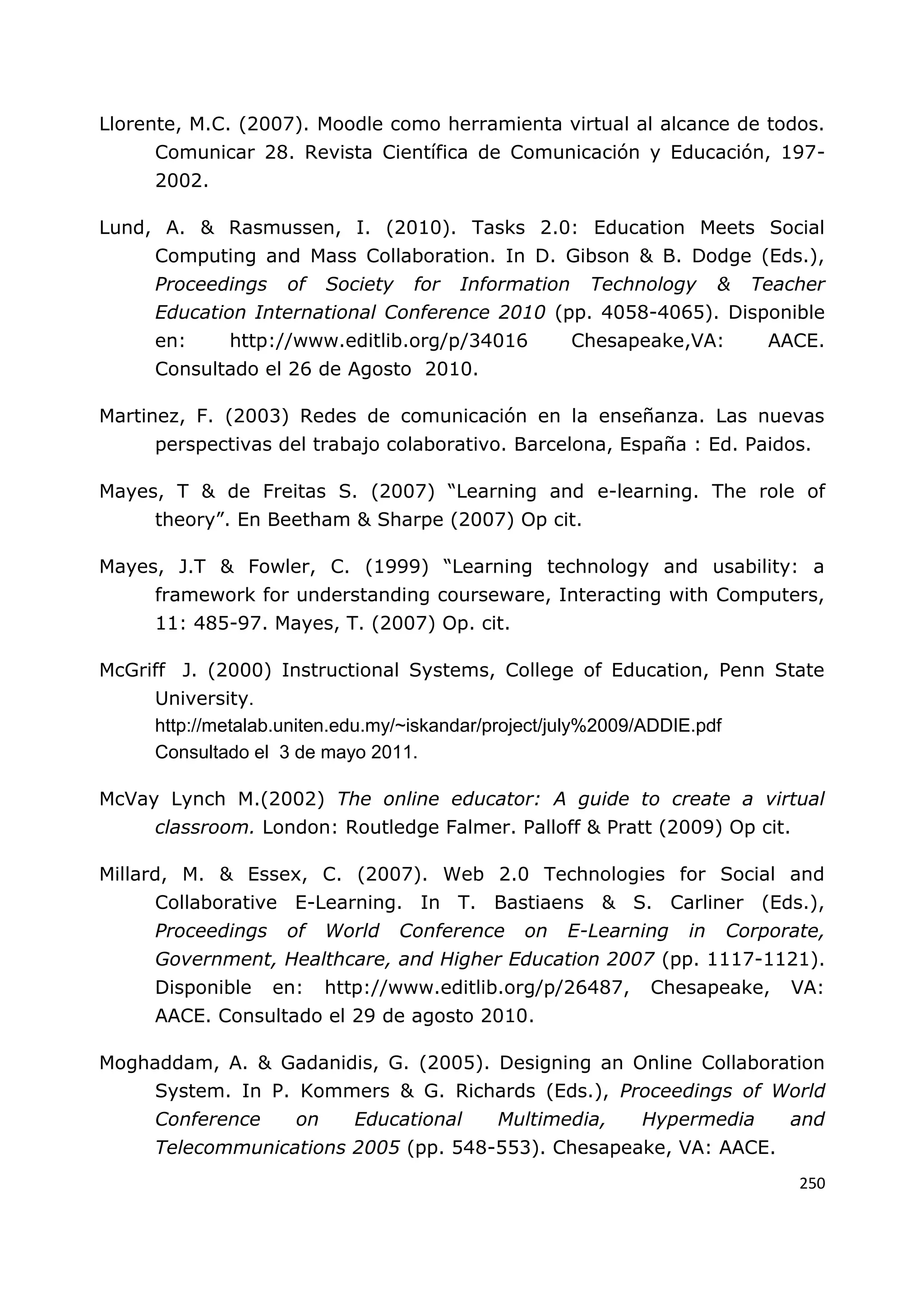 250
Llorente, M.C. (2007). Moodle como herramienta virtual al alcance de todos.
Comunicar 28. Revista Científica de Comunicación y Educación, 197-
2002.
Lund, A. & Rasmussen, I. (2010). Tasks 2.0: Education Meets Social
Computing and Mass Collaboration. In D. Gibson & B. Dodge (Eds.),
Proceedings of Society for Information Technology & Teacher
Education International Conference 2010 (pp. 4058-4065). Disponible
en: http://www.editlib.org/p/34016 Chesapeake,VA: AACE.
Consultado el 26 de Agosto 2010.
Martinez, F. (2003) Redes de comunicación en la enseñanza. Las nuevas
perspectivas del trabajo colaborativo. Barcelona, España : Ed. Paidos.
Mayes, T & de Freitas S. (2007) “Learning and e-learning. The role of
theory”. En Beetham & Sharpe (2007) Op cit.
Mayes, J.T & Fowler, C. (1999) “Learning technology and usability: a
framework for understanding courseware, Interacting with Computers,
11: 485-97. Mayes, T. (2007) Op. cit.
McGriff J. (2000) Instructional Systems, College of Education, Penn State
University.
http://metalab.uniten.edu.my/~iskandar/project/july%2009/ADDIE.pdf
Consultado el 3 de mayo 2011.
McVay Lynch M.(2002) The online educator: A guide to create a virtual
classroom. London: Routledge Falmer. Palloff & Pratt (2009) Op cit.
Millard, M. & Essex, C. (2007). Web 2.0 Technologies for Social and
Collaborative E-Learning. In T. Bastiaens & S. Carliner (Eds.),
Proceedings of World Conference on E-Learning in Corporate,
Government, Healthcare, and Higher Education 2007 (pp. 1117-1121).
Disponible en: http://www.editlib.org/p/26487, Chesapeake, VA:
AACE. Consultado el 29 de agosto 2010.
Moghaddam, A. & Gadanidis, G. (2005). Designing an Online Collaboration
System. In P. Kommers & G. Richards (Eds.), Proceedings of World
Conference on Educational Multimedia, Hypermedia and
Telecommunications 2005 (pp. 548-553). Chesapeake, VA: AACE.
 