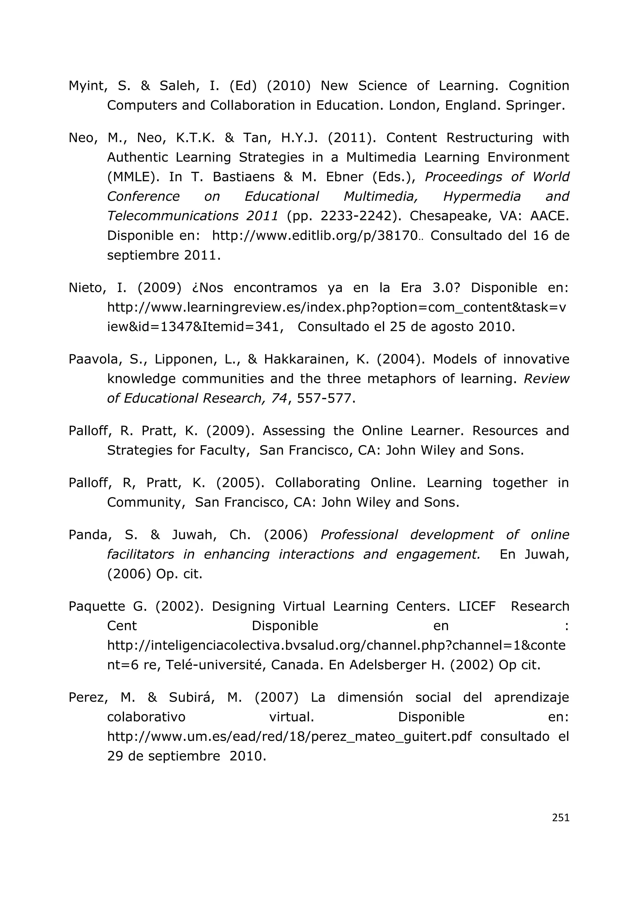 251
Myint, S. & Saleh, I. (Ed) (2010) New Science of Learning. Cognition
Computers and Collaboration in Education. London, England. Springer.
Neo, M., Neo, K.T.K. & Tan, H.Y.J. (2011). Content Restructuring with
Authentic Learning Strategies in a Multimedia Learning Environment
(MMLE). In T. Bastiaens & M. Ebner (Eds.), Proceedings of World
Conference on Educational Multimedia, Hypermedia and
Telecommunications 2011 (pp. 2233-2242). Chesapeake, VA: AACE.
Disponible en: http://www.editlib.org/p/38170.. Consultado del 16 de
septiembre 2011.
Nieto, I. (2009) ¿Nos encontramos ya en la Era 3.0? Disponible en:
http://www.learningreview.es/index.php?option=com_content&task=v
iew&id=1347&Itemid=341, Consultado el 25 de agosto 2010.
Paavola, S., Lipponen, L., & Hakkarainen, K. (2004). Models of innovative
knowledge communities and the three metaphors of learning. Review
of Educational Research, 74, 557-577.
Palloff, R. Pratt, K. (2009). Assessing the Online Learner. Resources and
Strategies for Faculty, San Francisco, CA: John Wiley and Sons.
Palloff, R, Pratt, K. (2005). Collaborating Online. Learning together in
Community, San Francisco, CA: John Wiley and Sons.
Panda, S. & Juwah, Ch. (2006) Professional development of online
facilitators in enhancing interactions and engagement. En Juwah,
(2006) Op. cit.
Paquette G. (2002). Designing Virtual Learning Centers. LICEF Research
Cent Disponible en :
http://inteligenciacolectiva.bvsalud.org/channel.php?channel=1&conte
nt=6 re, Telé-université, Canada. En Adelsberger H. (2002) Op cit.
Perez, M. & Subirá, M. (2007) La dimensión social del aprendizaje
colaborativo virtual. Disponible en:
http://www.um.es/ead/red/18/perez_mateo_guitert.pdf consultado el
29 de septiembre 2010.
 