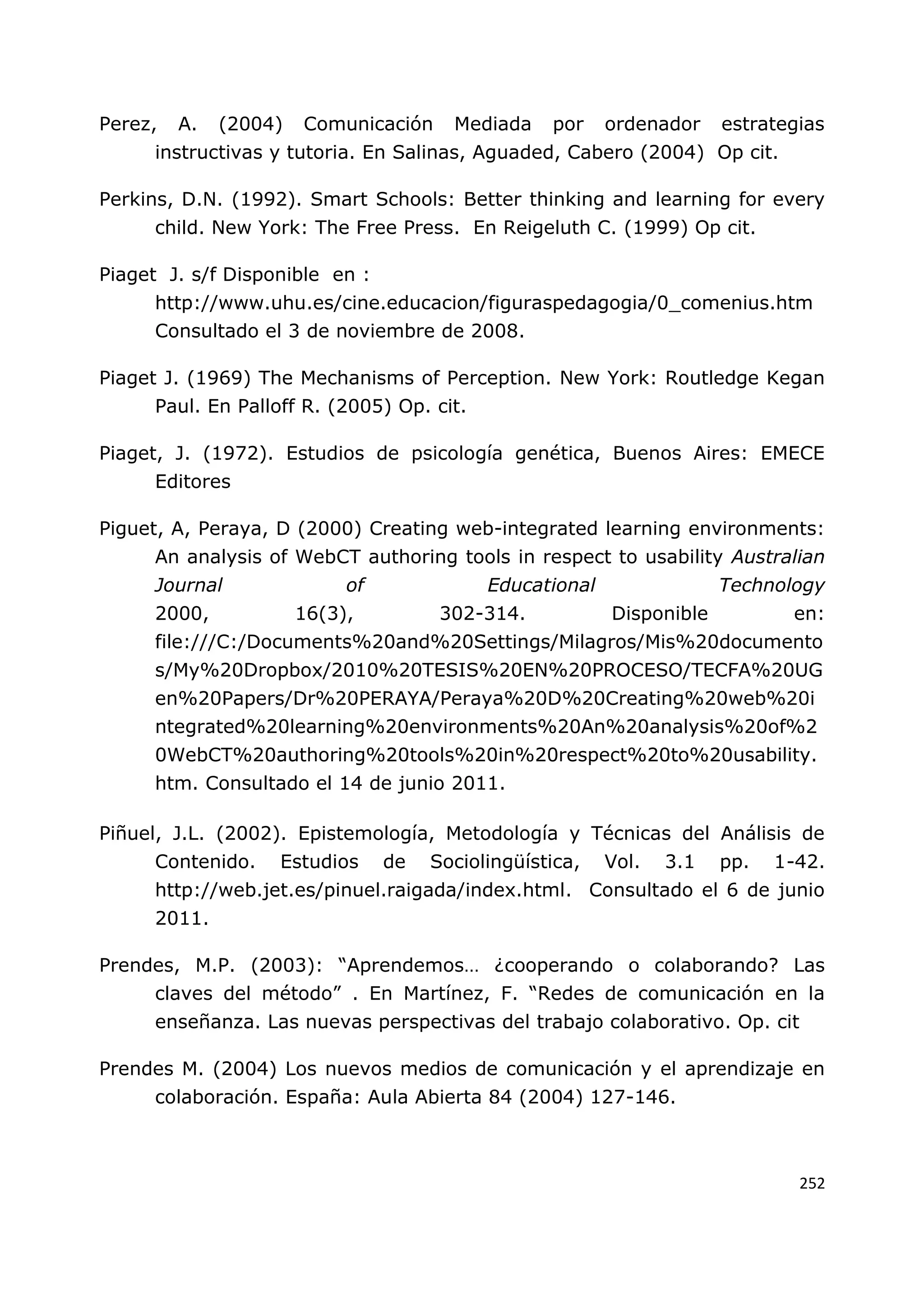 252
Perez, A. (2004) Comunicación Mediada por ordenador estrategias
instructivas y tutoria. En Salinas, Aguaded, Cabero (2004) Op cit.
Perkins, D.N. (1992). Smart Schools: Better thinking and learning for every
child. New York: The Free Press. En Reigeluth C. (1999) Op cit.
Piaget J. s/f Disponible en :
http://www.uhu.es/cine.educacion/figuraspedagogia/0_comenius.htm
Consultado el 3 de noviembre de 2008.
Piaget J. (1969) The Mechanisms of Perception. New York: Routledge Kegan
Paul. En Palloff R. (2005) Op. cit.
Piaget, J. (1972). Estudios de psicología genética, Buenos Aires: EMECE
Editores
Piguet, A, Peraya, D (2000) Creating web-integrated learning environments:
An analysis of WebCT authoring tools in respect to usability Australian
Journal of Educational Technology
2000, 16(3), 302-314. Disponible en:
file:///C:/Documents%20and%20Settings/Milagros/Mis%20documento
s/My%20Dropbox/2010%20TESIS%20EN%20PROCESO/TECFA%20UG
en%20Papers/Dr%20PERAYA/Peraya%20D%20Creating%20web%20i
ntegrated%20learning%20environments%20An%20analysis%20of%2
0WebCT%20authoring%20tools%20in%20respect%20to%20usability.
htm. Consultado el 14 de junio 2011.
Piñuel, J.L. (2002). Epistemología, Metodología y Técnicas del Análisis de
Contenido. Estudios de Sociolingüística, Vol. 3.1 pp. 1-42.
http://web.jet.es/pinuel.raigada/index.html. Consultado el 6 de junio
2011.
Prendes, M.P. (2003): “Aprendemos… ¿cooperando o colaborando? Las
claves del método” . En Martínez, F. “Redes de comunicación en la
enseñanza. Las nuevas perspectivas del trabajo colaborativo. Op. cit
Prendes M. (2004) Los nuevos medios de comunicación y el aprendizaje en
colaboración. España: Aula Abierta 84 (2004) 127-146.
 