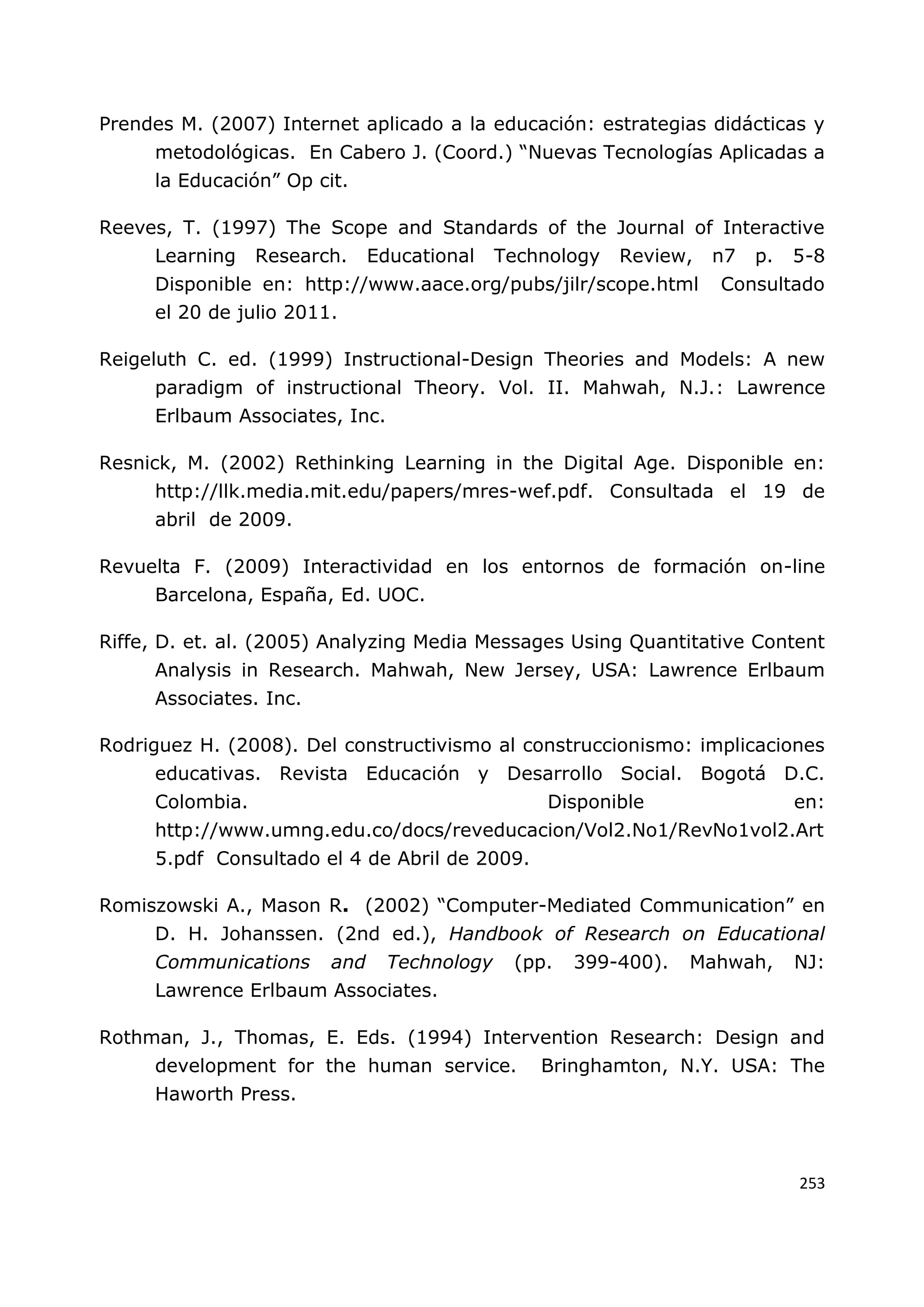 253
Prendes M. (2007) Internet aplicado a la educación: estrategias didácticas y
metodológicas. En Cabero J. (Coord.) “Nuevas Tecnologías Aplicadas a
la Educación” Op cit.
Reeves, T. (1997) The Scope and Standards of the Journal of Interactive
Learning Research. Educational Technology Review, n7 p. 5-8
Disponible en: http://www.aace.org/pubs/jilr/scope.html Consultado
el 20 de julio 2011.
Reigeluth C. ed. (1999) Instructional-Design Theories and Models: A new
paradigm of instructional Theory. Vol. II. Mahwah, N.J.: Lawrence
Erlbaum Associates, Inc.
Resnick, M. (2002) Rethinking Learning in the Digital Age. Disponible en:
http://llk.media.mit.edu/papers/mres-wef.pdf. Consultada el 19 de
abril de 2009.
Revuelta F. (2009) Interactividad en los entornos de formación on-line
Barcelona, España, Ed. UOC.
Riffe, D. et. al. (2005) Analyzing Media Messages Using Quantitative Content
Analysis in Research. Mahwah, New Jersey, USA: Lawrence Erlbaum
Associates. Inc.
Rodriguez H. (2008). Del constructivismo al construccionismo: implicaciones
educativas. Revista Educación y Desarrollo Social. Bogotá D.C.
Colombia. Disponible en:
http://www.umng.edu.co/docs/reveducacion/Vol2.No1/RevNo1vol2.Art
5.pdf Consultado el 4 de Abril de 2009.
Romiszowski A., Mason R. (2002) “Computer-Mediated Communication” en
D. H. Johanssen. (2nd ed.), Handbook of Research on Educational
Communications and Technology (pp. 399-400). Mahwah, NJ:
Lawrence Erlbaum Associates.
Rothman, J., Thomas, E. Eds. (1994) Intervention Research: Design and
development for the human service. Bringhamton, N.Y. USA: The
Haworth Press.
 