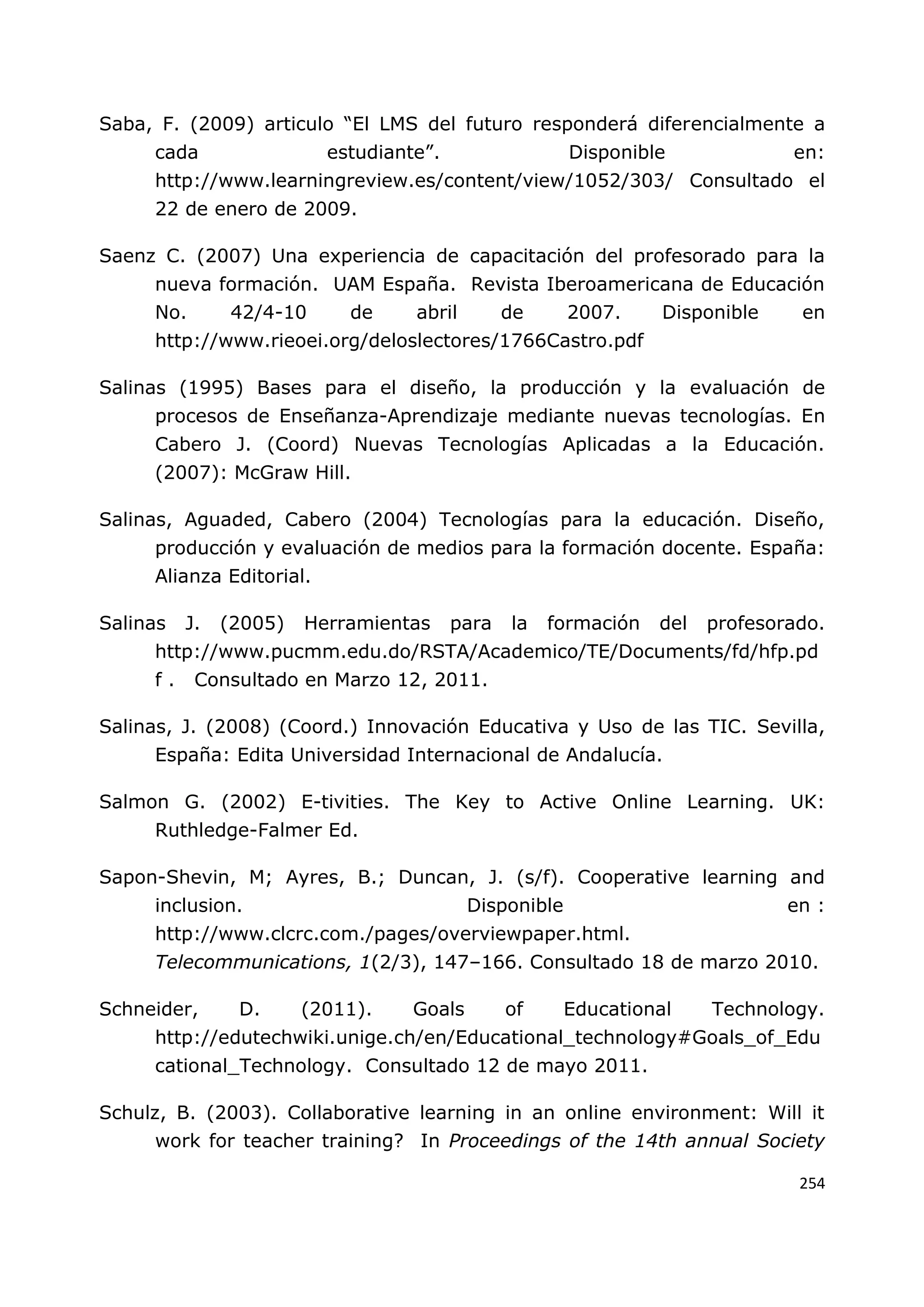 254
Saba, F. (2009) articulo “El LMS del futuro responderá diferencialmente a
cada estudiante”. Disponible en:
http://www.learningreview.es/content/view/1052/303/ Consultado el
22 de enero de 2009.
Saenz C. (2007) Una experiencia de capacitación del profesorado para la
nueva formación. UAM España. Revista Iberoamericana de Educación
No. 42/4-10 de abril de 2007. Disponible en
http://www.rieoei.org/deloslectores/1766Castro.pdf
Salinas (1995) Bases para el diseño, la producción y la evaluación de
procesos de Enseñanza-Aprendizaje mediante nuevas tecnologías. En
Cabero J. (Coord) Nuevas Tecnologías Aplicadas a la Educación.
(2007): McGraw Hill.
Salinas, Aguaded, Cabero (2004) Tecnologías para la educación. Diseño,
producción y evaluación de medios para la formación docente. España:
Alianza Editorial.
Salinas J. (2005) Herramientas para la formación del profesorado.
http://www.pucmm.edu.do/RSTA/Academico/TE/Documents/fd/hfp.pd
f . Consultado en Marzo 12, 2011.
Salinas, J. (2008) (Coord.) Innovación Educativa y Uso de las TIC. Sevilla,
España: Edita Universidad Internacional de Andalucía.
Salmon G. (2002) E-tivities. The Key to Active Online Learning. UK:
Ruthledge-Falmer Ed.
Sapon-Shevin, M; Ayres, B.; Duncan, J. (s/f). Cooperative learning and
inclusion. Disponible en :
http://www.clcrc.com./pages/overviewpaper.html.
Telecommunications, 1(2/3), 147–166. Consultado 18 de marzo 2010.
Schneider, D. (2011). Goals of Educational Technology.
http://edutechwiki.unige.ch/en/Educational_technology#Goals_of_Edu
cational_Technology. Consultado 12 de mayo 2011.
Schulz, B. (2003). Collaborative learning in an online environment: Will it
work for teacher training? In Proceedings of the 14th annual Society
 