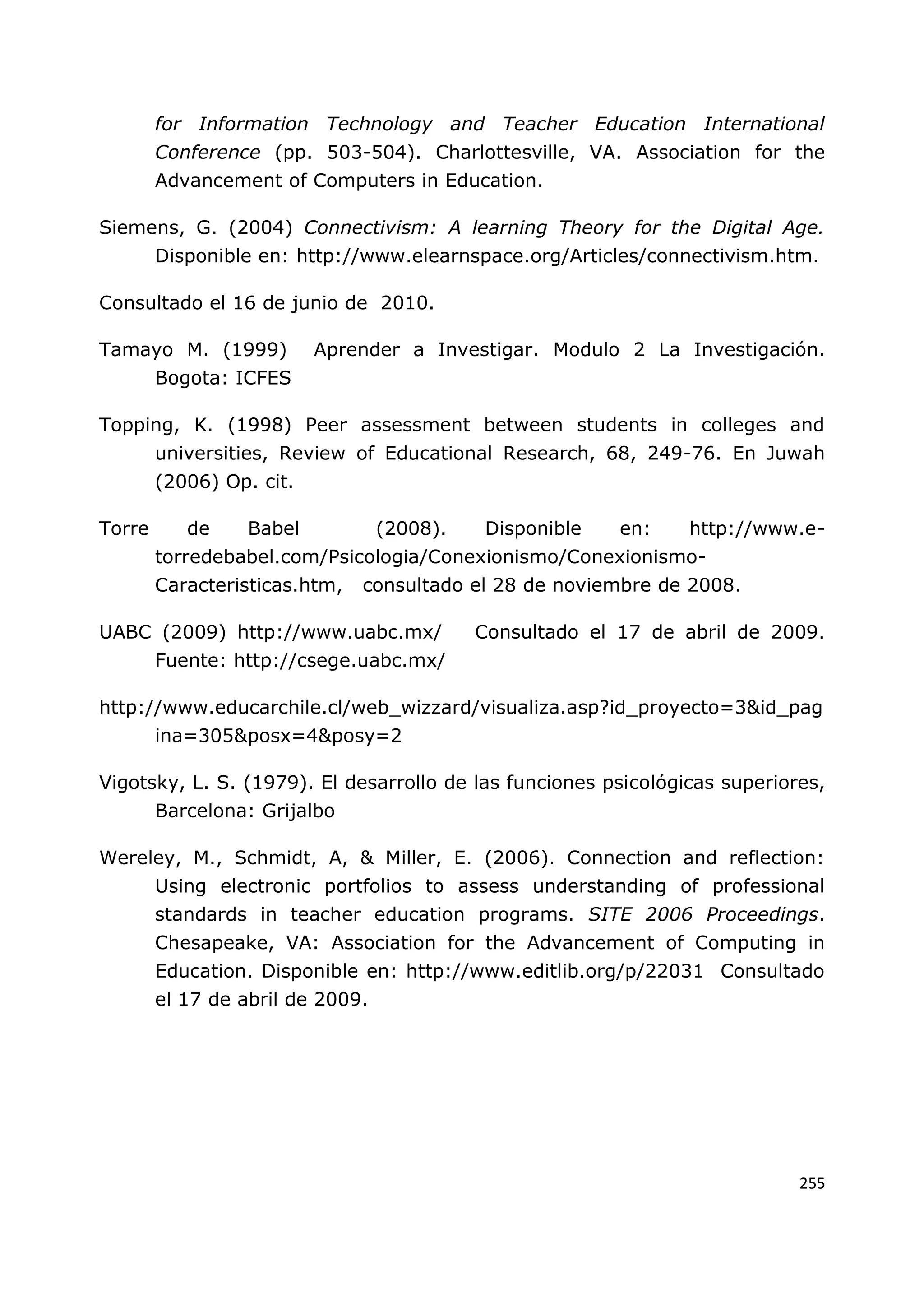 255
for Information Technology and Teacher Education International
Conference (pp. 503-504). Charlottesville, VA. Association for the
Advancement of Computers in Education.
Siemens, G. (2004) Connectivism: A learning Theory for the Digital Age.
Disponible en: http://www.elearnspace.org/Articles/connectivism.htm.
Consultado el 16 de junio de 2010.
Tamayo M. (1999) Aprender a Investigar. Modulo 2 La Investigación.
Bogota: ICFES
Topping, K. (1998) Peer assessment between students in colleges and
universities, Review of Educational Research, 68, 249-76. En Juwah
(2006) Op. cit.
Torre de Babel (2008). Disponible en: http://www.e-
torredebabel.com/Psicologia/Conexionismo/Conexionismo-
Caracteristicas.htm, consultado el 28 de noviembre de 2008.
UABC (2009) http://www.uabc.mx/ Consultado el 17 de abril de 2009.
Fuente: http://csege.uabc.mx/
http://www.educarchile.cl/web_wizzard/visualiza.asp?id_proyecto=3&id_pag
ina=305&posx=4&posy=2
Vigotsky, L. S. (1979). El desarrollo de las funciones psicológicas superiores,
Barcelona: Grijalbo
Wereley, M., Schmidt, A, & Miller, E. (2006). Connection and reflection:
Using electronic portfolios to assess understanding of professional
standards in teacher education programs. SITE 2006 Proceedings.
Chesapeake, VA: Association for the Advancement of Computing in
Education. Disponible en: http://www.editlib.org/p/22031 Consultado
el 17 de abril de 2009.
 