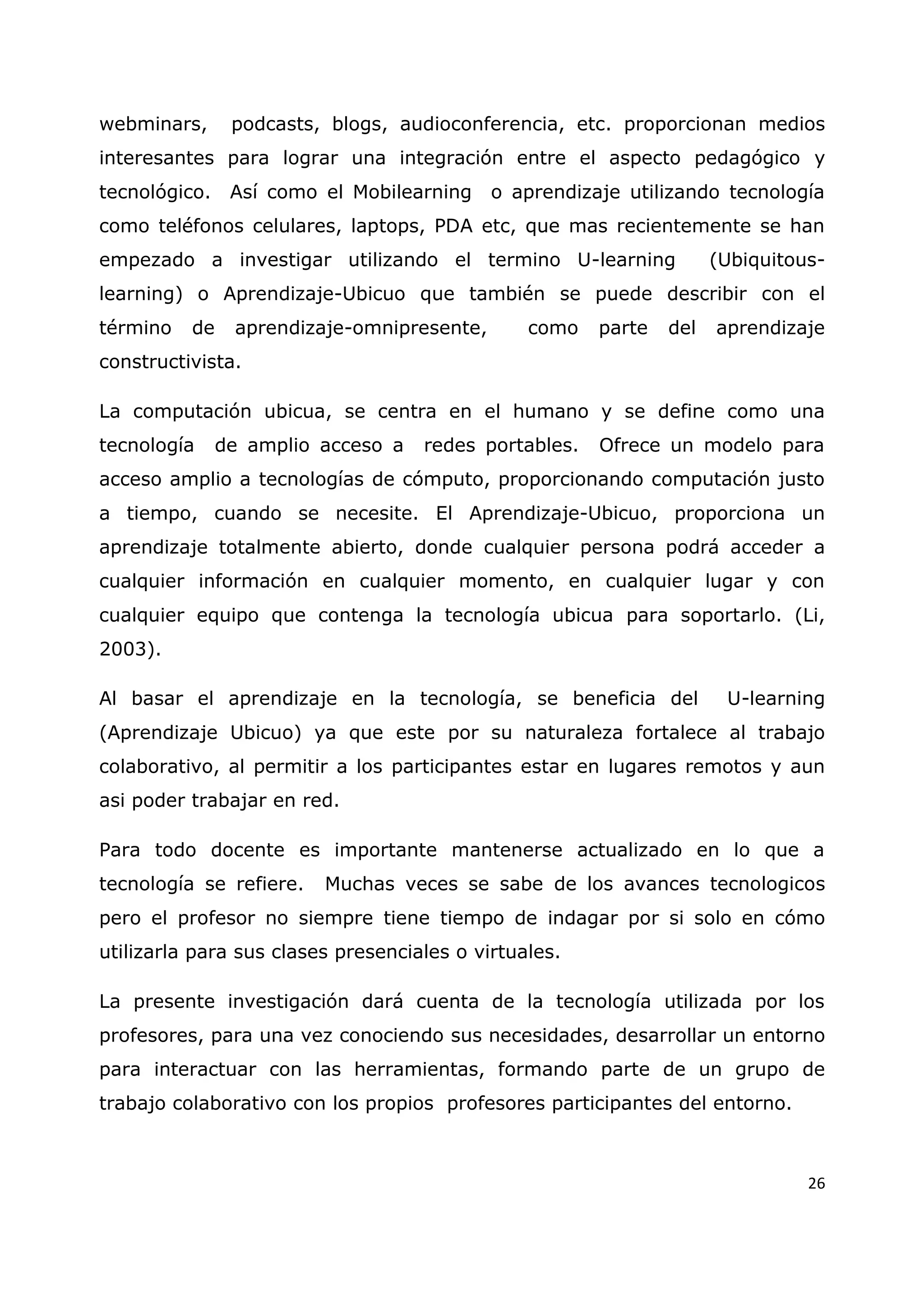 26
webminars, podcasts, blogs, audioconferencia, etc. proporcionan medios
interesantes para lograr una integración entre el aspecto pedagógico y
tecnológico. Así como el Mobilearning o aprendizaje utilizando tecnología
como teléfonos celulares, laptops, PDA etc, que mas recientemente se han
empezado a investigar utilizando el termino U-learning (Ubiquitous-
learning) o Aprendizaje-Ubicuo que también se puede describir con el
término de aprendizaje-omnipresente, como parte del aprendizaje
constructivista.
La computación ubicua, se centra en el humano y se define como una
tecnología de amplio acceso a redes portables. Ofrece un modelo para
acceso amplio a tecnologías de cómputo, proporcionando computación justo
a tiempo, cuando se necesite. El Aprendizaje-Ubicuo, proporciona un
aprendizaje totalmente abierto, donde cualquier persona podrá acceder a
cualquier información en cualquier momento, en cualquier lugar y con
cualquier equipo que contenga la tecnología ubicua para soportarlo. (Li,
2003).
Al basar el aprendizaje en la tecnología, se beneficia del U-learning
(Aprendizaje Ubicuo) ya que este por su naturaleza fortalece al trabajo
colaborativo, al permitir a los participantes estar en lugares remotos y aun
asi poder trabajar en red.
Para todo docente es importante mantenerse actualizado en lo que a
tecnología se refiere. Muchas veces se sabe de los avances tecnologicos
pero el profesor no siempre tiene tiempo de indagar por si solo en cómo
utilizarla para sus clases presenciales o virtuales.
La presente investigación dará cuenta de la tecnología utilizada por los
profesores, para una vez conociendo sus necesidades, desarrollar un entorno
para interactuar con las herramientas, formando parte de un grupo de
trabajo colaborativo con los propios profesores participantes del entorno.
 