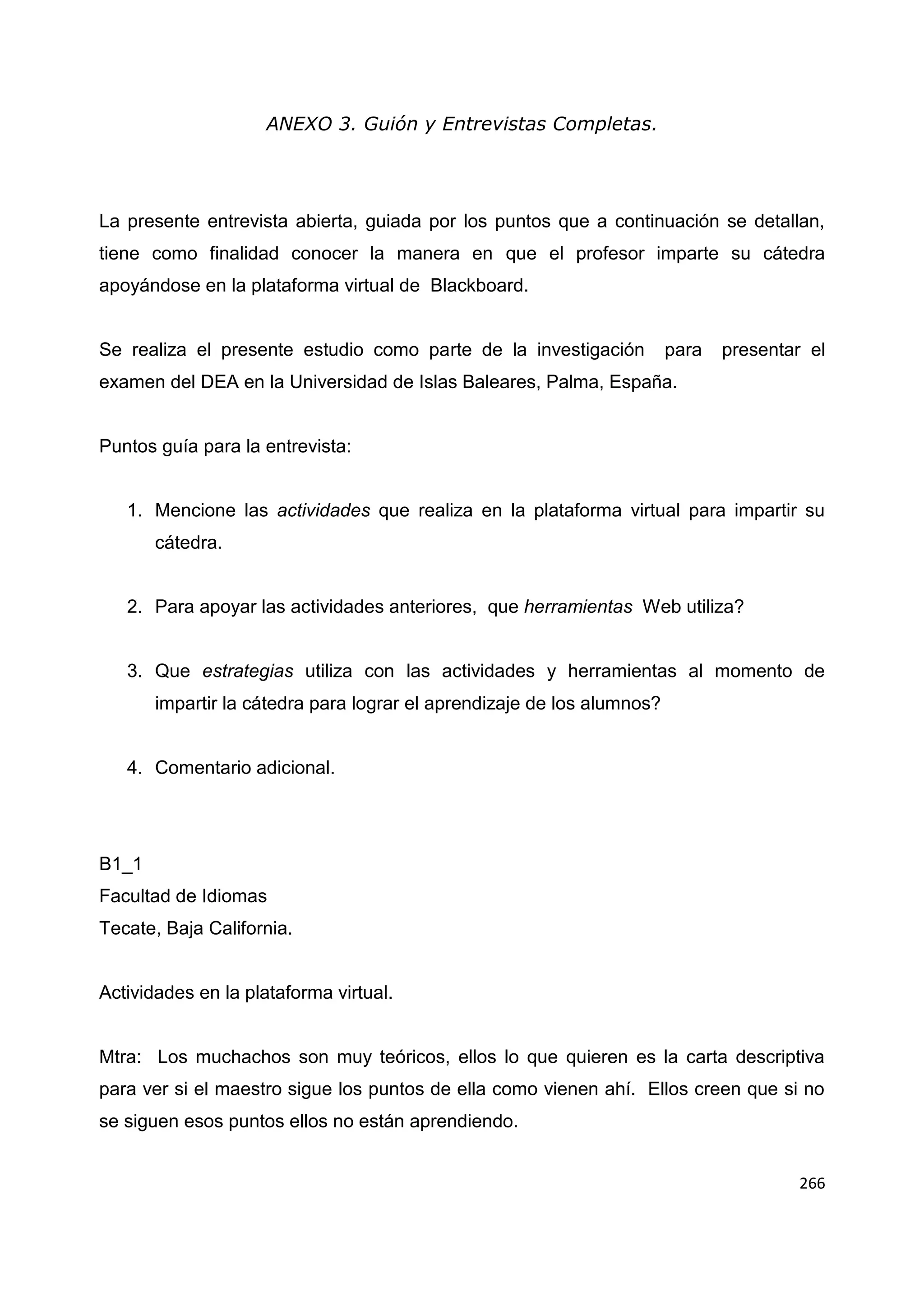 266
ANEXO 3. Guión y Entrevistas Completas.
La presente entrevista abierta, guiada por los puntos que a continuación se detallan,
tiene como finalidad conocer la manera en que el profesor imparte su cátedra
apoyándose en la plataforma virtual de Blackboard.
Se realiza el presente estudio como parte de la investigación para presentar el
examen del DEA en la Universidad de Islas Baleares, Palma, España.
Puntos guía para la entrevista:
1. Mencione las actividades que realiza en la plataforma virtual para impartir su
cátedra.
2. Para apoyar las actividades anteriores, que herramientas Web utiliza?
3. Que estrategias utiliza con las actividades y herramientas al momento de
impartir la cátedra para lograr el aprendizaje de los alumnos?
4. Comentario adicional.
B1_1
Facultad de Idiomas
Tecate, Baja California.
Actividades en la plataforma virtual.
Mtra: Los muchachos son muy teóricos, ellos lo que quieren es la carta descriptiva
para ver si el maestro sigue los puntos de ella como vienen ahí. Ellos creen que si no
se siguen esos puntos ellos no están aprendiendo.
 