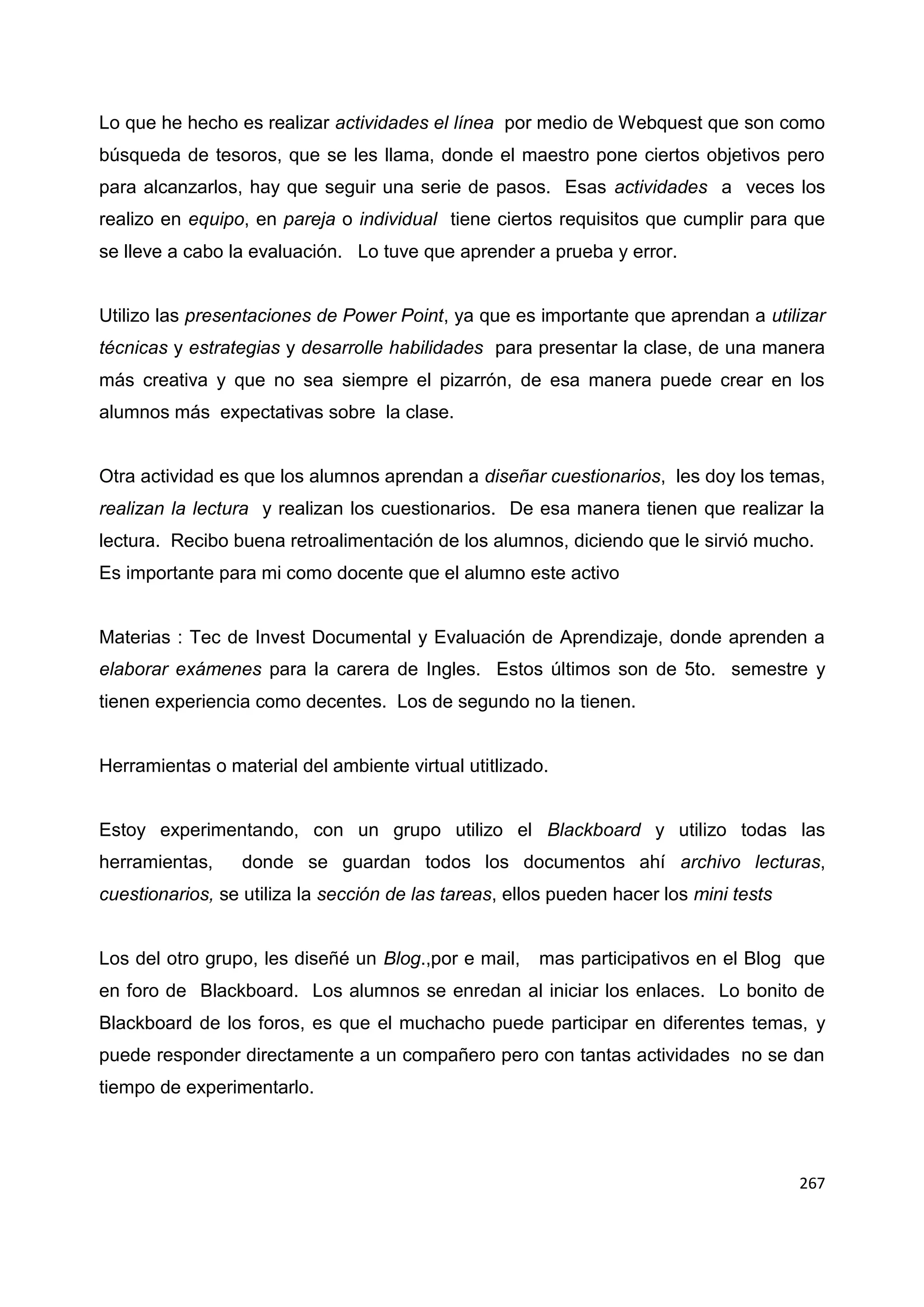 267
Lo que he hecho es realizar actividades el línea por medio de Webquest que son como
búsqueda de tesoros, que se les llama, donde el maestro pone ciertos objetivos pero
para alcanzarlos, hay que seguir una serie de pasos. Esas actividades a veces los
realizo en equipo, en pareja o individual tiene ciertos requisitos que cumplir para que
se lleve a cabo la evaluación. Lo tuve que aprender a prueba y error.
Utilizo las presentaciones de Power Point, ya que es importante que aprendan a utilizar
técnicas y estrategias y desarrolle habilidades para presentar la clase, de una manera
más creativa y que no sea siempre el pizarrón, de esa manera puede crear en los
alumnos más expectativas sobre la clase.
Otra actividad es que los alumnos aprendan a diseñar cuestionarios, les doy los temas,
realizan la lectura y realizan los cuestionarios. De esa manera tienen que realizar la
lectura. Recibo buena retroalimentación de los alumnos, diciendo que le sirvió mucho.
Es importante para mi como docente que el alumno este activo
Materias : Tec de Invest Documental y Evaluación de Aprendizaje, donde aprenden a
elaborar exámenes para la carera de Ingles. Estos últimos son de 5to. semestre y
tienen experiencia como decentes. Los de segundo no la tienen.
Herramientas o material del ambiente virtual utitlizado.
Estoy experimentando, con un grupo utilizo el Blackboard y utilizo todas las
herramientas, donde se guardan todos los documentos ahí archivo lecturas,
cuestionarios, se utiliza la sección de las tareas, ellos pueden hacer los mini tests
Los del otro grupo, les diseñé un Blog.,por e mail, mas participativos en el Blog que
en foro de Blackboard. Los alumnos se enredan al iniciar los enlaces. Lo bonito de
Blackboard de los foros, es que el muchacho puede participar en diferentes temas, y
puede responder directamente a un compañero pero con tantas actividades no se dan
tiempo de experimentarlo.
 