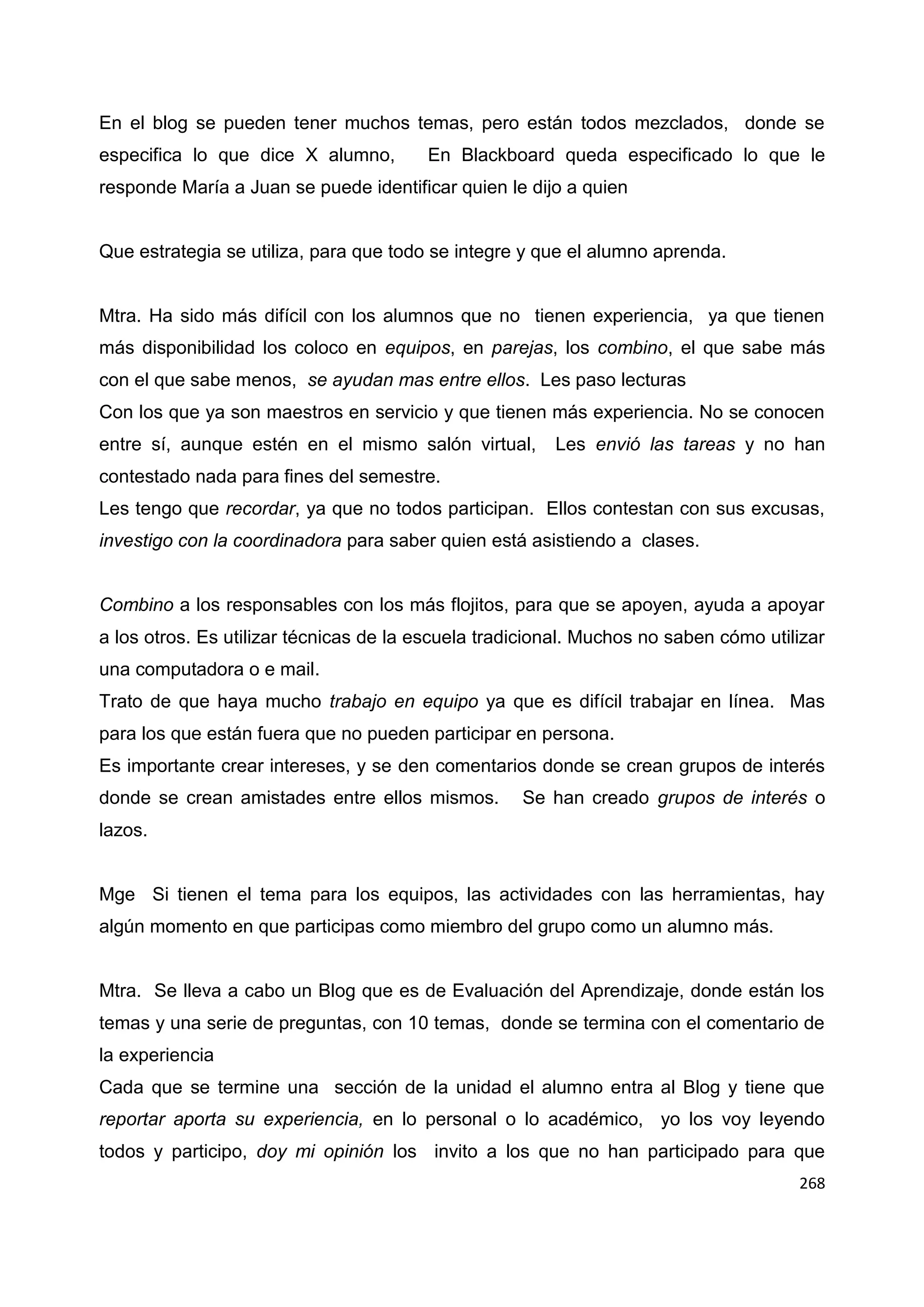 268
En el blog se pueden tener muchos temas, pero están todos mezclados, donde se
especifica lo que dice X alumno, En Blackboard queda especificado lo que le
responde María a Juan se puede identificar quien le dijo a quien
Que estrategia se utiliza, para que todo se integre y que el alumno aprenda.
Mtra. Ha sido más difícil con los alumnos que no tienen experiencia, ya que tienen
más disponibilidad los coloco en equipos, en parejas, los combino, el que sabe más
con el que sabe menos, se ayudan mas entre ellos. Les paso lecturas
Con los que ya son maestros en servicio y que tienen más experiencia. No se conocen
entre sí, aunque estén en el mismo salón virtual, Les envió las tareas y no han
contestado nada para fines del semestre.
Les tengo que recordar, ya que no todos participan. Ellos contestan con sus excusas,
investigo con la coordinadora para saber quien está asistiendo a clases.
Combino a los responsables con los más flojitos, para que se apoyen, ayuda a apoyar
a los otros. Es utilizar técnicas de la escuela tradicional. Muchos no saben cómo utilizar
una computadora o e mail.
Trato de que haya mucho trabajo en equipo ya que es difícil trabajar en línea. Mas
para los que están fuera que no pueden participar en persona.
Es importante crear intereses, y se den comentarios donde se crean grupos de interés
donde se crean amistades entre ellos mismos. Se han creado grupos de interés o
lazos.
Mge Si tienen el tema para los equipos, las actividades con las herramientas, hay
algún momento en que participas como miembro del grupo como un alumno más.
Mtra. Se lleva a cabo un Blog que es de Evaluación del Aprendizaje, donde están los
temas y una serie de preguntas, con 10 temas, donde se termina con el comentario de
la experiencia
Cada que se termine una sección de la unidad el alumno entra al Blog y tiene que
reportar aporta su experiencia, en lo personal o lo académico, yo los voy leyendo
todos y participo, doy mi opinión los invito a los que no han participado para que
 