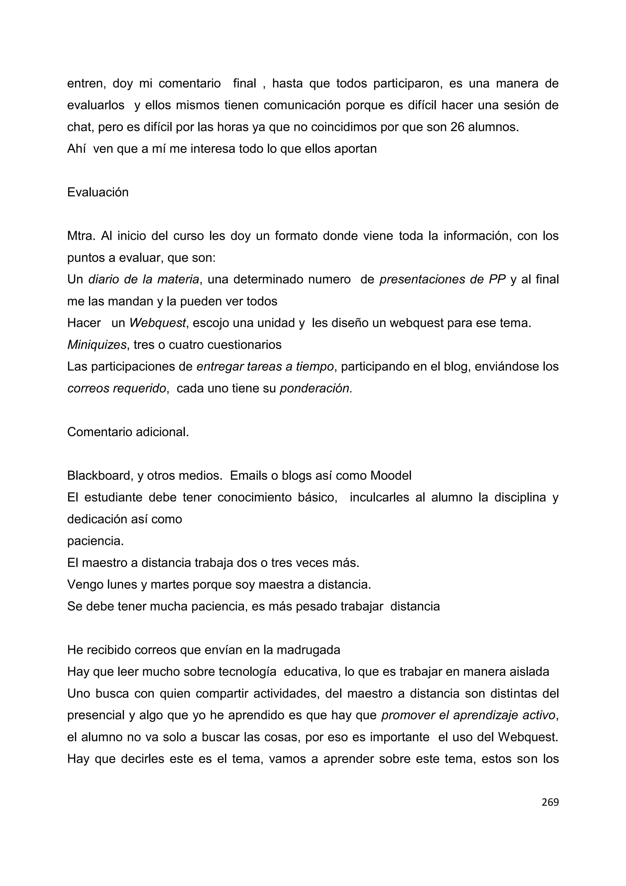 269
entren, doy mi comentario final , hasta que todos participaron, es una manera de
evaluarlos y ellos mismos tienen comunicación porque es difícil hacer una sesión de
chat, pero es difícil por las horas ya que no coincidimos por que son 26 alumnos.
Ahí ven que a mí me interesa todo lo que ellos aportan
Evaluación
Mtra. Al inicio del curso les doy un formato donde viene toda la información, con los
puntos a evaluar, que son:
Un diario de la materia, una determinado numero de presentaciones de PP y al final
me las mandan y la pueden ver todos
Hacer un Webquest, escojo una unidad y les diseño un webquest para ese tema.
Miniquizes, tres o cuatro cuestionarios
Las participaciones de entregar tareas a tiempo, participando en el blog, enviándose los
correos requerido, cada uno tiene su ponderación.
Comentario adicional.
Blackboard, y otros medios. Emails o blogs así como Moodel
El estudiante debe tener conocimiento básico, inculcarles al alumno la disciplina y
dedicación así como
paciencia.
El maestro a distancia trabaja dos o tres veces más.
Vengo lunes y martes porque soy maestra a distancia.
Se debe tener mucha paciencia, es más pesado trabajar distancia
He recibido correos que envían en la madrugada
Hay que leer mucho sobre tecnología educativa, lo que es trabajar en manera aislada
Uno busca con quien compartir actividades, del maestro a distancia son distintas del
presencial y algo que yo he aprendido es que hay que promover el aprendizaje activo,
el alumno no va solo a buscar las cosas, por eso es importante el uso del Webquest.
Hay que decirles este es el tema, vamos a aprender sobre este tema, estos son los
 