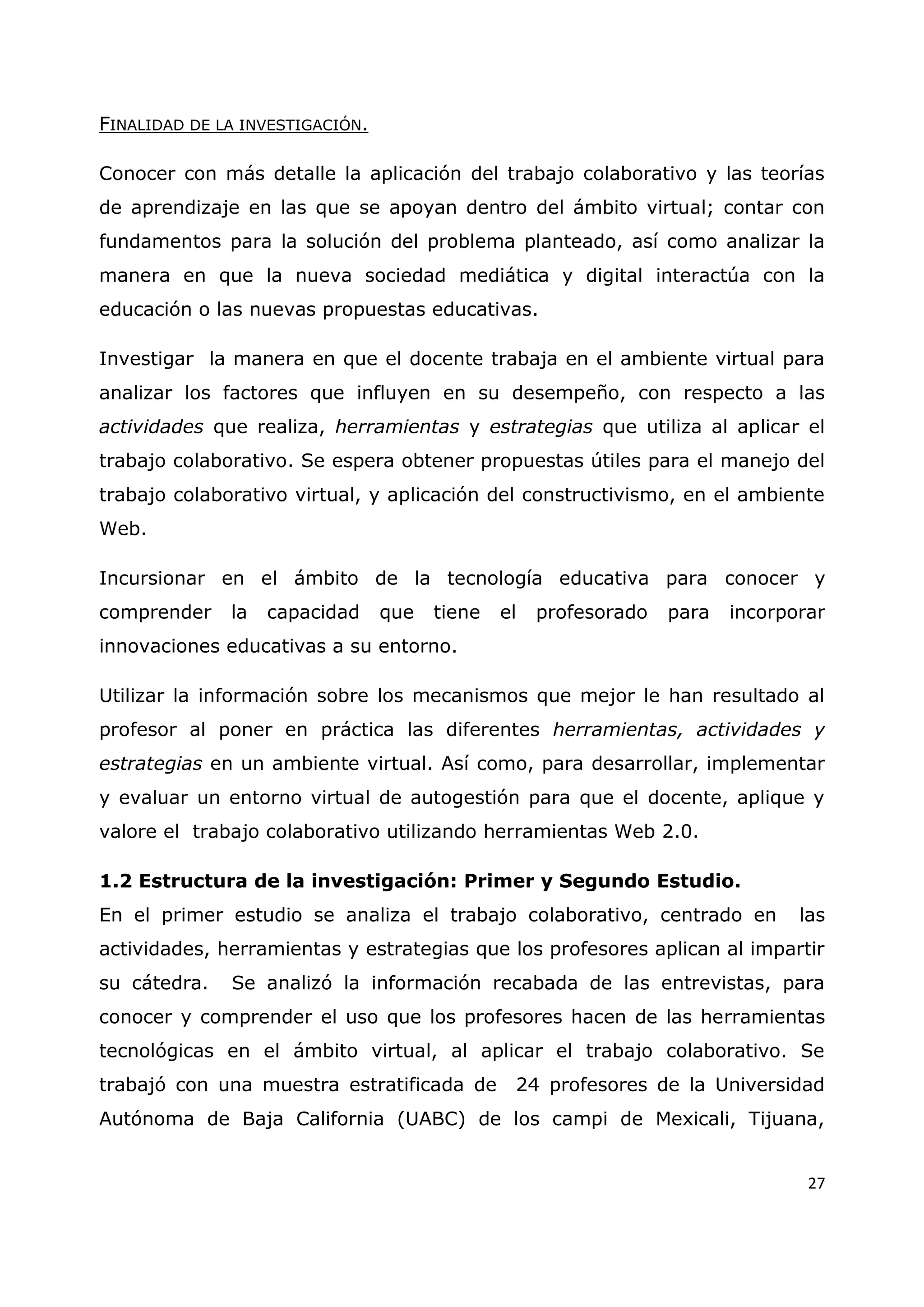 27
FINALIDAD DE LA INVESTIGACIÓN.
Conocer con más detalle la aplicación del trabajo colaborativo y las teorías
de aprendizaje en las que se apoyan dentro del ámbito virtual; contar con
fundamentos para la solución del problema planteado, así como analizar la
manera en que la nueva sociedad mediática y digital interactúa con la
educación o las nuevas propuestas educativas.
Investigar la manera en que el docente trabaja en el ambiente virtual para
analizar los factores que influyen en su desempeño, con respecto a las
actividades que realiza, herramientas y estrategias que utiliza al aplicar el
trabajo colaborativo. Se espera obtener propuestas útiles para el manejo del
trabajo colaborativo virtual, y aplicación del constructivismo, en el ambiente
Web.
Incursionar en el ámbito de la tecnología educativa para conocer y
comprender la capacidad que tiene el profesorado para incorporar
innovaciones educativas a su entorno.
Utilizar la información sobre los mecanismos que mejor le han resultado al
profesor al poner en práctica las diferentes herramientas, actividades y
estrategias en un ambiente virtual. Así como, para desarrollar, implementar
y evaluar un entorno virtual de autogestión para que el docente, aplique y
valore el trabajo colaborativo utilizando herramientas Web 2.0.
1.2 Estructura de la investigación: Primer y Segundo Estudio.
En el primer estudio se analiza el trabajo colaborativo, centrado en las
actividades, herramientas y estrategias que los profesores aplican al impartir
su cátedra. Se analizó la información recabada de las entrevistas, para
conocer y comprender el uso que los profesores hacen de las herramientas
tecnológicas en el ámbito virtual, al aplicar el trabajo colaborativo. Se
trabajó con una muestra estratificada de 24 profesores de la Universidad
Autónoma de Baja California (UABC) de los campi de Mexicali, Tijuana,
 
