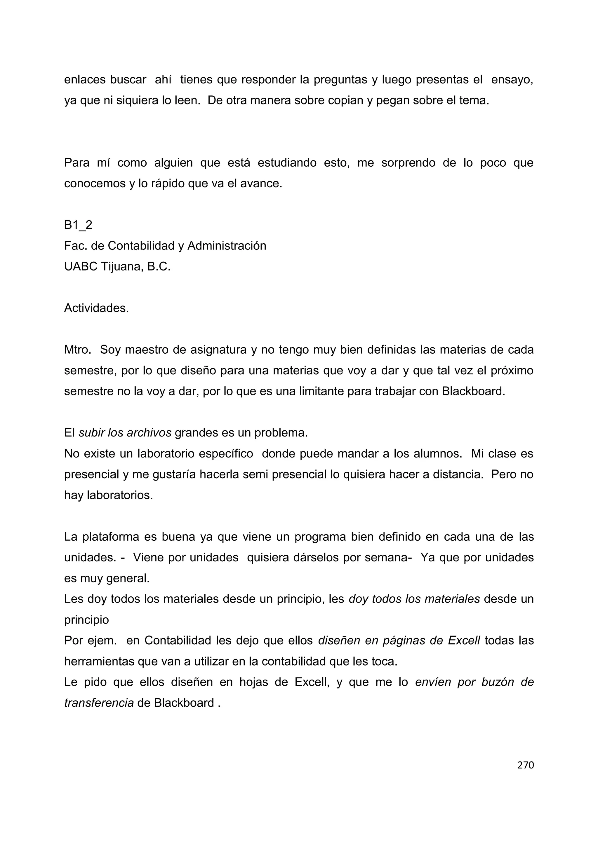 270
enlaces buscar ahí tienes que responder la preguntas y luego presentas el ensayo,
ya que ni siquiera lo leen. De otra manera sobre copian y pegan sobre el tema.
Para mí como alguien que está estudiando esto, me sorprendo de lo poco que
conocemos y lo rápido que va el avance.
B1_2
Fac. de Contabilidad y Administración
UABC Tijuana, B.C.
Actividades.
Mtro. Soy maestro de asignatura y no tengo muy bien definidas las materias de cada
semestre, por lo que diseño para una materias que voy a dar y que tal vez el próximo
semestre no la voy a dar, por lo que es una limitante para trabajar con Blackboard.
El subir los archivos grandes es un problema.
No existe un laboratorio específico donde puede mandar a los alumnos. Mi clase es
presencial y me gustaría hacerla semi presencial lo quisiera hacer a distancia. Pero no
hay laboratorios.
La plataforma es buena ya que viene un programa bien definido en cada una de las
unidades. - Viene por unidades quisiera dárselos por semana- Ya que por unidades
es muy general.
Les doy todos los materiales desde un principio, les doy todos los materiales desde un
principio
Por ejem. en Contabilidad les dejo que ellos diseñen en páginas de Excell todas las
herramientas que van a utilizar en la contabilidad que les toca.
Le pido que ellos diseñen en hojas de Excell, y que me lo envíen por buzón de
transferencia de Blackboard .
 