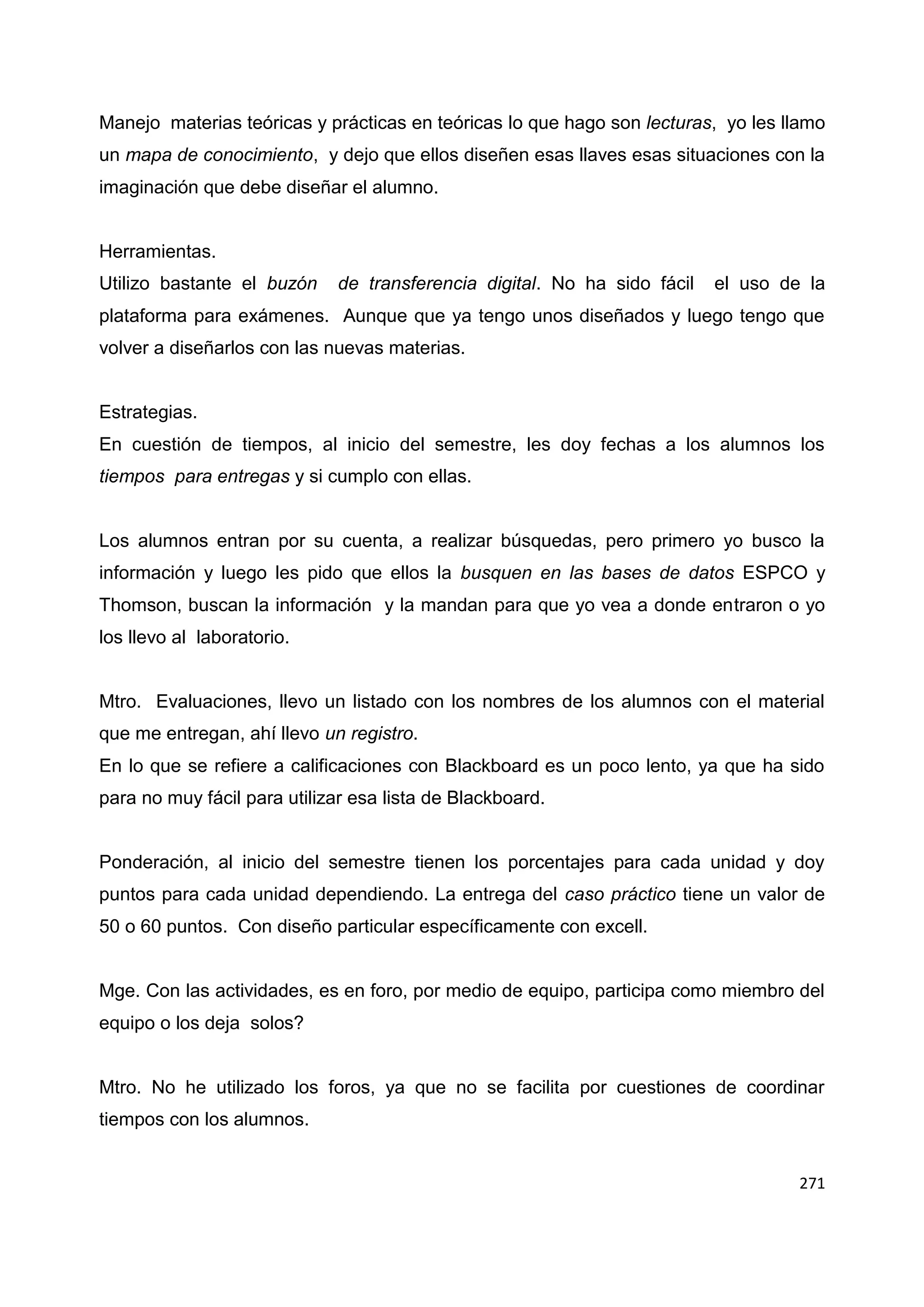 271
Manejo materias teóricas y prácticas en teóricas lo que hago son lecturas, yo les llamo
un mapa de conocimiento, y dejo que ellos diseñen esas llaves esas situaciones con la
imaginación que debe diseñar el alumno.
Herramientas.
Utilizo bastante el buzón de transferencia digital. No ha sido fácil el uso de la
plataforma para exámenes. Aunque que ya tengo unos diseñados y luego tengo que
volver a diseñarlos con las nuevas materias.
Estrategias.
En cuestión de tiempos, al inicio del semestre, les doy fechas a los alumnos los
tiempos para entregas y si cumplo con ellas.
Los alumnos entran por su cuenta, a realizar búsquedas, pero primero yo busco la
información y luego les pido que ellos la busquen en las bases de datos ESPCO y
Thomson, buscan la información y la mandan para que yo vea a donde entraron o yo
los llevo al laboratorio.
Mtro. Evaluaciones, llevo un listado con los nombres de los alumnos con el material
que me entregan, ahí llevo un registro.
En lo que se refiere a calificaciones con Blackboard es un poco lento, ya que ha sido
para no muy fácil para utilizar esa lista de Blackboard.
Ponderación, al inicio del semestre tienen los porcentajes para cada unidad y doy
puntos para cada unidad dependiendo. La entrega del caso práctico tiene un valor de
50 o 60 puntos. Con diseño particular específicamente con excell.
Mge. Con las actividades, es en foro, por medio de equipo, participa como miembro del
equipo o los deja solos?
Mtro. No he utilizado los foros, ya que no se facilita por cuestiones de coordinar
tiempos con los alumnos.
 