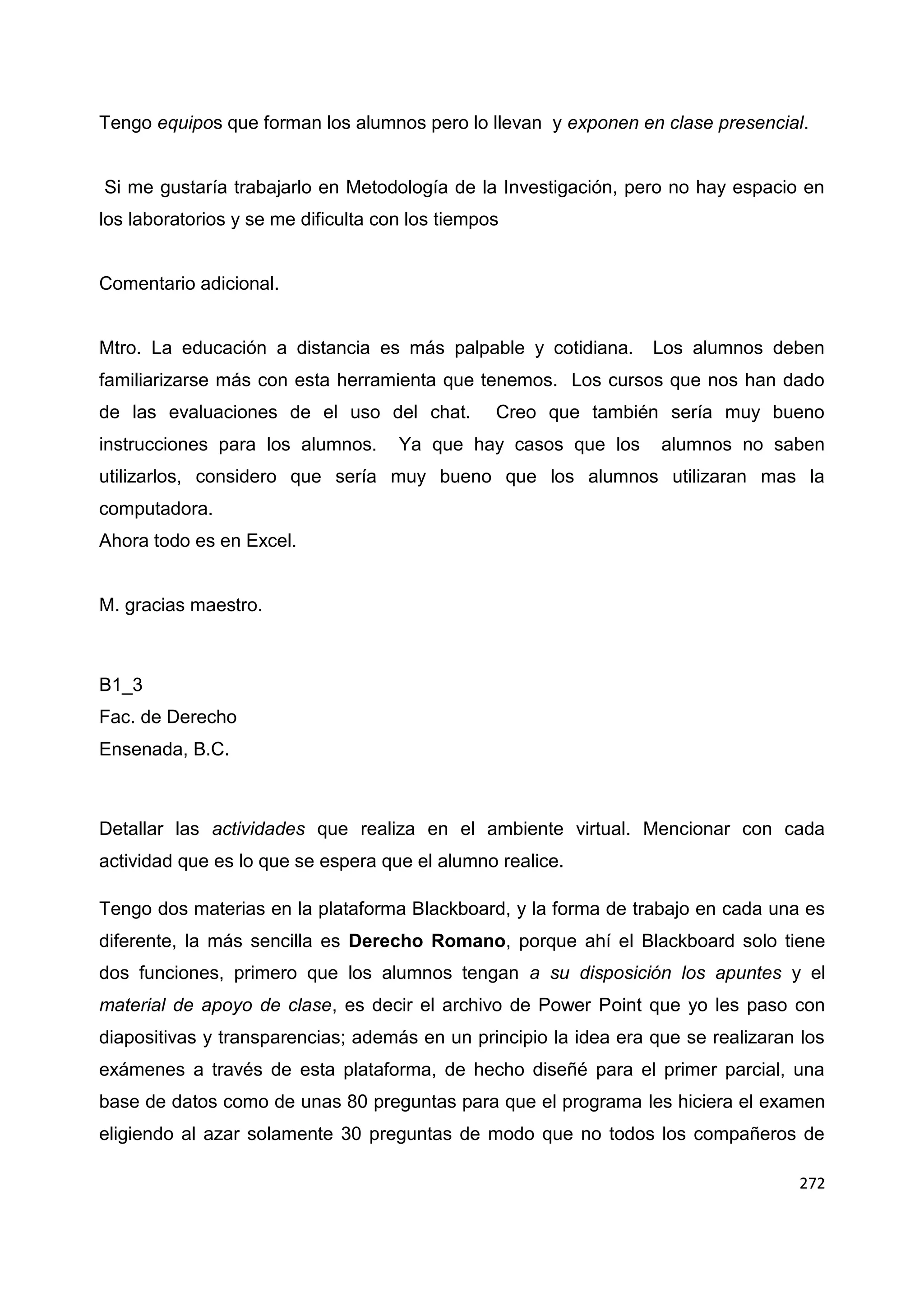 272
Tengo equipos que forman los alumnos pero lo llevan y exponen en clase presencial.
Si me gustaría trabajarlo en Metodología de la Investigación, pero no hay espacio en
los laboratorios y se me dificulta con los tiempos
Comentario adicional.
Mtro. La educación a distancia es más palpable y cotidiana. Los alumnos deben
familiarizarse más con esta herramienta que tenemos. Los cursos que nos han dado
de las evaluaciones de el uso del chat. Creo que también sería muy bueno
instrucciones para los alumnos. Ya que hay casos que los alumnos no saben
utilizarlos, considero que sería muy bueno que los alumnos utilizaran mas la
computadora.
Ahora todo es en Excel.
M. gracias maestro.
B1_3
Fac. de Derecho
Ensenada, B.C.
Detallar las actividades que realiza en el ambiente virtual. Mencionar con cada
actividad que es lo que se espera que el alumno realice.
Tengo dos materias en la plataforma Blackboard, y la forma de trabajo en cada una es
diferente, la más sencilla es Derecho Romano, porque ahí el Blackboard solo tiene
dos funciones, primero que los alumnos tengan a su disposición los apuntes y el
material de apoyo de clase, es decir el archivo de Power Point que yo les paso con
diapositivas y transparencias; además en un principio la idea era que se realizaran los
exámenes a través de esta plataforma, de hecho diseñé para el primer parcial, una
base de datos como de unas 80 preguntas para que el programa les hiciera el examen
eligiendo al azar solamente 30 preguntas de modo que no todos los compañeros de
 
