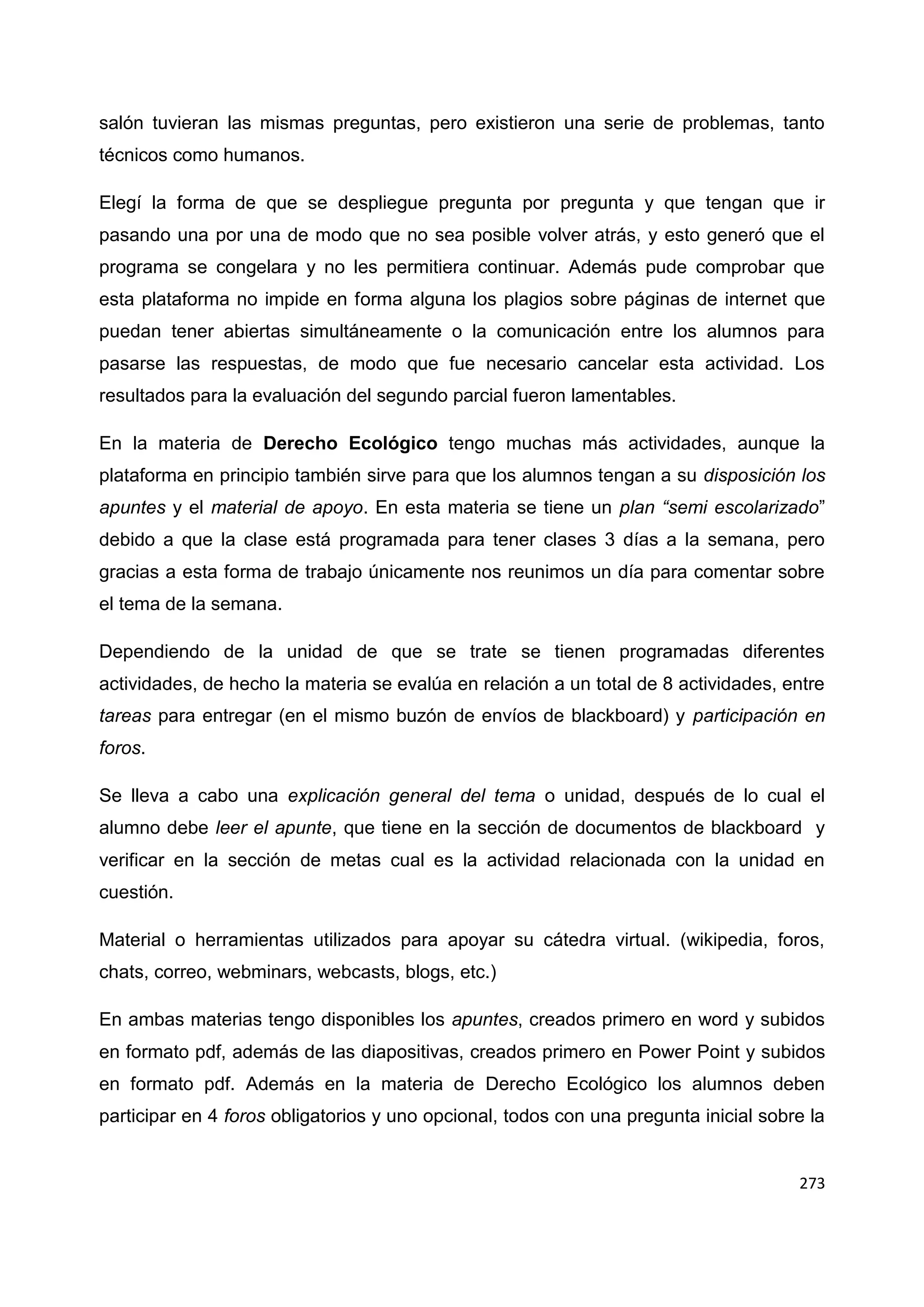 273
salón tuvieran las mismas preguntas, pero existieron una serie de problemas, tanto
técnicos como humanos.
Elegí la forma de que se despliegue pregunta por pregunta y que tengan que ir
pasando una por una de modo que no sea posible volver atrás, y esto generó que el
programa se congelara y no les permitiera continuar. Además pude comprobar que
esta plataforma no impide en forma alguna los plagios sobre páginas de internet que
puedan tener abiertas simultáneamente o la comunicación entre los alumnos para
pasarse las respuestas, de modo que fue necesario cancelar esta actividad. Los
resultados para la evaluación del segundo parcial fueron lamentables.
En la materia de Derecho Ecológico tengo muchas más actividades, aunque la
plataforma en principio también sirve para que los alumnos tengan a su disposición los
apuntes y el material de apoyo. En esta materia se tiene un plan “semi escolarizado”
debido a que la clase está programada para tener clases 3 días a la semana, pero
gracias a esta forma de trabajo únicamente nos reunimos un día para comentar sobre
el tema de la semana.
Dependiendo de la unidad de que se trate se tienen programadas diferentes
actividades, de hecho la materia se evalúa en relación a un total de 8 actividades, entre
tareas para entregar (en el mismo buzón de envíos de blackboard) y participación en
foros.
Se lleva a cabo una explicación general del tema o unidad, después de lo cual el
alumno debe leer el apunte, que tiene en la sección de documentos de blackboard y
verificar en la sección de metas cual es la actividad relacionada con la unidad en
cuestión.
Material o herramientas utilizados para apoyar su cátedra virtual. (wikipedia, foros,
chats, correo, webminars, webcasts, blogs, etc.)
En ambas materias tengo disponibles los apuntes, creados primero en word y subidos
en formato pdf, además de las diapositivas, creados primero en Power Point y subidos
en formato pdf. Además en la materia de Derecho Ecológico los alumnos deben
participar en 4 foros obligatorios y uno opcional, todos con una pregunta inicial sobre la
 