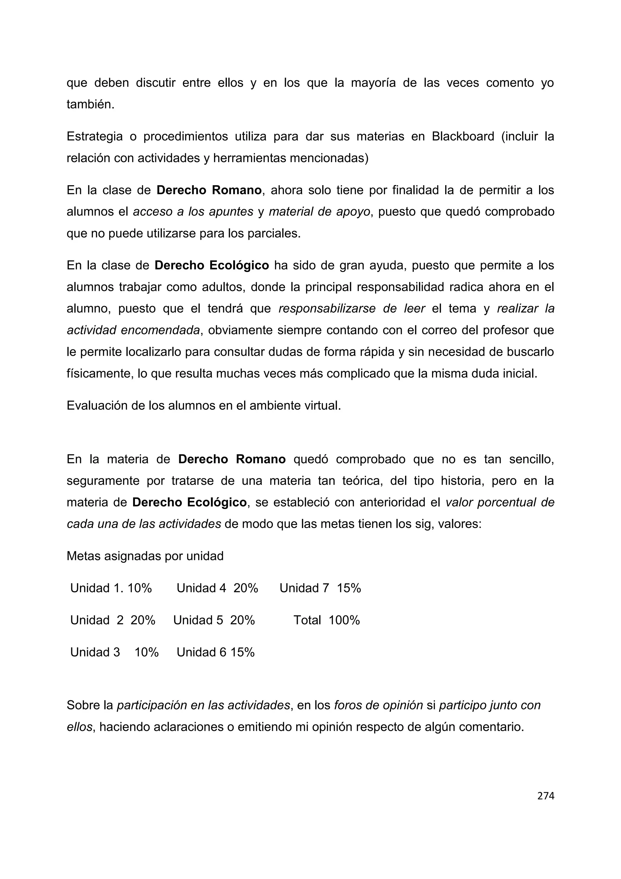 274
que deben discutir entre ellos y en los que la mayoría de las veces comento yo
también.
Estrategia o procedimientos utiliza para dar sus materias en Blackboard (incluir la
relación con actividades y herramientas mencionadas)
En la clase de Derecho Romano, ahora solo tiene por finalidad la de permitir a los
alumnos el acceso a los apuntes y material de apoyo, puesto que quedó comprobado
que no puede utilizarse para los parciales.
En la clase de Derecho Ecológico ha sido de gran ayuda, puesto que permite a los
alumnos trabajar como adultos, donde la principal responsabilidad radica ahora en el
alumno, puesto que el tendrá que responsabilizarse de leer el tema y realizar la
actividad encomendada, obviamente siempre contando con el correo del profesor que
le permite localizarlo para consultar dudas de forma rápida y sin necesidad de buscarlo
físicamente, lo que resulta muchas veces más complicado que la misma duda inicial.
Evaluación de los alumnos en el ambiente virtual.
En la materia de Derecho Romano quedó comprobado que no es tan sencillo,
seguramente por tratarse de una materia tan teórica, del tipo historia, pero en la
materia de Derecho Ecológico, se estableció con anterioridad el valor porcentual de
cada una de las actividades de modo que las metas tienen los sig, valores:
Metas asignadas por unidad
Unidad 1. 10% Unidad 4 20% Unidad 7 15%
Unidad 2 20% Unidad 5 20% Total 100%
Unidad 3 10% Unidad 6 15%
Sobre la participación en las actividades, en los foros de opinión si participo junto con
ellos, haciendo aclaraciones o emitiendo mi opinión respecto de algún comentario.
 