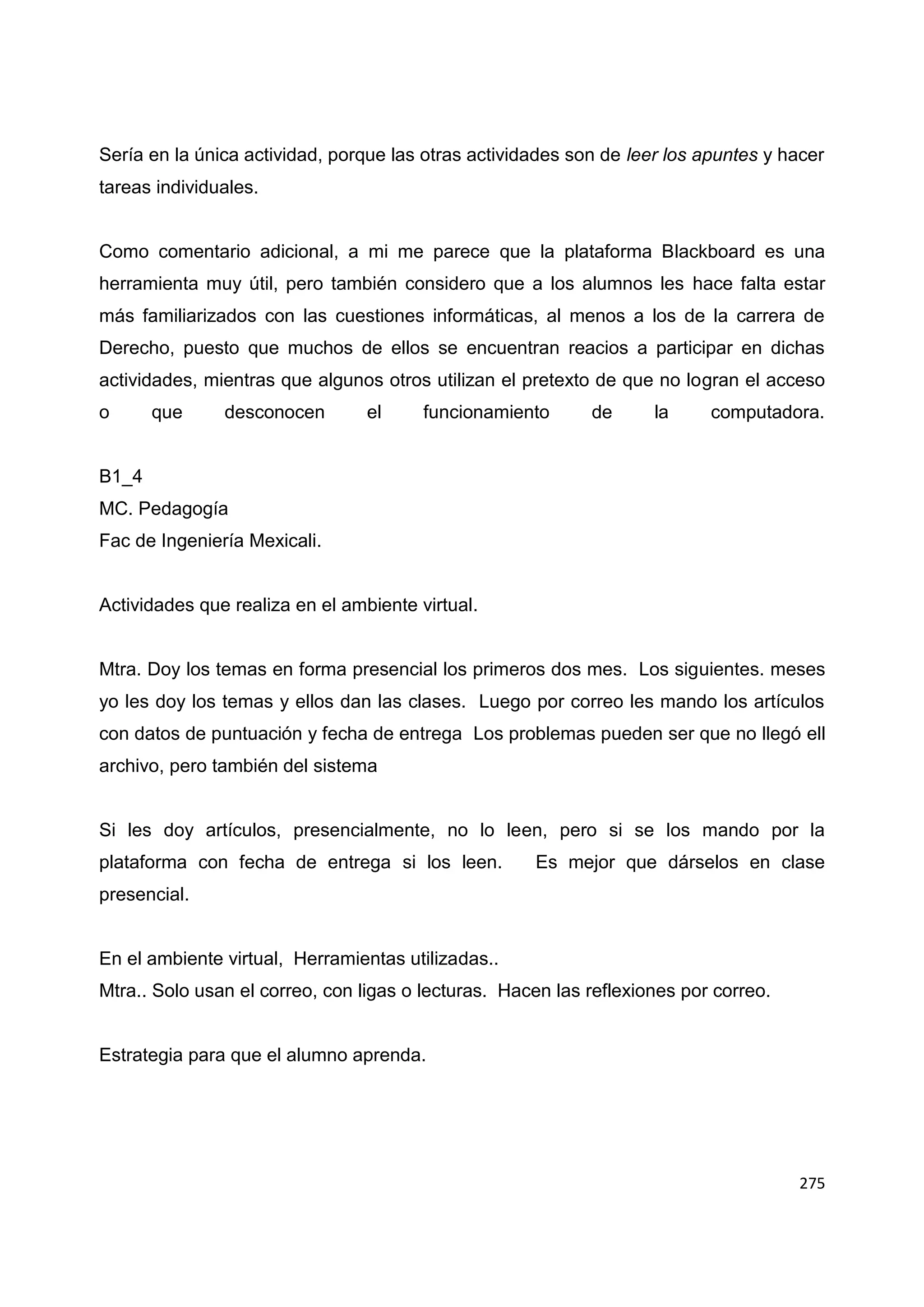275
Sería en la única actividad, porque las otras actividades son de leer los apuntes y hacer
tareas individuales.
Como comentario adicional, a mi me parece que la plataforma Blackboard es una
herramienta muy útil, pero también considero que a los alumnos les hace falta estar
más familiarizados con las cuestiones informáticas, al menos a los de la carrera de
Derecho, puesto que muchos de ellos se encuentran reacios a participar en dichas
actividades, mientras que algunos otros utilizan el pretexto de que no logran el acceso
o que desconocen el funcionamiento de la computadora.
B1_4
MC. Pedagogía
Fac de Ingeniería Mexicali.
Actividades que realiza en el ambiente virtual.
Mtra. Doy los temas en forma presencial los primeros dos mes. Los siguientes. meses
yo les doy los temas y ellos dan las clases. Luego por correo les mando los artículos
con datos de puntuación y fecha de entrega Los problemas pueden ser que no llegó ell
archivo, pero también del sistema
Si les doy artículos, presencialmente, no lo leen, pero si se los mando por la
plataforma con fecha de entrega si los leen. Es mejor que dárselos en clase
presencial.
En el ambiente virtual, Herramientas utilizadas..
Mtra.. Solo usan el correo, con ligas o lecturas. Hacen las reflexiones por correo.
Estrategia para que el alumno aprenda.
 
