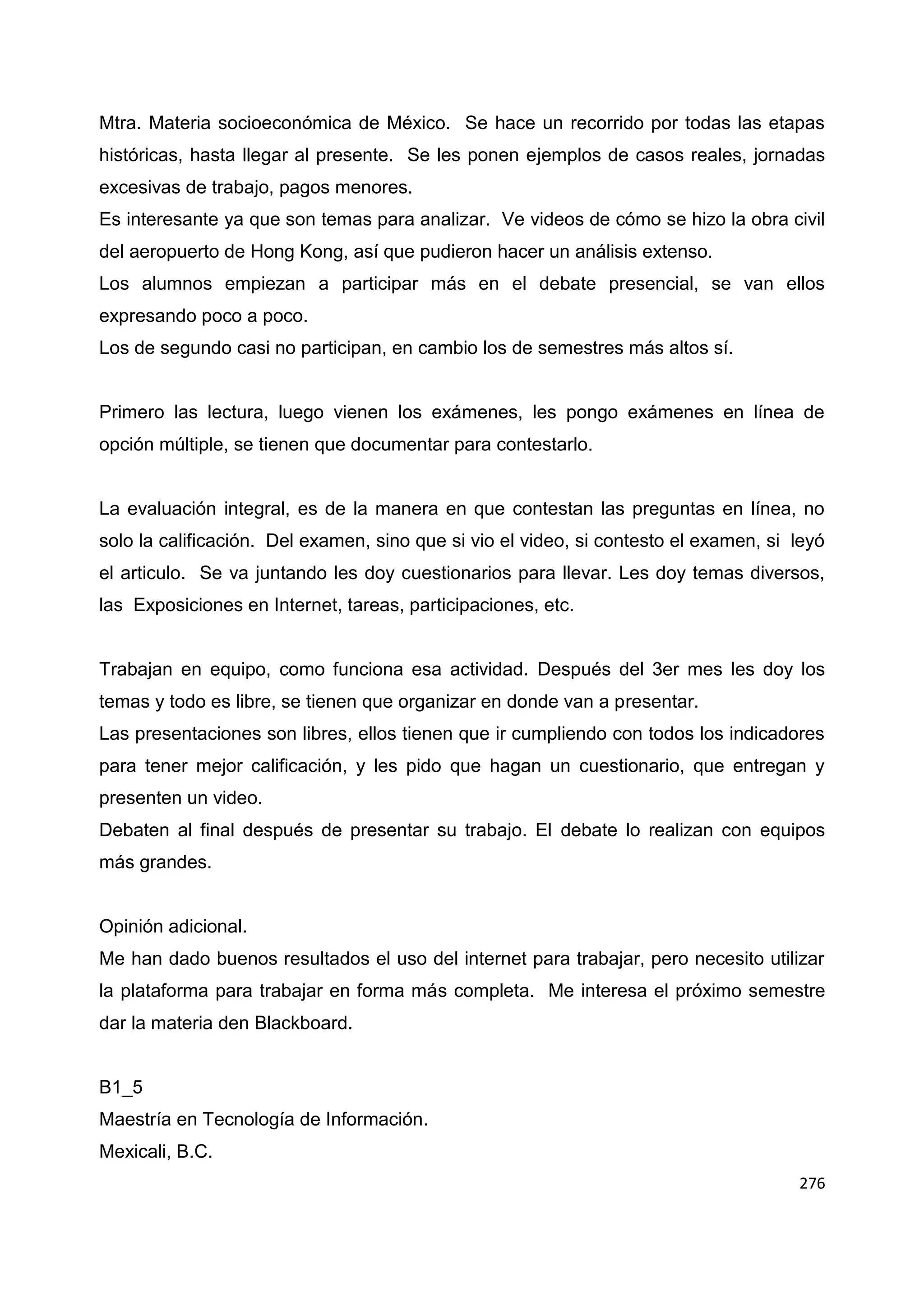 276
Mtra. Materia socioeconómica de México. Se hace un recorrido por todas las etapas
históricas, hasta llegar al presente. Se les ponen ejemplos de casos reales, jornadas
excesivas de trabajo, pagos menores.
Es interesante ya que son temas para analizar. Ve videos de cómo se hizo la obra civil
del aeropuerto de Hong Kong, así que pudieron hacer un análisis extenso.
Los alumnos empiezan a participar más en el debate presencial, se van ellos
expresando poco a poco.
Los de segundo casi no participan, en cambio los de semestres más altos sí.
Primero las lectura, luego vienen los exámenes, les pongo exámenes en línea de
opción múltiple, se tienen que documentar para contestarlo.
La evaluación integral, es de la manera en que contestan las preguntas en línea, no
solo la calificación. Del examen, sino que si vio el video, si contesto el examen, si leyó
el articulo. Se va juntando les doy cuestionarios para llevar. Les doy temas diversos,
las Exposiciones en Internet, tareas, participaciones, etc.
Trabajan en equipo, como funciona esa actividad. Después del 3er mes les doy los
temas y todo es libre, se tienen que organizar en donde van a presentar.
Las presentaciones son libres, ellos tienen que ir cumpliendo con todos los indicadores
para tener mejor calificación, y les pido que hagan un cuestionario, que entregan y
presenten un video.
Debaten al final después de presentar su trabajo. El debate lo realizan con equipos
más grandes.
Opinión adicional.
Me han dado buenos resultados el uso del internet para trabajar, pero necesito utilizar
la plataforma para trabajar en forma más completa. Me interesa el próximo semestre
dar la materia den Blackboard.
B1_5
Maestría en Tecnología de Información.
Mexicali, B.C.
 