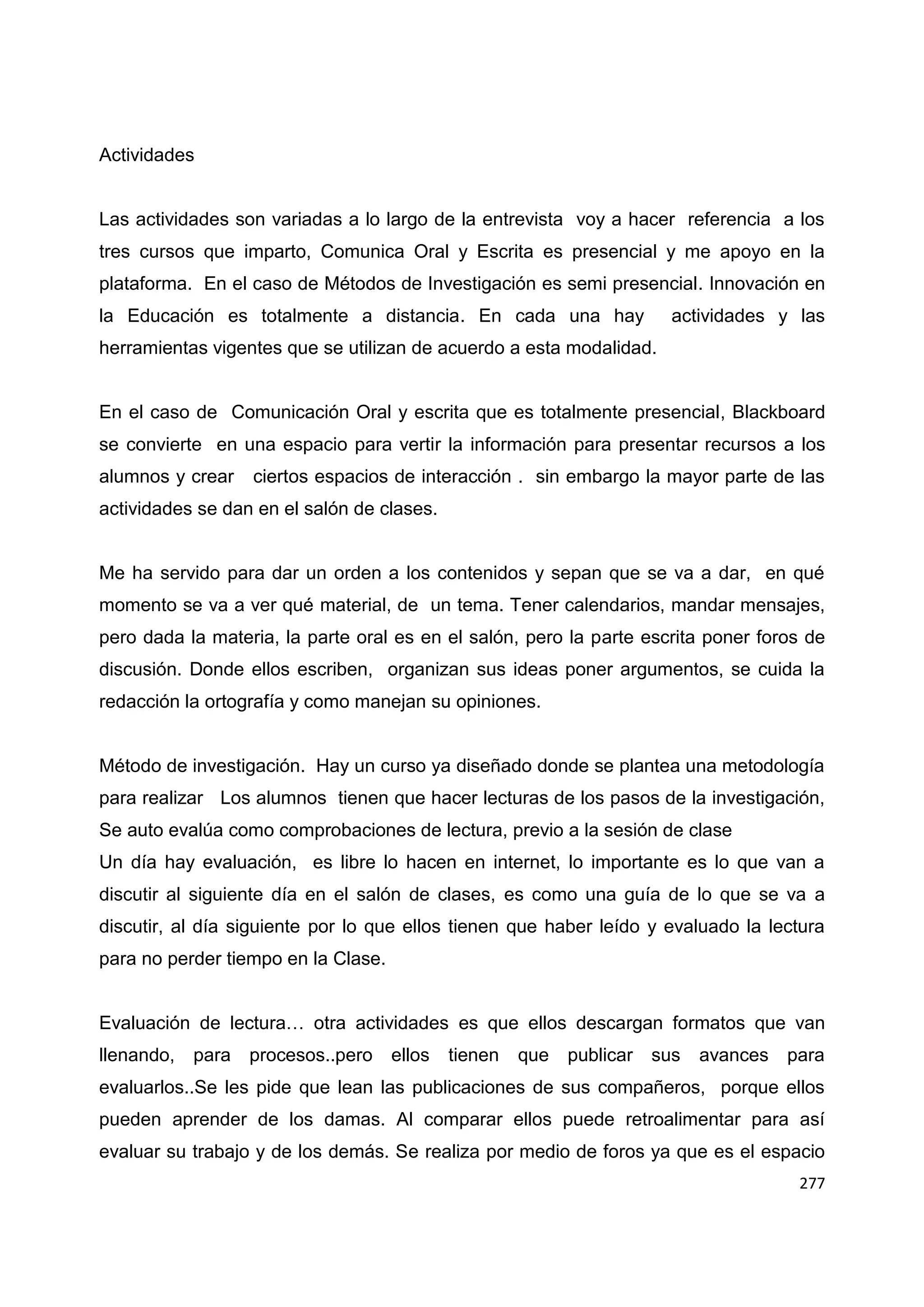 277
Actividades
Las actividades son variadas a lo largo de la entrevista voy a hacer referencia a los
tres cursos que imparto, Comunica Oral y Escrita es presencial y me apoyo en la
plataforma. En el caso de Métodos de Investigación es semi presencial. Innovación en
la Educación es totalmente a distancia. En cada una hay actividades y las
herramientas vigentes que se utilizan de acuerdo a esta modalidad.
En el caso de Comunicación Oral y escrita que es totalmente presencial, Blackboard
se convierte en una espacio para vertir la información para presentar recursos a los
alumnos y crear ciertos espacios de interacción . sin embargo la mayor parte de las
actividades se dan en el salón de clases.
Me ha servido para dar un orden a los contenidos y sepan que se va a dar, en qué
momento se va a ver qué material, de un tema. Tener calendarios, mandar mensajes,
pero dada la materia, la parte oral es en el salón, pero la parte escrita poner foros de
discusión. Donde ellos escriben, organizan sus ideas poner argumentos, se cuida la
redacción la ortografía y como manejan su opiniones.
Método de investigación. Hay un curso ya diseñado donde se plantea una metodología
para realizar Los alumnos tienen que hacer lecturas de los pasos de la investigación,
Se auto evalúa como comprobaciones de lectura, previo a la sesión de clase
Un día hay evaluación, es libre lo hacen en internet, lo importante es lo que van a
discutir al siguiente día en el salón de clases, es como una guía de lo que se va a
discutir, al día siguiente por lo que ellos tienen que haber leído y evaluado la lectura
para no perder tiempo en la Clase.
Evaluación de lectura… otra actividades es que ellos descargan formatos que van
llenando, para procesos..pero ellos tienen que publicar sus avances para
evaluarlos..Se les pide que lean las publicaciones de sus compañeros, porque ellos
pueden aprender de los damas. Al comparar ellos puede retroalimentar para así
evaluar su trabajo y de los demás. Se realiza por medio de foros ya que es el espacio
 