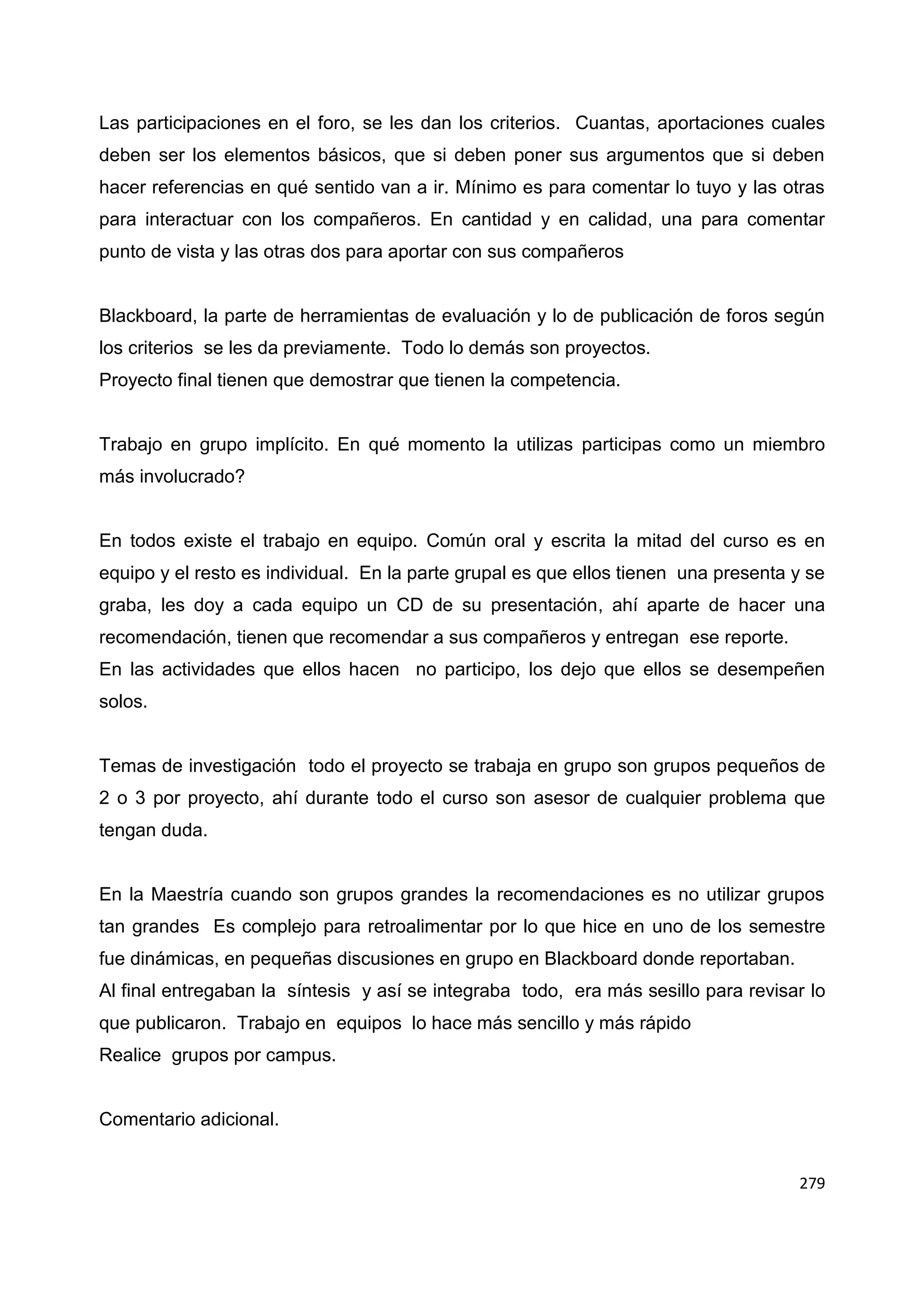 279
Las participaciones en el foro, se les dan los criterios. Cuantas, aportaciones cuales
deben ser los elementos básicos, que si deben poner sus argumentos que si deben
hacer referencias en qué sentido van a ir. Mínimo es para comentar lo tuyo y las otras
para interactuar con los compañeros. En cantidad y en calidad, una para comentar
punto de vista y las otras dos para aportar con sus compañeros
Blackboard, la parte de herramientas de evaluación y lo de publicación de foros según
los criterios se les da previamente. Todo lo demás son proyectos.
Proyecto final tienen que demostrar que tienen la competencia.
Trabajo en grupo implícito. En qué momento la utilizas participas como un miembro
más involucrado?
En todos existe el trabajo en equipo. Común oral y escrita la mitad del curso es en
equipo y el resto es individual. En la parte grupal es que ellos tienen una presenta y se
graba, les doy a cada equipo un CD de su presentación, ahí aparte de hacer una
recomendación, tienen que recomendar a sus compañeros y entregan ese reporte.
En las actividades que ellos hacen no participo, los dejo que ellos se desempeñen
solos.
Temas de investigación todo el proyecto se trabaja en grupo son grupos pequeños de
2 o 3 por proyecto, ahí durante todo el curso son asesor de cualquier problema que
tengan duda.
En la Maestría cuando son grupos grandes la recomendaciones es no utilizar grupos
tan grandes Es complejo para retroalimentar por lo que hice en uno de los semestre
fue dinámicas, en pequeñas discusiones en grupo en Blackboard donde reportaban.
Al final entregaban la síntesis y así se integraba todo, era más sesillo para revisar lo
que publicaron. Trabajo en equipos lo hace más sencillo y más rápido
Realice grupos por campus.
Comentario adicional.
 