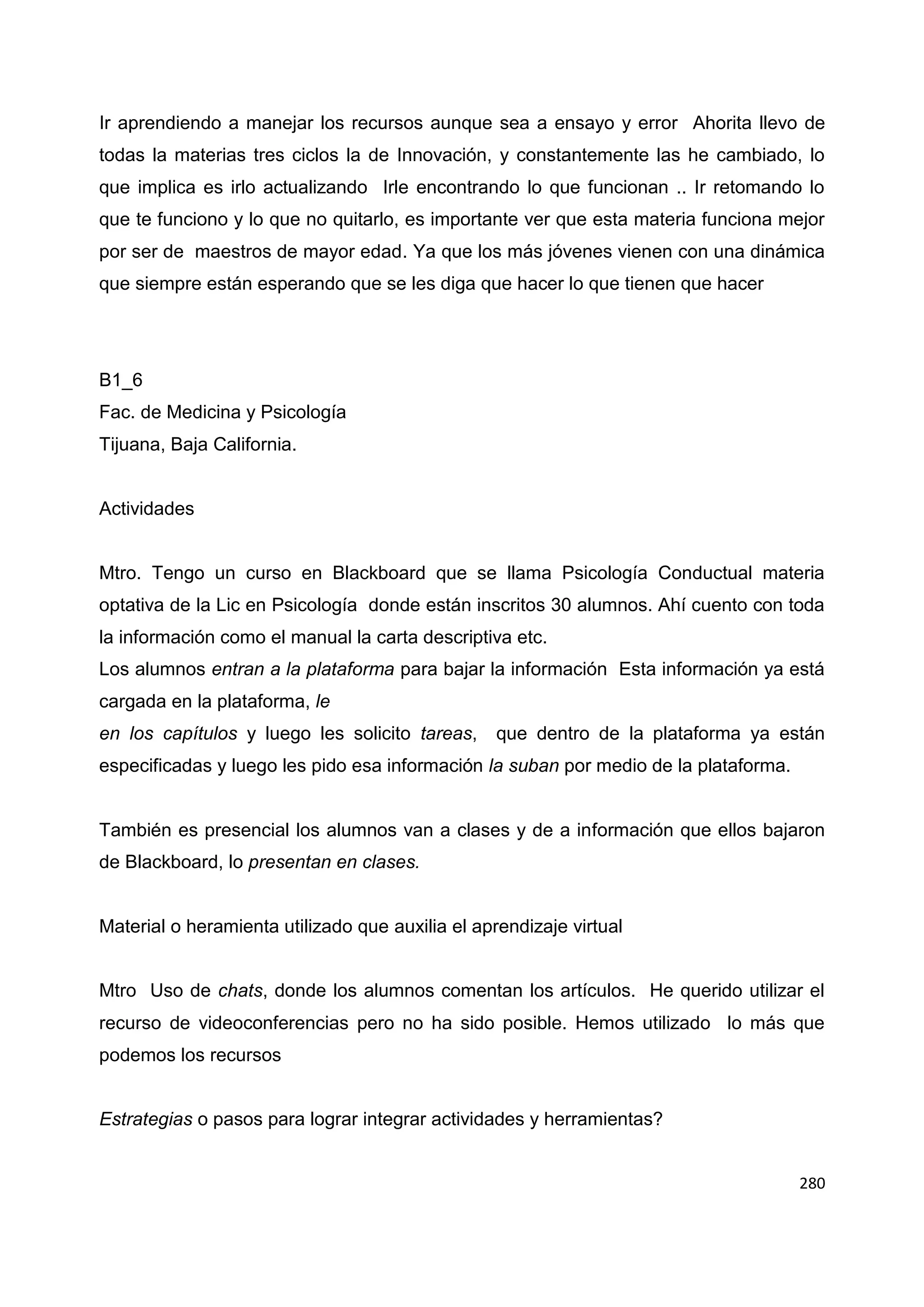 280
Ir aprendiendo a manejar los recursos aunque sea a ensayo y error Ahorita llevo de
todas la materias tres ciclos la de Innovación, y constantemente las he cambiado, lo
que implica es irlo actualizando Irle encontrando lo que funcionan .. Ir retomando lo
que te funciono y lo que no quitarlo, es importante ver que esta materia funciona mejor
por ser de maestros de mayor edad. Ya que los más jóvenes vienen con una dinámica
que siempre están esperando que se les diga que hacer lo que tienen que hacer
B1_6
Fac. de Medicina y Psicología
Tijuana, Baja California.
Actividades
Mtro. Tengo un curso en Blackboard que se llama Psicología Conductual materia
optativa de la Lic en Psicología donde están inscritos 30 alumnos. Ahí cuento con toda
la información como el manual la carta descriptiva etc.
Los alumnos entran a la plataforma para bajar la información Esta información ya está
cargada en la plataforma, le
en los capítulos y luego les solicito tareas, que dentro de la plataforma ya están
especificadas y luego les pido esa información la suban por medio de la plataforma.
También es presencial los alumnos van a clases y de a información que ellos bajaron
de Blackboard, lo presentan en clases.
Material o heramienta utilizado que auxilia el aprendizaje virtual
Mtro Uso de chats, donde los alumnos comentan los artículos. He querido utilizar el
recurso de videoconferencias pero no ha sido posible. Hemos utilizado lo más que
podemos los recursos
Estrategias o pasos para lograr integrar actividades y herramientas?
 