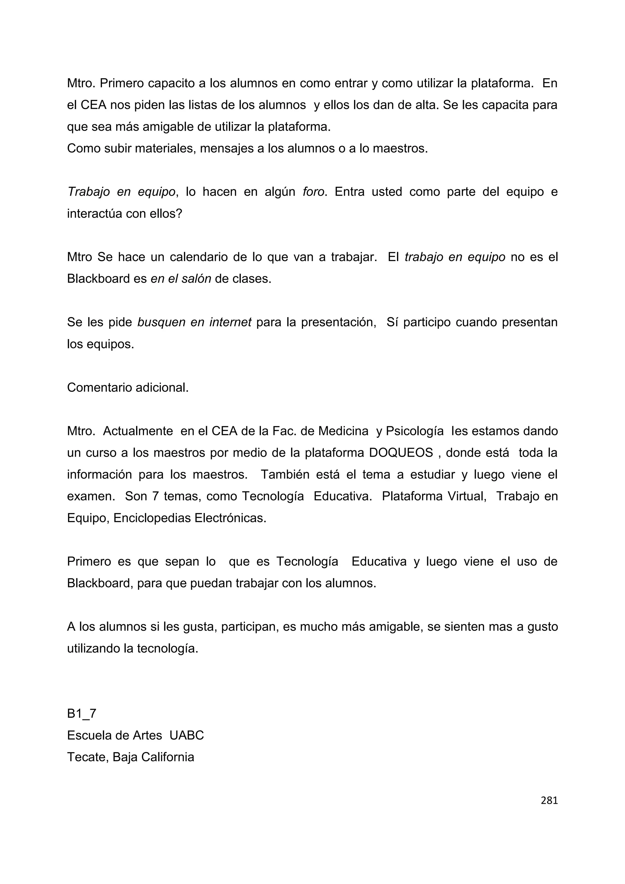 281
Mtro. Primero capacito a los alumnos en como entrar y como utilizar la plataforma. En
el CEA nos piden las listas de los alumnos y ellos los dan de alta. Se les capacita para
que sea más amigable de utilizar la plataforma.
Como subir materiales, mensajes a los alumnos o a lo maestros.
Trabajo en equipo, lo hacen en algún foro. Entra usted como parte del equipo e
interactúa con ellos?
Mtro Se hace un calendario de lo que van a trabajar. El trabajo en equipo no es el
Blackboard es en el salón de clases.
Se les pide busquen en internet para la presentación, Sí participo cuando presentan
los equipos.
Comentario adicional.
Mtro. Actualmente en el CEA de la Fac. de Medicina y Psicología les estamos dando
un curso a los maestros por medio de la plataforma DOQUEOS , donde está toda la
información para los maestros. También está el tema a estudiar y luego viene el
examen. Son 7 temas, como Tecnología Educativa. Plataforma Virtual, Trabajo en
Equipo, Enciclopedias Electrónicas.
Primero es que sepan lo que es Tecnología Educativa y luego viene el uso de
Blackboard, para que puedan trabajar con los alumnos.
A los alumnos si les gusta, participan, es mucho más amigable, se sienten mas a gusto
utilizando la tecnología.
B1_7
Escuela de Artes UABC
Tecate, Baja California
 
