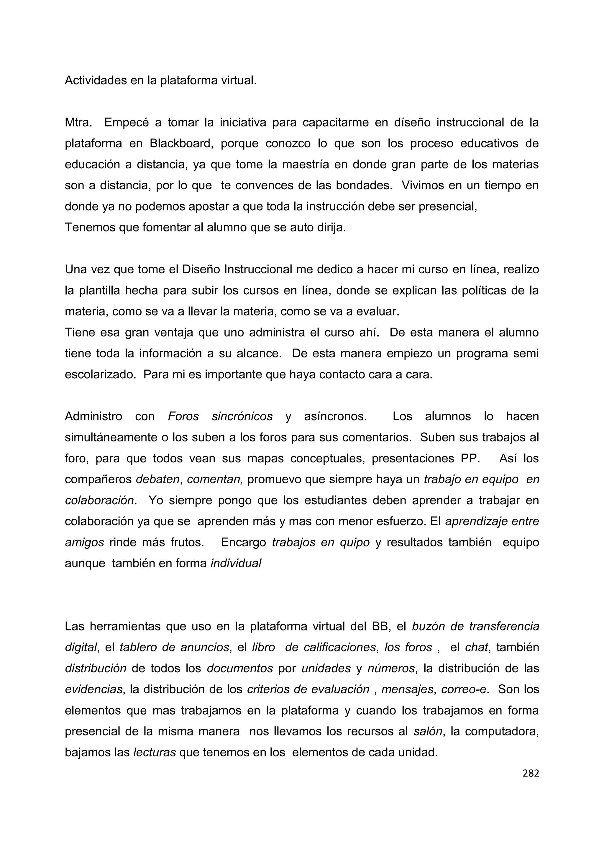 282
Actividades en la plataforma virtual.
Mtra. Empecé a tomar la iniciativa para capacitarme en díseño instruccional de la
plataforma en Blackboard, porque conozco lo que son los proceso educativos de
educación a distancia, ya que tome la maestría en donde gran parte de los materias
son a distancia, por lo que te convences de las bondades. Vivimos en un tiempo en
donde ya no podemos apostar a que toda la instrucción debe ser presencial,
Tenemos que fomentar al alumno que se auto dirija.
Una vez que tome el Diseño Instruccional me dedico a hacer mi curso en línea, realizo
la plantilla hecha para subir los cursos en línea, donde se explican las políticas de la
materia, como se va a llevar la materia, como se va a evaluar.
Tiene esa gran ventaja que uno administra el curso ahí. De esta manera el alumno
tiene toda la información a su alcance. De esta manera empiezo un programa semi
escolarizado. Para mi es importante que haya contacto cara a cara.
Administro con Foros sincrónicos y asíncronos. Los alumnos lo hacen
simultáneamente o los suben a los foros para sus comentarios. Suben sus trabajos al
foro, para que todos vean sus mapas conceptuales, presentaciones PP. Así los
compañeros debaten, comentan, promuevo que siempre haya un trabajo en equipo en
colaboración. Yo siempre pongo que los estudiantes deben aprender a trabajar en
colaboración ya que se aprenden más y mas con menor esfuerzo. El aprendizaje entre
amigos rinde más frutos. Encargo trabajos en quipo y resultados también equipo
aunque también en forma individual
Las herramientas que uso en la plataforma virtual del BB, el buzón de transferencia
digital, el tablero de anuncios, el libro de calificaciones, los foros , el chat, también
distribución de todos los documentos por unidades y números, la distribución de las
evidencias, la distribución de los criterios de evaluación , mensajes, correo-e. Son los
elementos que mas trabajamos en la plataforma y cuando los trabajamos en forma
presencial de la misma manera nos llevamos los recursos al salón, la computadora,
bajamos las lecturas que tenemos en los elementos de cada unidad.
 