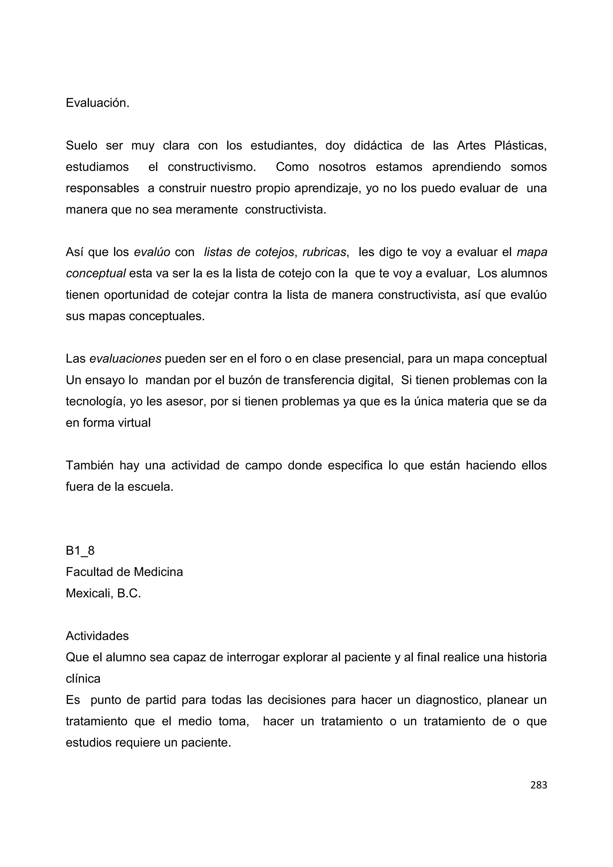 283
Evaluación.
Suelo ser muy clara con los estudiantes, doy didáctica de las Artes Plásticas,
estudiamos el constructivismo. Como nosotros estamos aprendiendo somos
responsables a construir nuestro propio aprendizaje, yo no los puedo evaluar de una
manera que no sea meramente constructivista.
Así que los evalúo con listas de cotejos, rubricas, les digo te voy a evaluar el mapa
conceptual esta va ser la es la lista de cotejo con la que te voy a evaluar, Los alumnos
tienen oportunidad de cotejar contra la lista de manera constructivista, así que evalúo
sus mapas conceptuales.
Las evaluaciones pueden ser en el foro o en clase presencial, para un mapa conceptual
Un ensayo lo mandan por el buzón de transferencia digital, Si tienen problemas con la
tecnología, yo les asesor, por si tienen problemas ya que es la única materia que se da
en forma virtual
También hay una actividad de campo donde especifica lo que están haciendo ellos
fuera de la escuela.
B1_8
Facultad de Medicina
Mexicali, B.C.
Actividades
Que el alumno sea capaz de interrogar explorar al paciente y al final realice una historia
clínica
Es punto de partid para todas las decisiones para hacer un diagnostico, planear un
tratamiento que el medio toma, hacer un tratamiento o un tratamiento de o que
estudios requiere un paciente.
 