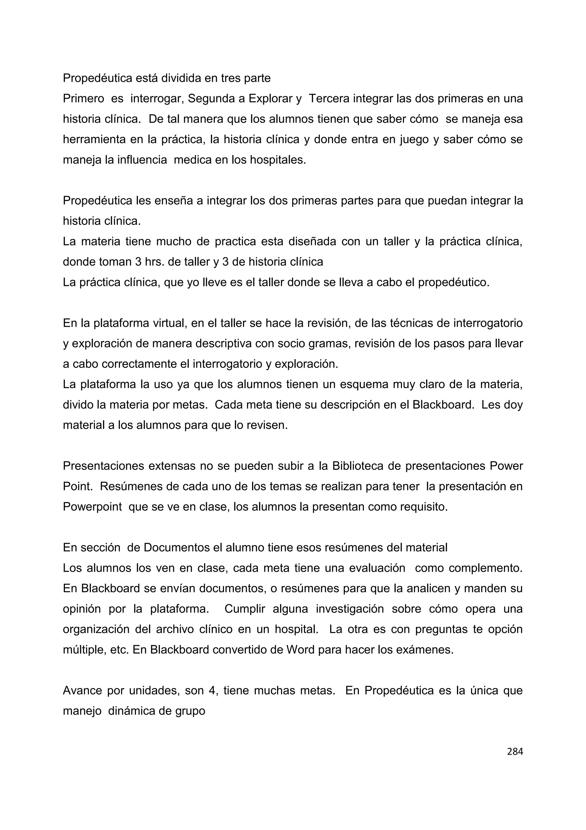284
Propedéutica está dividida en tres parte
Primero es interrogar, Segunda a Explorar y Tercera integrar las dos primeras en una
historia clínica. De tal manera que los alumnos tienen que saber cómo se maneja esa
herramienta en la práctica, la historia clínica y donde entra en juego y saber cómo se
maneja la influencia medica en los hospitales.
Propedéutica les enseña a integrar los dos primeras partes para que puedan integrar la
historia clínica.
La materia tiene mucho de practica esta diseñada con un taller y la práctica clínica,
donde toman 3 hrs. de taller y 3 de historia clínica
La práctica clínica, que yo lleve es el taller donde se lleva a cabo el propedéutico.
En la plataforma virtual, en el taller se hace la revisión, de las técnicas de interrogatorio
y exploración de manera descriptiva con socio gramas, revisión de los pasos para llevar
a cabo correctamente el interrogatorio y exploración.
La plataforma la uso ya que los alumnos tienen un esquema muy claro de la materia,
divido la materia por metas. Cada meta tiene su descripción en el Blackboard. Les doy
material a los alumnos para que lo revisen.
Presentaciones extensas no se pueden subir a la Biblioteca de presentaciones Power
Point. Resúmenes de cada uno de los temas se realizan para tener la presentación en
Powerpoint que se ve en clase, los alumnos la presentan como requisito.
En sección de Documentos el alumno tiene esos resúmenes del material
Los alumnos los ven en clase, cada meta tiene una evaluación como complemento.
En Blackboard se envían documentos, o resúmenes para que la analicen y manden su
opinión por la plataforma. Cumplir alguna investigación sobre cómo opera una
organización del archivo clínico en un hospital. La otra es con preguntas te opción
múltiple, etc. En Blackboard convertido de Word para hacer los exámenes.
Avance por unidades, son 4, tiene muchas metas. En Propedéutica es la única que
manejo dinámica de grupo
 