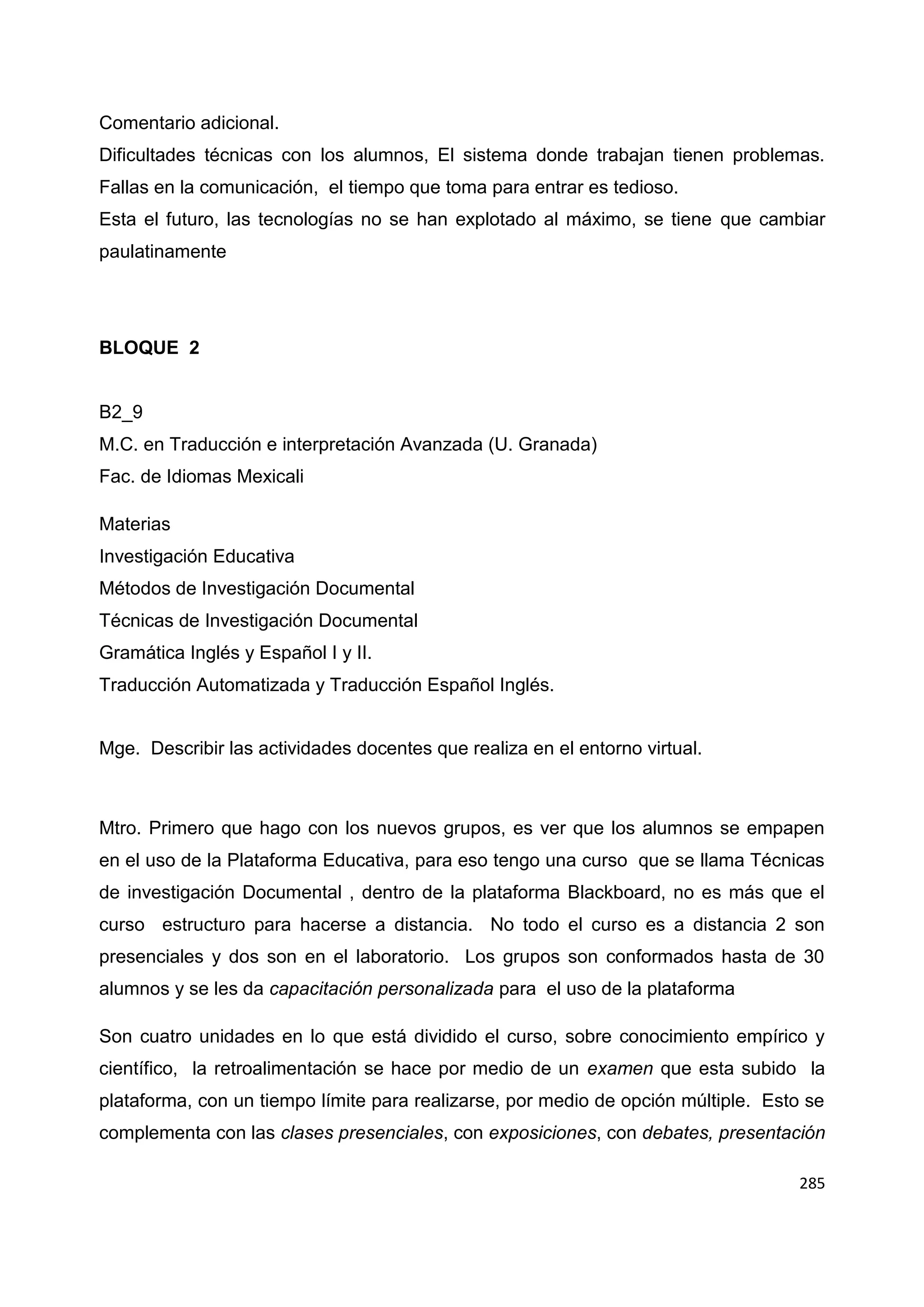 285
Comentario adicional.
Dificultades técnicas con los alumnos, El sistema donde trabajan tienen problemas.
Fallas en la comunicación, el tiempo que toma para entrar es tedioso.
Esta el futuro, las tecnologías no se han explotado al máximo, se tiene que cambiar
paulatinamente
BLOQUE 2
B2_9
M.C. en Traducción e interpretación Avanzada (U. Granada)
Fac. de Idiomas Mexicali
Materias
Investigación Educativa
Métodos de Investigación Documental
Técnicas de Investigación Documental
Gramática Inglés y Español I y II.
Traducción Automatizada y Traducción Español Inglés.
Mge. Describir las actividades docentes que realiza en el entorno virtual.
Mtro. Primero que hago con los nuevos grupos, es ver que los alumnos se empapen
en el uso de la Plataforma Educativa, para eso tengo una curso que se llama Técnicas
de investigación Documental , dentro de la plataforma Blackboard, no es más que el
curso estructuro para hacerse a distancia. No todo el curso es a distancia 2 son
presenciales y dos son en el laboratorio. Los grupos son conformados hasta de 30
alumnos y se les da capacitación personalizada para el uso de la plataforma
Son cuatro unidades en lo que está dividido el curso, sobre conocimiento empírico y
científico, la retroalimentación se hace por medio de un examen que esta subido la
plataforma, con un tiempo límite para realizarse, por medio de opción múltiple. Esto se
complementa con las clases presenciales, con exposiciones, con debates, presentación
 