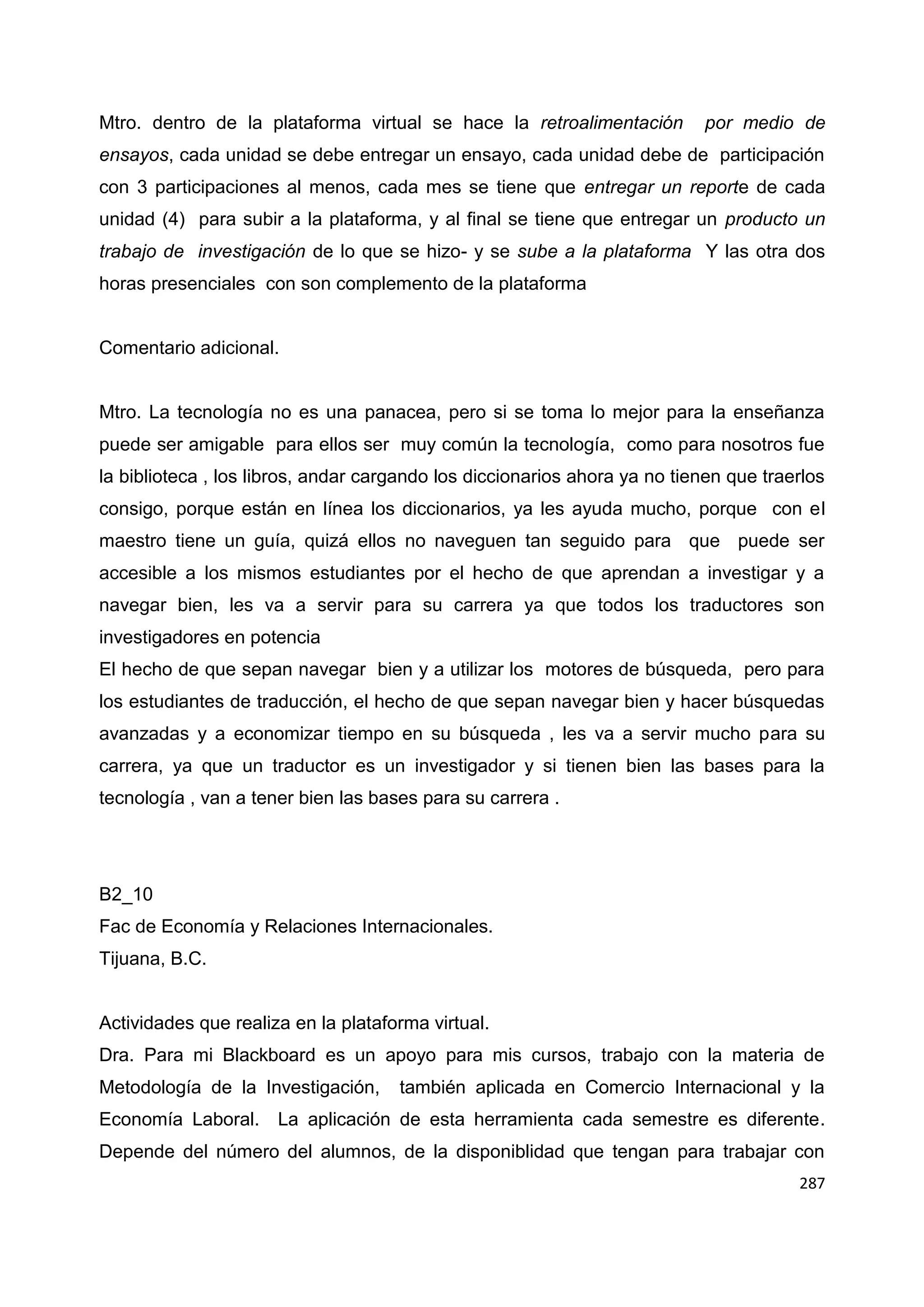 287
Mtro. dentro de la plataforma virtual se hace la retroalimentación por medio de
ensayos, cada unidad se debe entregar un ensayo, cada unidad debe de participación
con 3 participaciones al menos, cada mes se tiene que entregar un reporte de cada
unidad (4) para subir a la plataforma, y al final se tiene que entregar un producto un
trabajo de investigación de lo que se hizo- y se sube a la plataforma Y las otra dos
horas presenciales con son complemento de la plataforma
Comentario adicional.
Mtro. La tecnología no es una panacea, pero si se toma lo mejor para la enseñanza
puede ser amigable para ellos ser muy común la tecnología, como para nosotros fue
la biblioteca , los libros, andar cargando los diccionarios ahora ya no tienen que traerlos
consigo, porque están en línea los diccionarios, ya les ayuda mucho, porque con el
maestro tiene un guía, quizá ellos no naveguen tan seguido para que puede ser
accesible a los mismos estudiantes por el hecho de que aprendan a investigar y a
navegar bien, les va a servir para su carrera ya que todos los traductores son
investigadores en potencia
El hecho de que sepan navegar bien y a utilizar los motores de búsqueda, pero para
los estudiantes de traducción, el hecho de que sepan navegar bien y hacer búsquedas
avanzadas y a economizar tiempo en su búsqueda , les va a servir mucho para su
carrera, ya que un traductor es un investigador y si tienen bien las bases para la
tecnología , van a tener bien las bases para su carrera .
B2_10
Fac de Economía y Relaciones Internacionales.
Tijuana, B.C.
Actividades que realiza en la plataforma virtual.
Dra. Para mi Blackboard es un apoyo para mis cursos, trabajo con la materia de
Metodología de la Investigación, también aplicada en Comercio Internacional y la
Economía Laboral. La aplicación de esta herramienta cada semestre es diferente.
Depende del número del alumnos, de la disponiblidad que tengan para trabajar con
 